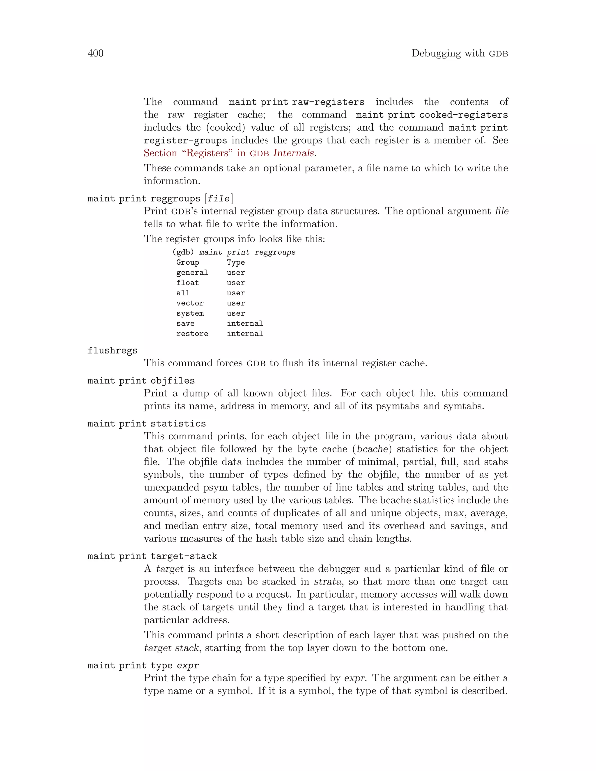 400 Debugging with gdb
The command maint print raw-registers includes the contents of
the raw register cache; the command maint print cooked-registers
includes the (cooked) value of all registers; and the command maint print
register-groups includes the groups that each register is a member of. See
Section “Registers” in gdb Internals.
These commands take an optional parameter, a file name to which to write the
information.
maint print reggroups [file]
Print gdb’s internal register group data structures. The optional argument file
tells to what file to write the information.
The register groups info looks like this:
(gdb) maint print reggroups
Group Type
general user
float user
all user
vector user
system user
save internal
restore internal
flushregs
This command forces gdb to flush its internal register cache.
maint print objfiles
Print a dump of all known object files. For each object file, this command
prints its name, address in memory, and all of its psymtabs and symtabs.
maint print statistics
This command prints, for each object file in the program, various data about
that object file followed by the byte cache (bcache) statistics for the object
file. The objfile data includes the number of minimal, partial, full, and stabs
symbols, the number of types defined by the objfile, the number of as yet
unexpanded psym tables, the number of line tables and string tables, and the
amount of memory used by the various tables. The bcache statistics include the
counts, sizes, and counts of duplicates of all and unique objects, max, average,
and median entry size, total memory used and its overhead and savings, and
various measures of the hash table size and chain lengths.
maint print target-stack
A target is an interface between the debugger and a particular kind of file or
process. Targets can be stacked in strata, so that more than one target can
potentially respond to a request. In particular, memory accesses will walk down
the stack of targets until they find a target that is interested in handling that
particular address.
This command prints a short description of each layer that was pushed on the
target stack, starting from the top layer down to the bottom one.
maint print type expr
Print the type chain for a type specified by expr. The argument can be either a
type name or a symbol. If it is a symbol, the type of that symbol is described.
 