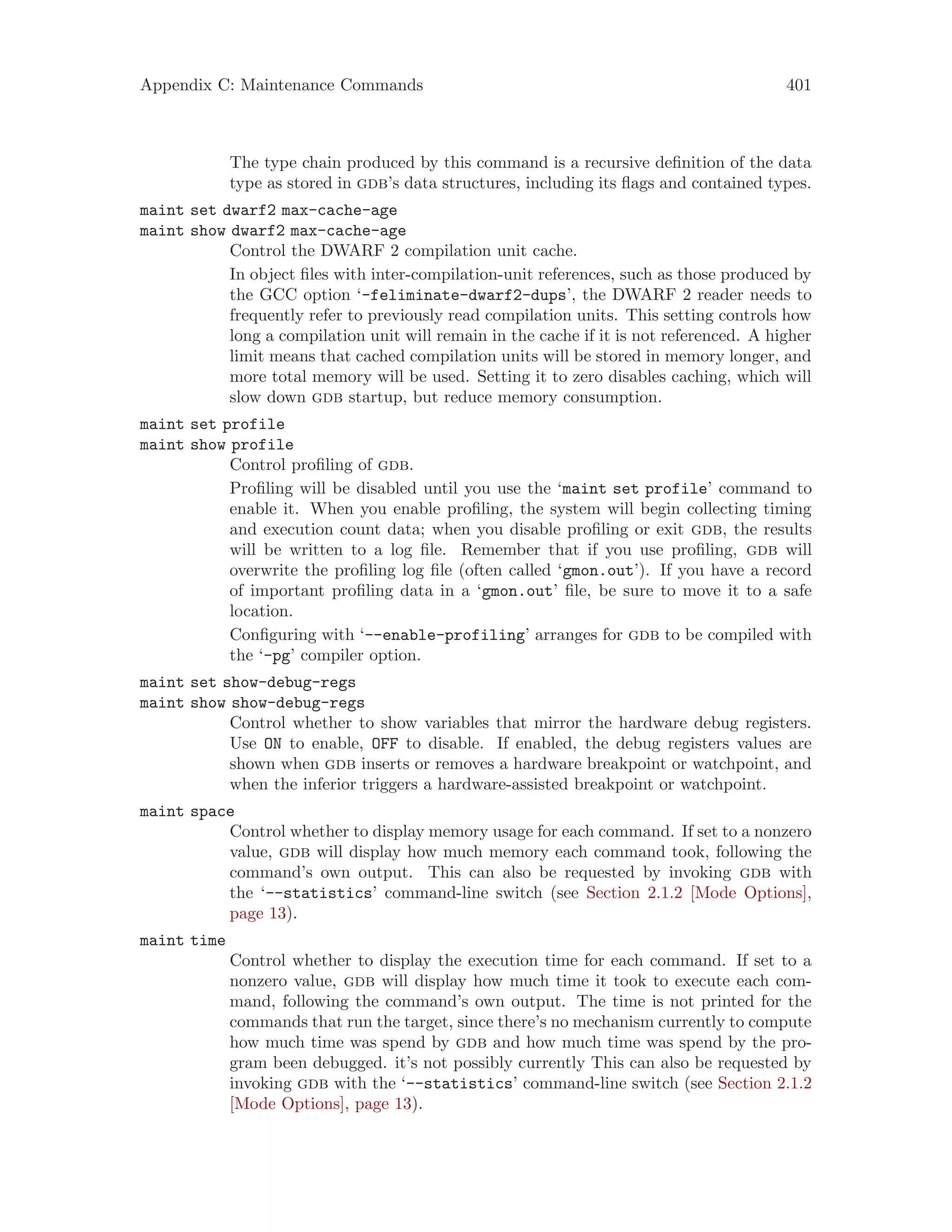 Appendix C: Maintenance Commands 401
The type chain produced by this command is a recursive definition of the data
type as stored in gdb’s data structures, including its flags and contained types.
maint set dwarf2 max-cache-age
maint show dwarf2 max-cache-age
Control the DWARF 2 compilation unit cache.
In object files with inter-compilation-unit references, such as those produced by
the GCC option ‘-feliminate-dwarf2-dups’, the DWARF 2 reader needs to
frequently refer to previously read compilation units. This setting controls how
long a compilation unit will remain in the cache if it is not referenced. A higher
limit means that cached compilation units will be stored in memory longer, and
more total memory will be used. Setting it to zero disables caching, which will
slow down gdb startup, but reduce memory consumption.
maint set profile
maint show profile
Control profiling of gdb.
Profiling will be disabled until you use the ‘maint set profile’ command to
enable it. When you enable profiling, the system will begin collecting timing
and execution count data; when you disable profiling or exit gdb, the results
will be written to a log file. Remember that if you use profiling, gdb will
overwrite the profiling log file (often called ‘gmon.out’). If you have a record
of important profiling data in a ‘gmon.out’ file, be sure to move it to a safe
location.
Configuring with ‘--enable-profiling’ arranges for gdb to be compiled with
the ‘-pg’ compiler option.
maint set show-debug-regs
maint show show-debug-regs
Control whether to show variables that mirror the hardware debug registers.
Use ON to enable, OFF to disable. If enabled, the debug registers values are
shown when gdb inserts or removes a hardware breakpoint or watchpoint, and
when the inferior triggers a hardware-assisted breakpoint or watchpoint.
maint space
Control whether to display memory usage for each command. If set to a nonzero
value, gdb will display how much memory each command took, following the
command’s own output. This can also be requested by invoking gdb with
the ‘--statistics’ command-line switch (see Section 2.1.2 [Mode Options],
page 13).
maint time
Control whether to display the execution time for each command. If set to a
nonzero value, gdb will display how much time it took to execute each com-
mand, following the command’s own output. The time is not printed for the
commands that run the target, since there’s no mechanism currently to compute
how much time was spend by gdb and how much time was spend by the pro-
gram been debugged. it’s not possibly currently This can also be requested by
invoking gdb with the ‘--statistics’ command-line switch (see Section 2.1.2
[Mode Options], page 13).
 