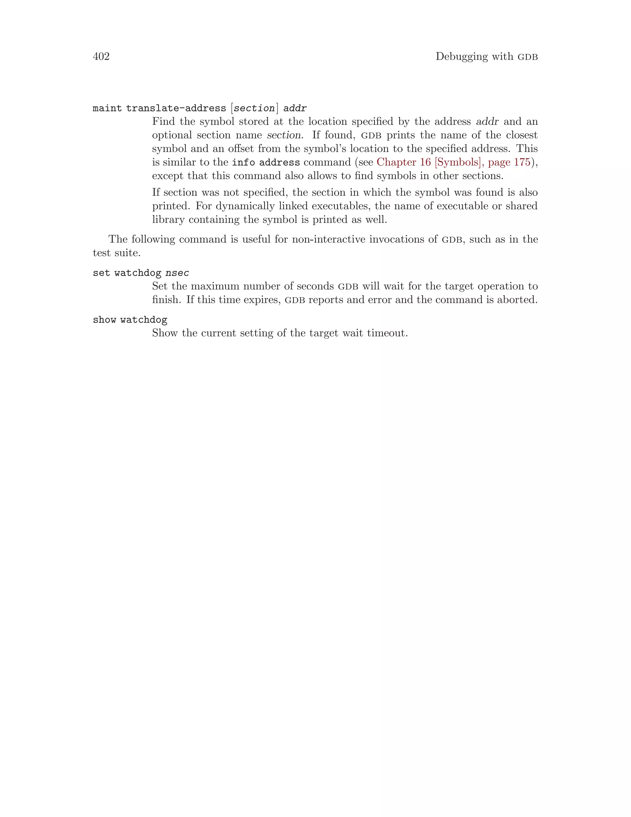 402 Debugging with gdb
maint translate-address [section] addr
Find the symbol stored at the location specified by the address addr and an
optional section name section. If found, gdb prints the name of the closest
symbol and an offset from the symbol’s location to the specified address. This
is similar to the info address command (see Chapter 16 [Symbols], page 175),
except that this command also allows to find symbols in other sections.
If section was not specified, the section in which the symbol was found is also
printed. For dynamically linked executables, the name of executable or shared
library containing the symbol is printed as well.
The following command is useful for non-interactive invocations of gdb, such as in the
test suite.
set watchdog nsec
Set the maximum number of seconds gdb will wait for the target operation to
finish. If this time expires, gdb reports and error and the command is aborted.
show watchdog
Show the current setting of the target wait timeout.
 
