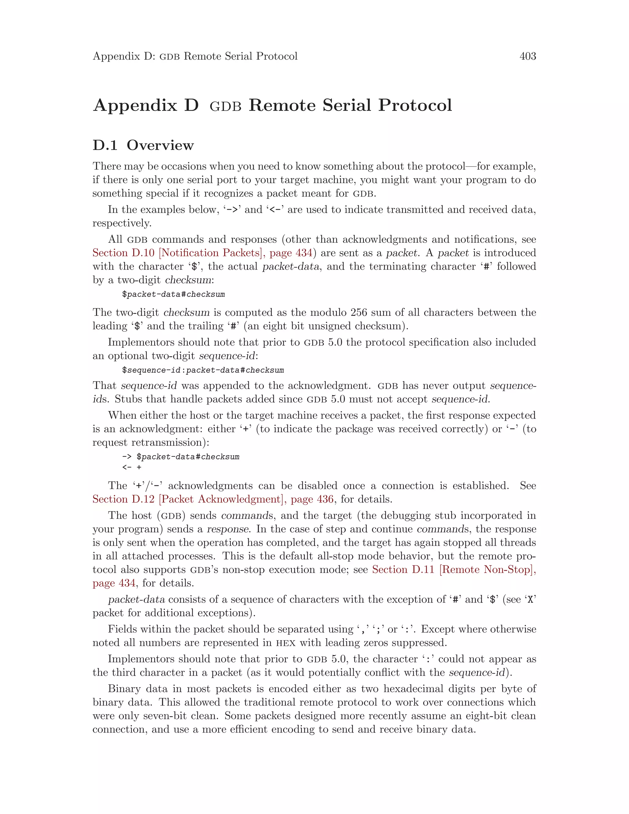 Appendix D: gdb Remote Serial Protocol 403
Appendix D gdb Remote Serial Protocol
D.1 Overview
There may be occasions when you need to know something about the protocol—for example,
if there is only one serial port to your target machine, you might want your program to do
something special if it recognizes a packet meant for gdb.
In the examples below, ‘->’ and ‘<-’ are used to indicate transmitted and received data,
respectively.
All gdb commands and responses (other than acknowledgments and notifications, see
Section D.10 [Notification Packets], page 434) are sent as a packet. A packet is introduced
with the character ‘$’, the actual packet-data, and the terminating character ‘#’ followed
by a two-digit checksum:
$packet-data#checksum
The two-digit checksum is computed as the modulo 256 sum of all characters between the
leading ‘$’ and the trailing ‘#’ (an eight bit unsigned checksum).
Implementors should note that prior to gdb 5.0 the protocol specification also included
an optional two-digit sequence-id:
$sequence-id:packet-data#checksum
That sequence-id was appended to the acknowledgment. gdb has never output sequence-
ids. Stubs that handle packets added since gdb 5.0 must not accept sequence-id.
When either the host or the target machine receives a packet, the first response expected
is an acknowledgment: either ‘+’ (to indicate the package was received correctly) or ‘-’ (to
request retransmission):
-> $packet-data#checksum
<- +
The ‘+’/‘-’ acknowledgments can be disabled once a connection is established. See
Section D.12 [Packet Acknowledgment], page 436, for details.
The host (gdb) sends commands, and the target (the debugging stub incorporated in
your program) sends a response. In the case of step and continue commands, the response
is only sent when the operation has completed, and the target has again stopped all threads
in all attached processes. This is the default all-stop mode behavior, but the remote pro-
tocol also supports gdb’s non-stop execution mode; see Section D.11 [Remote Non-Stop],
page 434, for details.
packet-data consists of a sequence of characters with the exception of ‘#’ and ‘$’ (see ‘X’
packet for additional exceptions).
Fields within the packet should be separated using ‘,’ ‘;’ or ‘:’. Except where otherwise
noted all numbers are represented in hex with leading zeros suppressed.
Implementors should note that prior to gdb 5.0, the character ‘:’ could not appear as
the third character in a packet (as it would potentially conflict with the sequence-id).
Binary data in most packets is encoded either as two hexadecimal digits per byte of
binary data. This allowed the traditional remote protocol to work over connections which
were only seven-bit clean. Some packets designed more recently assume an eight-bit clean
connection, and use a more efficient encoding to send and receive binary data.
 