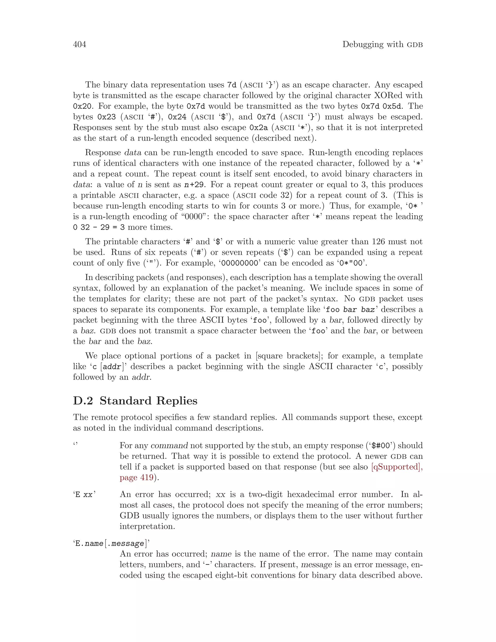 404 Debugging with gdb
The binary data representation uses 7d (ascii ‘}’) as an escape character. Any escaped
byte is transmitted as the escape character followed by the original character XORed with
0x20. For example, the byte 0x7d would be transmitted as the two bytes 0x7d 0x5d. The
bytes 0x23 (ascii ‘#’), 0x24 (ascii ‘$’), and 0x7d (ascii ‘}’) must always be escaped.
Responses sent by the stub must also escape 0x2a (ascii ‘*’), so that it is not interpreted
as the start of a run-length encoded sequence (described next).
Response data can be run-length encoded to save space. Run-length encoding replaces
runs of identical characters with one instance of the repeated character, followed by a ‘*’
and a repeat count. The repeat count is itself sent encoded, to avoid binary characters in
data: a value of n is sent as n+29. For a repeat count greater or equal to 3, this produces
a printable ascii character, e.g. a space (ascii code 32) for a repeat count of 3. (This is
because run-length encoding starts to win for counts 3 or more.) Thus, for example, ‘0* ’
is a run-length encoding of “0000”: the space character after ‘*’ means repeat the leading
0 32 - 29 = 3 more times.
The printable characters ‘#’ and ‘$’ or with a numeric value greater than 126 must not
be used. Runs of six repeats (‘#’) or seven repeats (‘$’) can be expanded using a repeat
count of only five (‘"’). For example, ‘00000000’ can be encoded as ‘0*"00’.
In describing packets (and responses), each description has a template showing the overall
syntax, followed by an explanation of the packet’s meaning. We include spaces in some of
the templates for clarity; these are not part of the packet’s syntax. No gdb packet uses
spaces to separate its components. For example, a template like ‘foo bar baz’ describes a
packet beginning with the three ASCII bytes ‘foo’, followed by a bar, followed directly by
a baz. gdb does not transmit a space character between the ‘foo’ and the bar, or between
the bar and the baz.
We place optional portions of a packet in [square brackets]; for example, a template
like ‘c [addr]’ describes a packet beginning with the single ASCII character ‘c’, possibly
followed by an addr.
D.2 Standard Replies
The remote protocol specifies a few standard replies. All commands support these, except
as noted in the individual command descriptions.
‘’ For any command not supported by the stub, an empty response (‘$#00’) should
be returned. That way it is possible to extend the protocol. A newer gdb can
tell if a packet is supported based on that response (but see also [qSupported],
page 419).
‘E xx’ An error has occurred; xx is a two-digit hexadecimal error number. In al-
most all cases, the protocol does not specify the meaning of the error numbers;
GDB usually ignores the numbers, or displays them to the user without further
interpretation.
‘E.name[.message]’
An error has occurred; name is the name of the error. The name may contain
letters, numbers, and ‘-’ characters. If present, message is an error message, en-
coded using the escaped eight-bit conventions for binary data described above.
 