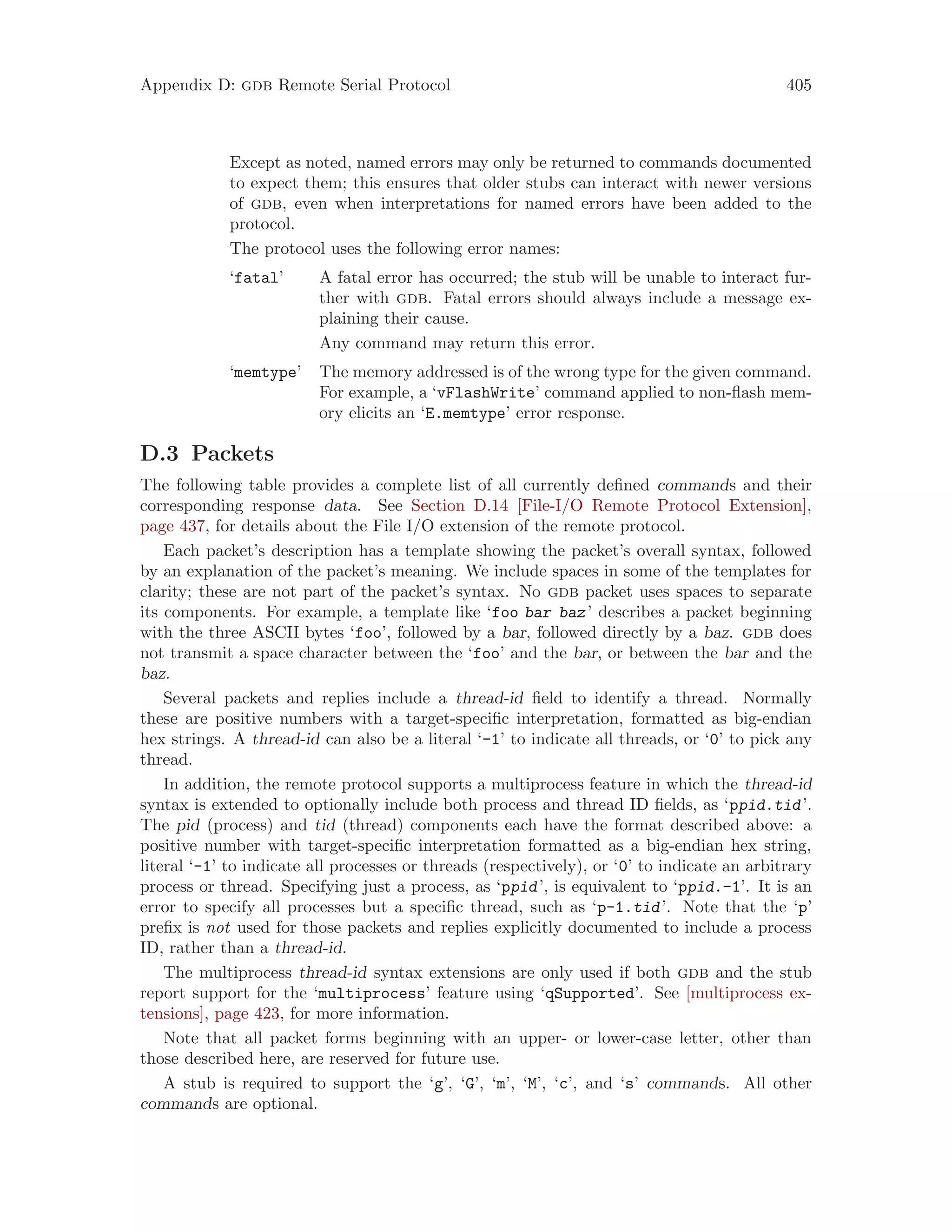 Appendix D: gdb Remote Serial Protocol 405
Except as noted, named errors may only be returned to commands documented
to expect them; this ensures that older stubs can interact with newer versions
of gdb, even when interpretations for named errors have been added to the
protocol.
The protocol uses the following error names:
‘fatal’ A fatal error has occurred; the stub will be unable to interact fur-
ther with gdb. Fatal errors should always include a message ex-
plaining their cause.
Any command may return this error.
‘memtype’ The memory addressed is of the wrong type for the given command.
For example, a ‘vFlashWrite’ command applied to non-flash mem-
ory elicits an ‘E.memtype’ error response.
D.3 Packets
The following table provides a complete list of all currently defined commands and their
corresponding response data. See Section D.14 [File-I/O Remote Protocol Extension],
page 437, for details about the File I/O extension of the remote protocol.
Each packet’s description has a template showing the packet’s overall syntax, followed
by an explanation of the packet’s meaning. We include spaces in some of the templates for
clarity; these are not part of the packet’s syntax. No gdb packet uses spaces to separate
its components. For example, a template like ‘foo bar baz’ describes a packet beginning
with the three ASCII bytes ‘foo’, followed by a bar, followed directly by a baz. gdb does
not transmit a space character between the ‘foo’ and the bar, or between the bar and the
baz.
Several packets and replies include a thread-id field to identify a thread. Normally
these are positive numbers with a target-specific interpretation, formatted as big-endian
hex strings. A thread-id can also be a literal ‘-1’ to indicate all threads, or ‘0’ to pick any
thread.
In addition, the remote protocol supports a multiprocess feature in which the thread-id
syntax is extended to optionally include both process and thread ID fields, as ‘ppid.tid’.
The pid (process) and tid (thread) components each have the format described above: a
positive number with target-specific interpretation formatted as a big-endian hex string,
literal ‘-1’ to indicate all processes or threads (respectively), or ‘0’ to indicate an arbitrary
process or thread. Specifying just a process, as ‘ppid’, is equivalent to ‘ppid.-1’. It is an
error to specify all processes but a specific thread, such as ‘p-1.tid’. Note that the ‘p’
prefix is not used for those packets and replies explicitly documented to include a process
ID, rather than a thread-id.
The multiprocess thread-id syntax extensions are only used if both gdb and the stub
report support for the ‘multiprocess’ feature using ‘qSupported’. See [multiprocess ex-
tensions], page 423, for more information.
Note that all packet forms beginning with an upper- or lower-case letter, other than
those described here, are reserved for future use.
A stub is required to support the ‘g’, ‘G’, ‘m’, ‘M’, ‘c’, and ‘s’ commands. All other
commands are optional.
 