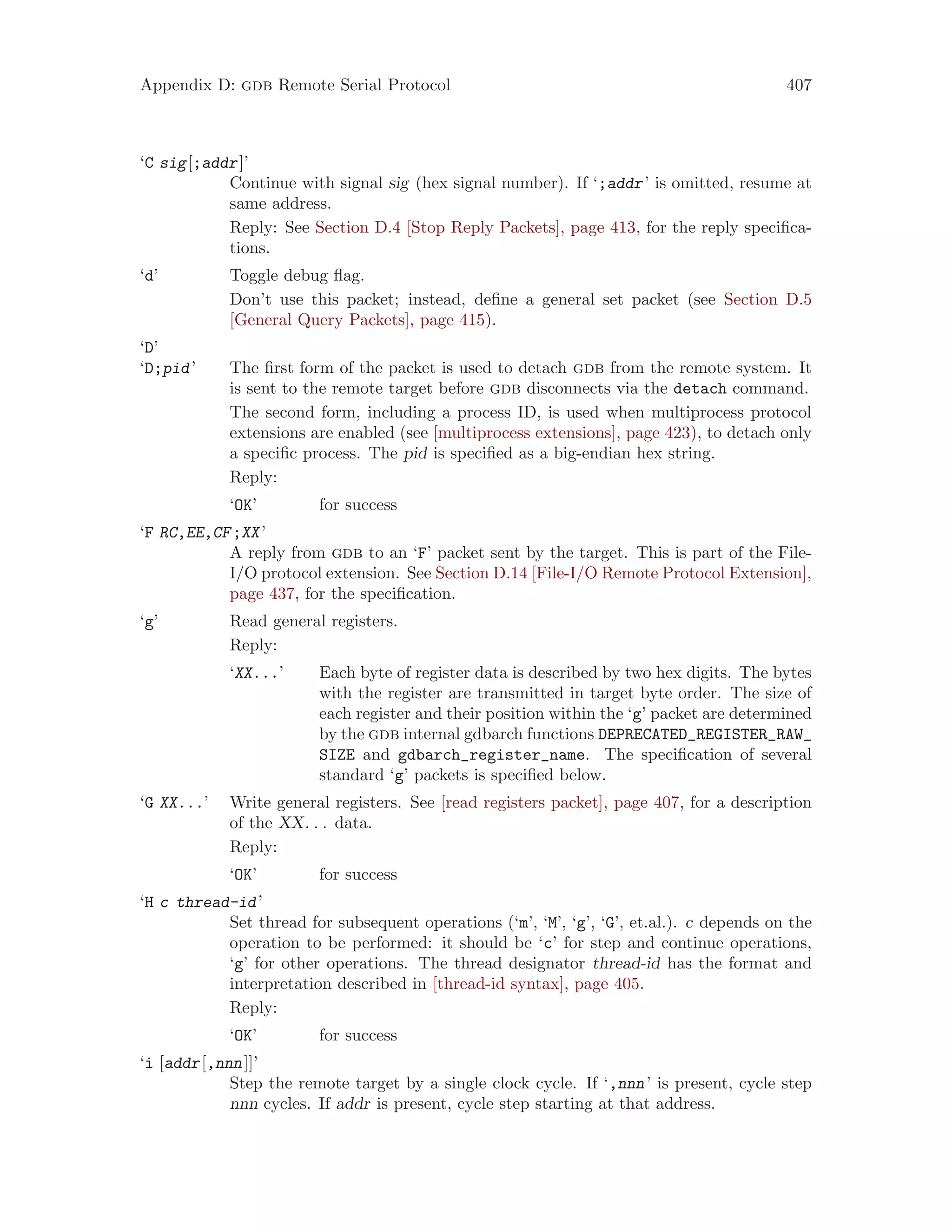 Appendix D: gdb Remote Serial Protocol 407
‘C sig[;addr]’
Continue with signal sig (hex signal number). If ‘;addr’ is omitted, resume at
same address.
Reply: See Section D.4 [Stop Reply Packets], page 413, for the reply specifica-
tions.
‘d’ Toggle debug flag.
Don’t use this packet; instead, define a general set packet (see Section D.5
[General Query Packets], page 415).
‘D’
‘D;pid’ The first form of the packet is used to detach gdb from the remote system. It
is sent to the remote target before gdb disconnects via the detach command.
The second form, including a process ID, is used when multiprocess protocol
extensions are enabled (see [multiprocess extensions], page 423), to detach only
a specific process. The pid is specified as a big-endian hex string.
Reply:
‘OK’ for success
‘F RC,EE,CF;XX’
A reply from gdb to an ‘F’ packet sent by the target. This is part of the File-
I/O protocol extension. See Section D.14 [File-I/O Remote Protocol Extension],
page 437, for the specification.
‘g’ Read general registers.
Reply:
‘XX...’ Each byte of register data is described by two hex digits. The bytes
with the register are transmitted in target byte order. The size of
each register and their position within the ‘g’ packet are determined
by the gdb internal gdbarch functions DEPRECATED_REGISTER_RAW_
SIZE and gdbarch_register_name. The specification of several
standard ‘g’ packets is specified below.
‘G XX...’ Write general registers. See [read registers packet], page 407, for a description
of the XX. . . data.
Reply:
‘OK’ for success
‘H c thread-id’
Set thread for subsequent operations (‘m’, ‘M’, ‘g’, ‘G’, et.al.). c depends on the
operation to be performed: it should be ‘c’ for step and continue operations,
‘g’ for other operations. The thread designator thread-id has the format and
interpretation described in [thread-id syntax], page 405.
Reply:
‘OK’ for success
‘i [addr[,nnn]]’
Step the remote target by a single clock cycle. If ‘,nnn’ is present, cycle step
nnn cycles. If addr is present, cycle step starting at that address.
 