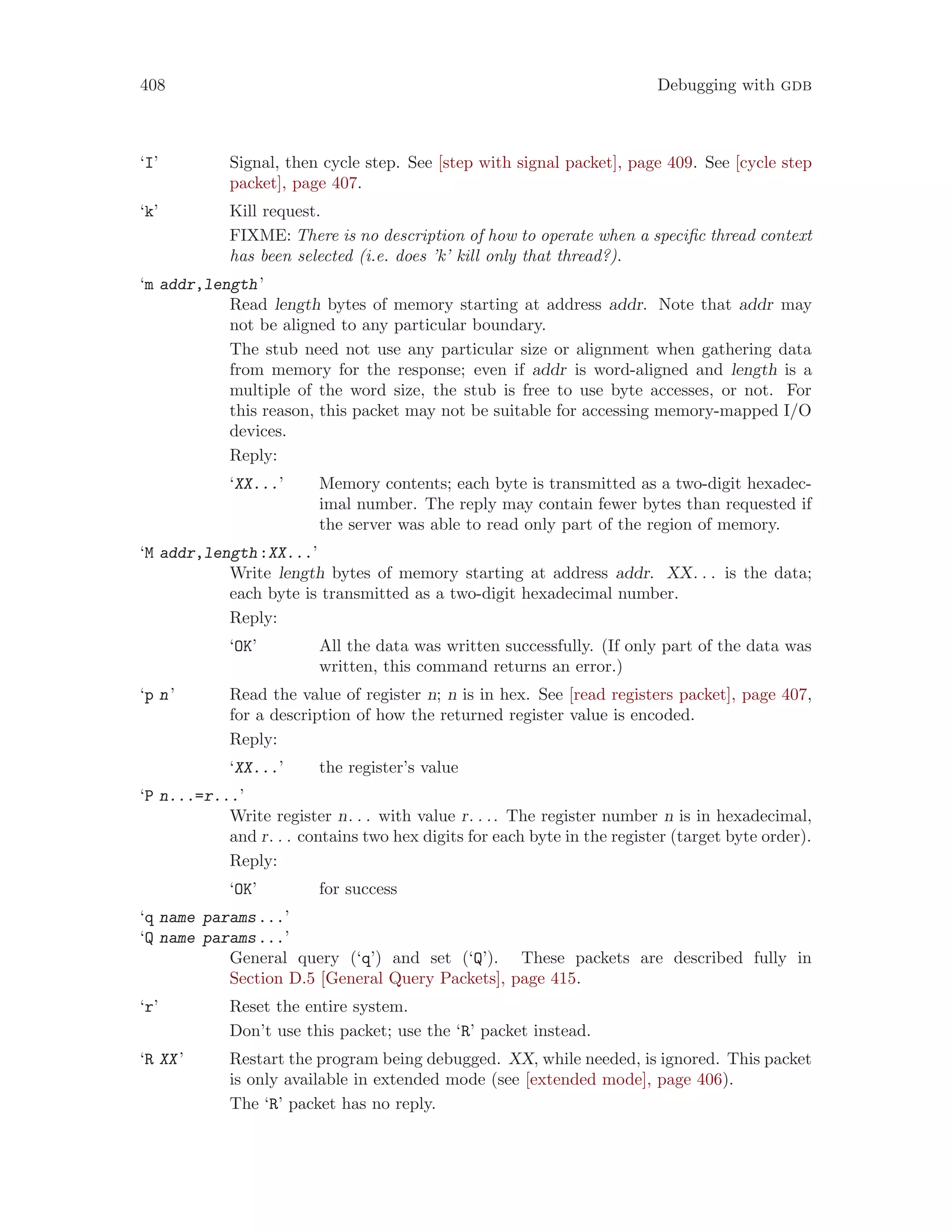 408 Debugging with gdb
‘I’ Signal, then cycle step. See [step with signal packet], page 409. See [cycle step
packet], page 407.
‘k’ Kill request.
FIXME: There is no description of how to operate when a specific thread context
has been selected (i.e. does ’k’ kill only that thread?).
‘m addr,length’
Read length bytes of memory starting at address addr. Note that addr may
not be aligned to any particular boundary.
The stub need not use any particular size or alignment when gathering data
from memory for the response; even if addr is word-aligned and length is a
multiple of the word size, the stub is free to use byte accesses, or not. For
this reason, this packet may not be suitable for accessing memory-mapped I/O
devices.
Reply:
‘XX...’ Memory contents; each byte is transmitted as a two-digit hexadec-
imal number. The reply may contain fewer bytes than requested if
the server was able to read only part of the region of memory.
‘M addr,length:XX...’
Write length bytes of memory starting at address addr. XX. . . is the data;
each byte is transmitted as a two-digit hexadecimal number.
Reply:
‘OK’ All the data was written successfully. (If only part of the data was
written, this command returns an error.)
‘p n’ Read the value of register n; n is in hex. See [read registers packet], page 407,
for a description of how the returned register value is encoded.
Reply:
‘XX...’ the register’s value
‘P n...=r...’
Write register n. . . with value r. . .. The register number n is in hexadecimal,
and r. . . contains two hex digits for each byte in the register (target byte order).
Reply:
‘OK’ for success
‘q name params...’
‘Q name params...’
General query (‘q’) and set (‘Q’). These packets are described fully in
Section D.5 [General Query Packets], page 415.
‘r’ Reset the entire system.
Don’t use this packet; use the ‘R’ packet instead.
‘R XX’ Restart the program being debugged. XX, while needed, is ignored. This packet
is only available in extended mode (see [extended mode], page 406).
The ‘R’ packet has no reply.
 