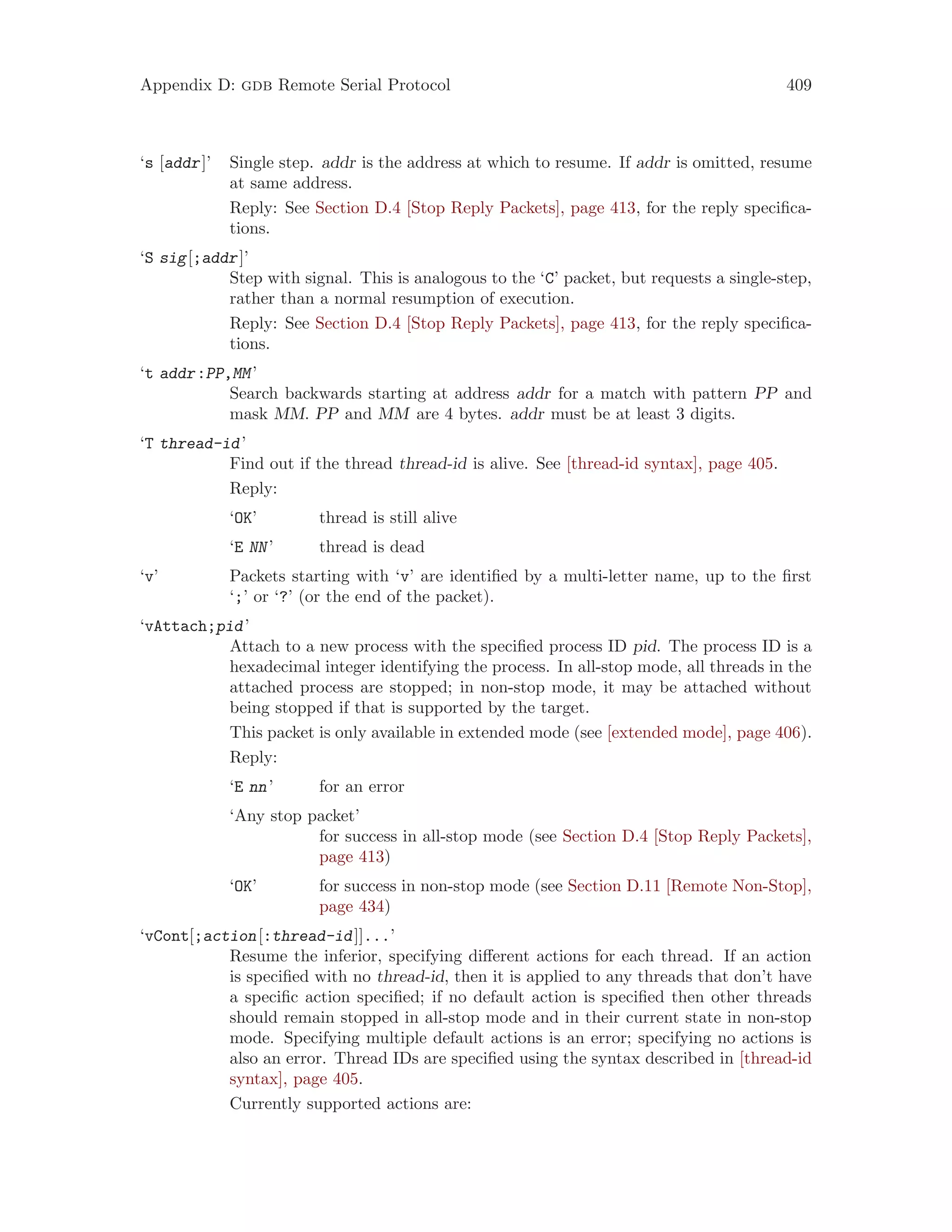 Appendix D: gdb Remote Serial Protocol 409
‘s [addr]’ Single step. addr is the address at which to resume. If addr is omitted, resume
at same address.
Reply: See Section D.4 [Stop Reply Packets], page 413, for the reply specifica-
tions.
‘S sig[;addr]’
Step with signal. This is analogous to the ‘C’ packet, but requests a single-step,
rather than a normal resumption of execution.
Reply: See Section D.4 [Stop Reply Packets], page 413, for the reply specifica-
tions.
‘t addr:PP,MM’
Search backwards starting at address addr for a match with pattern PP and
mask MM. PP and MM are 4 bytes. addr must be at least 3 digits.
‘T thread-id’
Find out if the thread thread-id is alive. See [thread-id syntax], page 405.
Reply:
‘OK’ thread is still alive
‘E NN’ thread is dead
‘v’ Packets starting with ‘v’ are identified by a multi-letter name, up to the first
‘;’ or ‘?’ (or the end of the packet).
‘vAttach;pid’
Attach to a new process with the specified process ID pid. The process ID is a
hexadecimal integer identifying the process. In all-stop mode, all threads in the
attached process are stopped; in non-stop mode, it may be attached without
being stopped if that is supported by the target.
This packet is only available in extended mode (see [extended mode], page 406).
Reply:
‘E nn’ for an error
‘Any stop packet’
for success in all-stop mode (see Section D.4 [Stop Reply Packets],
page 413)
‘OK’ for success in non-stop mode (see Section D.11 [Remote Non-Stop],
page 434)
‘vCont[;action[:thread-id]]...’
Resume the inferior, specifying different actions for each thread. If an action
is specified with no thread-id, then it is applied to any threads that don’t have
a specific action specified; if no default action is specified then other threads
should remain stopped in all-stop mode and in their current state in non-stop
mode. Specifying multiple default actions is an error; specifying no actions is
also an error. Thread IDs are specified using the syntax described in [thread-id
syntax], page 405.
Currently supported actions are:
 