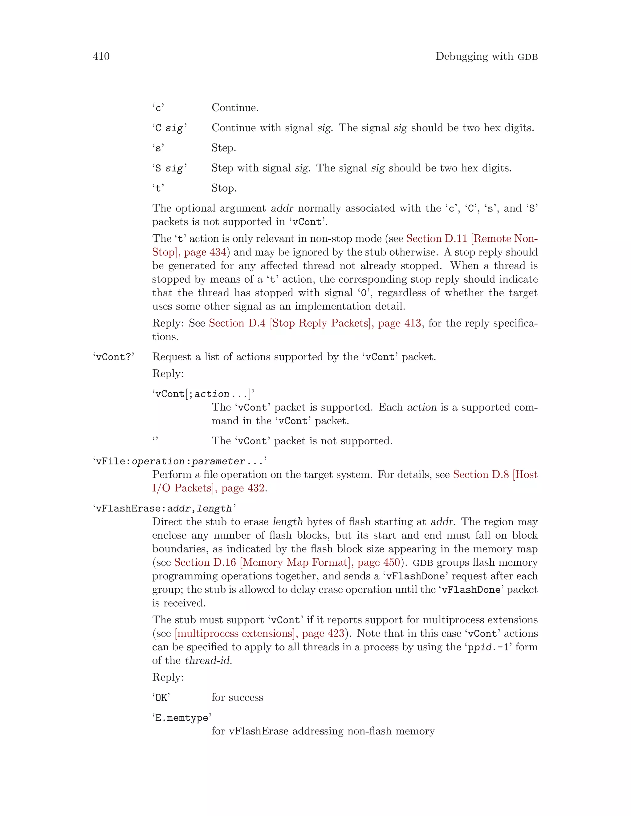 410 Debugging with gdb
‘c’ Continue.
‘C sig’ Continue with signal sig. The signal sig should be two hex digits.
‘s’ Step.
‘S sig’ Step with signal sig. The signal sig should be two hex digits.
‘t’ Stop.
The optional argument addr normally associated with the ‘c’, ‘C’, ‘s’, and ‘S’
packets is not supported in ‘vCont’.
The ‘t’ action is only relevant in non-stop mode (see Section D.11 [Remote Non-
Stop], page 434) and may be ignored by the stub otherwise. A stop reply should
be generated for any affected thread not already stopped. When a thread is
stopped by means of a ‘t’ action, the corresponding stop reply should indicate
that the thread has stopped with signal ‘0’, regardless of whether the target
uses some other signal as an implementation detail.
Reply: See Section D.4 [Stop Reply Packets], page 413, for the reply specifica-
tions.
‘vCont?’ Request a list of actions supported by the ‘vCont’ packet.
Reply:
‘vCont[;action...]’
The ‘vCont’ packet is supported. Each action is a supported com-
mand in the ‘vCont’ packet.
‘’ The ‘vCont’ packet is not supported.
‘vFile:operation:parameter...’
Perform a file operation on the target system. For details, see Section D.8 [Host
I/O Packets], page 432.
‘vFlashErase:addr,length’
Direct the stub to erase length bytes of flash starting at addr. The region may
enclose any number of flash blocks, but its start and end must fall on block
boundaries, as indicated by the flash block size appearing in the memory map
(see Section D.16 [Memory Map Format], page 450). gdb groups flash memory
programming operations together, and sends a ‘vFlashDone’ request after each
group; the stub is allowed to delay erase operation until the ‘vFlashDone’ packet
is received.
The stub must support ‘vCont’ if it reports support for multiprocess extensions
(see [multiprocess extensions], page 423). Note that in this case ‘vCont’ actions
can be specified to apply to all threads in a process by using the ‘ppid.-1’ form
of the thread-id.
Reply:
‘OK’ for success
‘E.memtype’
for vFlashErase addressing non-flash memory
 