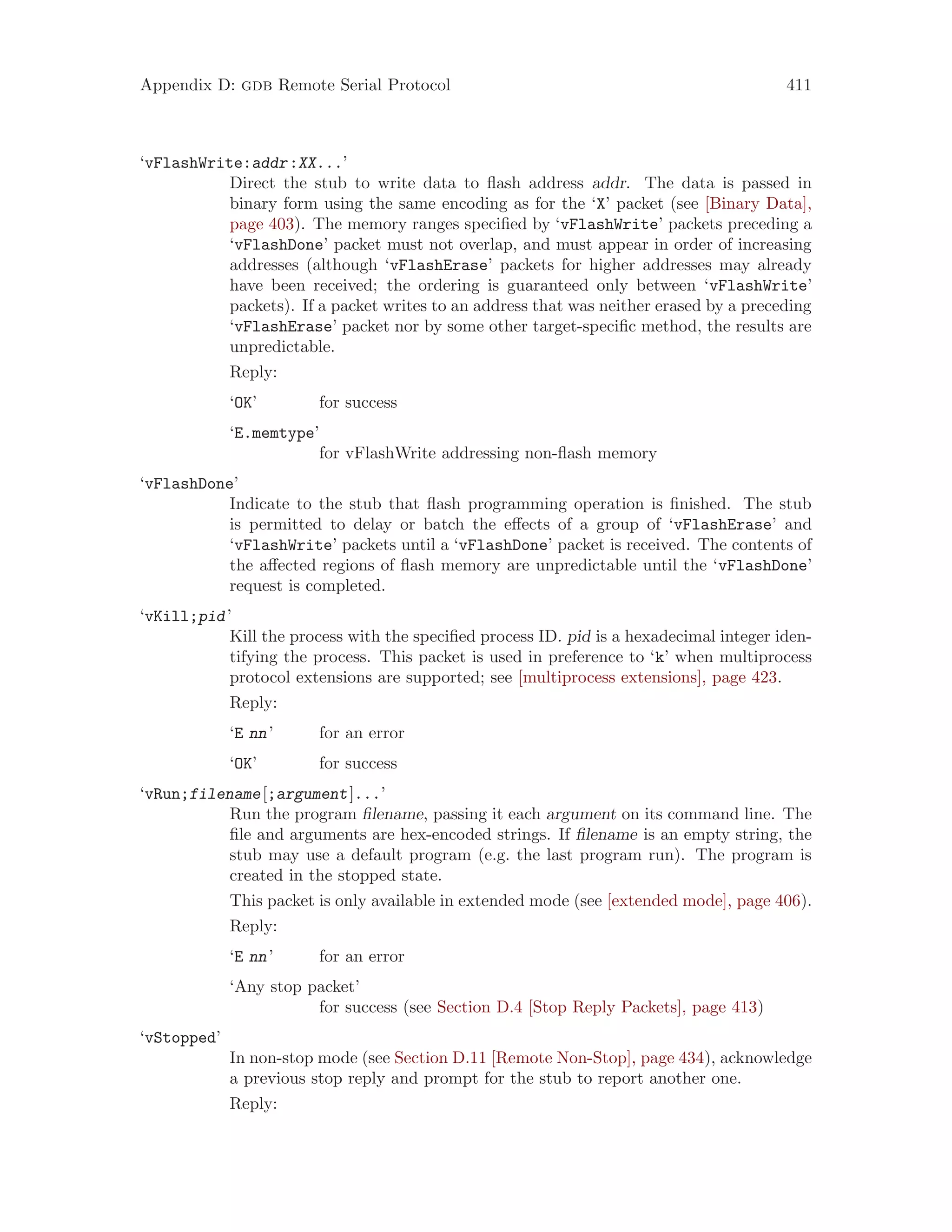 Appendix D: gdb Remote Serial Protocol 411
‘vFlashWrite:addr:XX...’
Direct the stub to write data to flash address addr. The data is passed in
binary form using the same encoding as for the ‘X’ packet (see [Binary Data],
page 403). The memory ranges specified by ‘vFlashWrite’ packets preceding a
‘vFlashDone’ packet must not overlap, and must appear in order of increasing
addresses (although ‘vFlashErase’ packets for higher addresses may already
have been received; the ordering is guaranteed only between ‘vFlashWrite’
packets). If a packet writes to an address that was neither erased by a preceding
‘vFlashErase’ packet nor by some other target-specific method, the results are
unpredictable.
Reply:
‘OK’ for success
‘E.memtype’
for vFlashWrite addressing non-flash memory
‘vFlashDone’
Indicate to the stub that flash programming operation is finished. The stub
is permitted to delay or batch the effects of a group of ‘vFlashErase’ and
‘vFlashWrite’ packets until a ‘vFlashDone’ packet is received. The contents of
the affected regions of flash memory are unpredictable until the ‘vFlashDone’
request is completed.
‘vKill;pid’
Kill the process with the specified process ID. pid is a hexadecimal integer iden-
tifying the process. This packet is used in preference to ‘k’ when multiprocess
protocol extensions are supported; see [multiprocess extensions], page 423.
Reply:
‘E nn’ for an error
‘OK’ for success
‘vRun;filename[;argument]...’
Run the program filename, passing it each argument on its command line. The
file and arguments are hex-encoded strings. If filename is an empty string, the
stub may use a default program (e.g. the last program run). The program is
created in the stopped state.
This packet is only available in extended mode (see [extended mode], page 406).
Reply:
‘E nn’ for an error
‘Any stop packet’
for success (see Section D.4 [Stop Reply Packets], page 413)
‘vStopped’
In non-stop mode (see Section D.11 [Remote Non-Stop], page 434), acknowledge
a previous stop reply and prompt for the stub to report another one.
Reply:
 