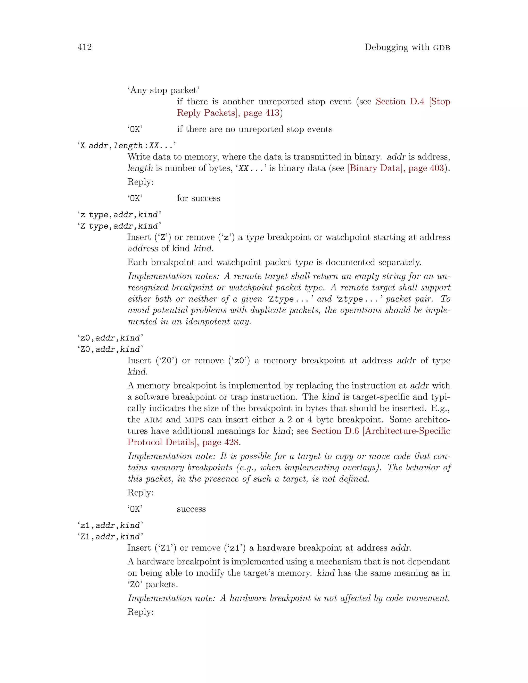 412 Debugging with gdb
‘Any stop packet’
if there is another unreported stop event (see Section D.4 [Stop
Reply Packets], page 413)
‘OK’ if there are no unreported stop events
‘X addr,length:XX...’
Write data to memory, where the data is transmitted in binary. addr is address,
length is number of bytes, ‘XX...’ is binary data (see [Binary Data], page 403).
Reply:
‘OK’ for success
‘z type,addr,kind’
‘Z type,addr,kind’
Insert (‘Z’) or remove (‘z’) a type breakpoint or watchpoint starting at address
address of kind kind.
Each breakpoint and watchpoint packet type is documented separately.
Implementation notes: A remote target shall return an empty string for an un-
recognized breakpoint or watchpoint packet type. A remote target shall support
either both or neither of a given ‘Ztype...’ and ‘ztype...’ packet pair. To
avoid potential problems with duplicate packets, the operations should be imple-
mented in an idempotent way.
‘z0,addr,kind’
‘Z0,addr,kind’
Insert (‘Z0’) or remove (‘z0’) a memory breakpoint at address addr of type
kind.
A memory breakpoint is implemented by replacing the instruction at addr with
a software breakpoint or trap instruction. The kind is target-specific and typi-
cally indicates the size of the breakpoint in bytes that should be inserted. E.g.,
the arm and mips can insert either a 2 or 4 byte breakpoint. Some architec-
tures have additional meanings for kind; see Section D.6 [Architecture-Specific
Protocol Details], page 428.
Implementation note: It is possible for a target to copy or move code that con-
tains memory breakpoints (e.g., when implementing overlays). The behavior of
this packet, in the presence of such a target, is not defined.
Reply:
‘OK’ success
‘z1,addr,kind’
‘Z1,addr,kind’
Insert (‘Z1’) or remove (‘z1’) a hardware breakpoint at address addr.
A hardware breakpoint is implemented using a mechanism that is not dependant
on being able to modify the target’s memory. kind has the same meaning as in
‘Z0’ packets.
Implementation note: A hardware breakpoint is not affected by code movement.
Reply:
 