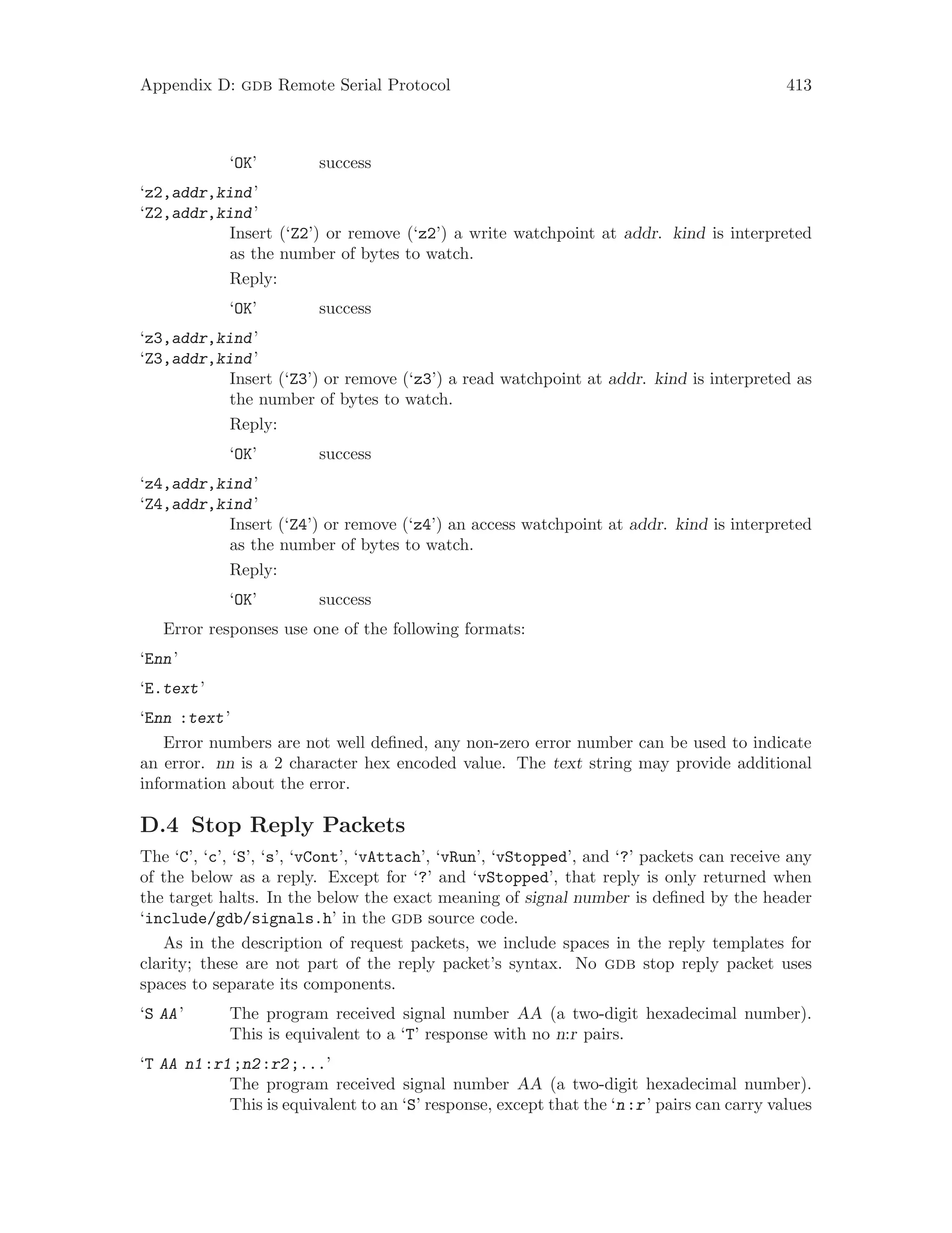 Appendix D: gdb Remote Serial Protocol 413
‘OK’ success
‘z2,addr,kind’
‘Z2,addr,kind’
Insert (‘Z2’) or remove (‘z2’) a write watchpoint at addr. kind is interpreted
as the number of bytes to watch.
Reply:
‘OK’ success
‘z3,addr,kind’
‘Z3,addr,kind’
Insert (‘Z3’) or remove (‘z3’) a read watchpoint at addr. kind is interpreted as
the number of bytes to watch.
Reply:
‘OK’ success
‘z4,addr,kind’
‘Z4,addr,kind’
Insert (‘Z4’) or remove (‘z4’) an access watchpoint at addr. kind is interpreted
as the number of bytes to watch.
Reply:
‘OK’ success
Error responses use one of the following formats:
‘Enn’
‘E.text’
‘Enn :text’
Error numbers are not well defined, any non-zero error number can be used to indicate
an error. nn is a 2 character hex encoded value. The text string may provide additional
information about the error.
D.4 Stop Reply Packets
The ‘C’, ‘c’, ‘S’, ‘s’, ‘vCont’, ‘vAttach’, ‘vRun’, ‘vStopped’, and ‘?’ packets can receive any
of the below as a reply. Except for ‘?’ and ‘vStopped’, that reply is only returned when
the target halts. In the below the exact meaning of signal number is defined by the header
‘include/gdb/signals.h’ in the gdb source code.
As in the description of request packets, we include spaces in the reply templates for
clarity; these are not part of the reply packet’s syntax. No gdb stop reply packet uses
spaces to separate its components.
‘S AA’ The program received signal number AA (a two-digit hexadecimal number).
This is equivalent to a ‘T’ response with no n:r pairs.
‘T AA n1:r1;n2:r2;...’
The program received signal number AA (a two-digit hexadecimal number).
This is equivalent to an ‘S’ response, except that the ‘n:r’ pairs can carry values
 