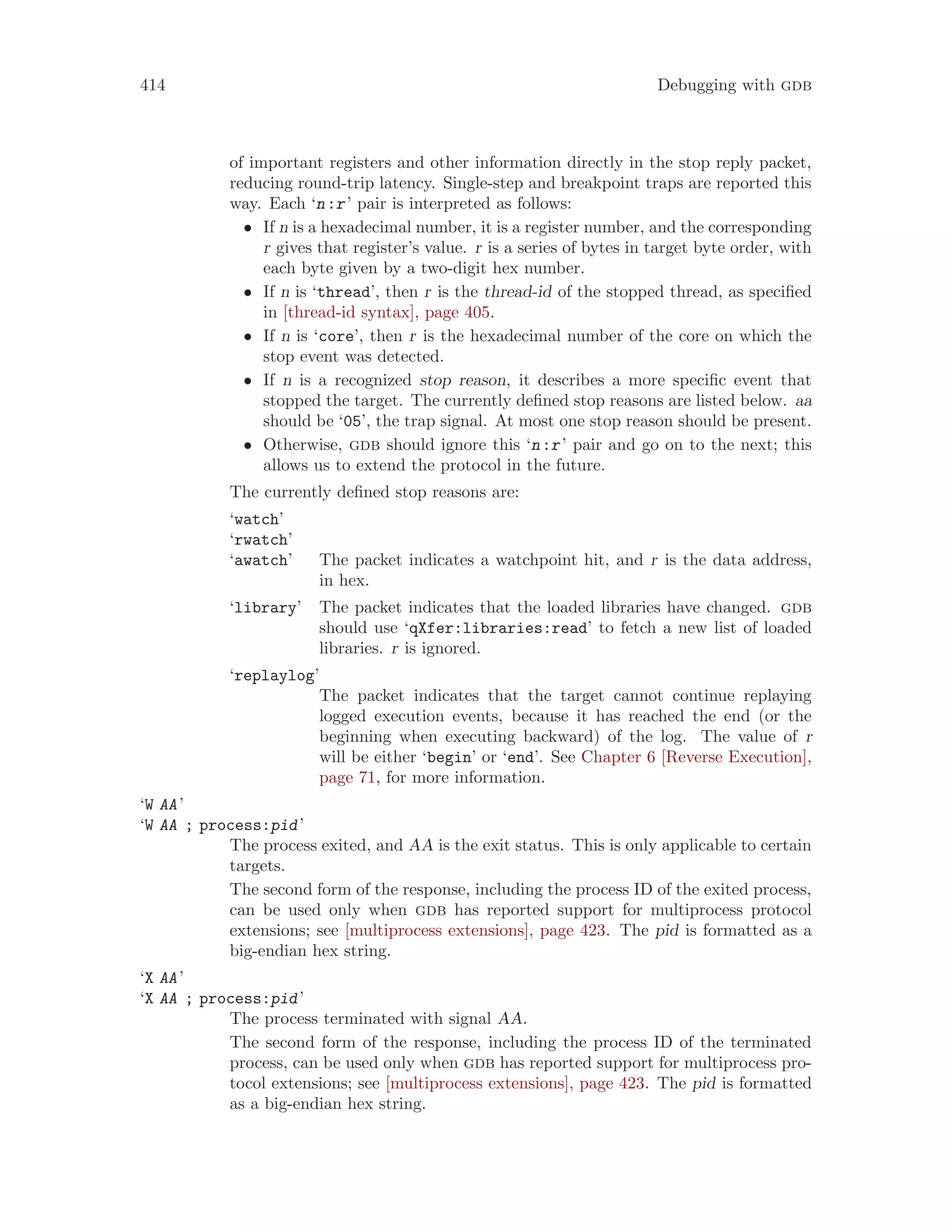 414 Debugging with gdb
of important registers and other information directly in the stop reply packet,
reducing round-trip latency. Single-step and breakpoint traps are reported this
way. Each ‘n:r’ pair is interpreted as follows:
• If n is a hexadecimal number, it is a register number, and the corresponding
r gives that register’s value. r is a series of bytes in target byte order, with
each byte given by a two-digit hex number.
• If n is ‘thread’, then r is the thread-id of the stopped thread, as specified
in [thread-id syntax], page 405.
• If n is ‘core’, then r is the hexadecimal number of the core on which the
stop event was detected.
• If n is a recognized stop reason, it describes a more specific event that
stopped the target. The currently defined stop reasons are listed below. aa
should be ‘05’, the trap signal. At most one stop reason should be present.
• Otherwise, gdb should ignore this ‘n:r’ pair and go on to the next; this
allows us to extend the protocol in the future.
The currently defined stop reasons are:
‘watch’
‘rwatch’
‘awatch’ The packet indicates a watchpoint hit, and r is the data address,
in hex.
‘library’ The packet indicates that the loaded libraries have changed. gdb
should use ‘qXfer:libraries:read’ to fetch a new list of loaded
libraries. r is ignored.
‘replaylog’
The packet indicates that the target cannot continue replaying
logged execution events, because it has reached the end (or the
beginning when executing backward) of the log. The value of r
will be either ‘begin’ or ‘end’. See Chapter 6 [Reverse Execution],
page 71, for more information.
‘W AA’
‘W AA ; process:pid’
The process exited, and AA is the exit status. This is only applicable to certain
targets.
The second form of the response, including the process ID of the exited process,
can be used only when gdb has reported support for multiprocess protocol
extensions; see [multiprocess extensions], page 423. The pid is formatted as a
big-endian hex string.
‘X AA’
‘X AA ; process:pid’
The process terminated with signal AA.
The second form of the response, including the process ID of the terminated
process, can be used only when gdb has reported support for multiprocess pro-
tocol extensions; see [multiprocess extensions], page 423. The pid is formatted
as a big-endian hex string.
 