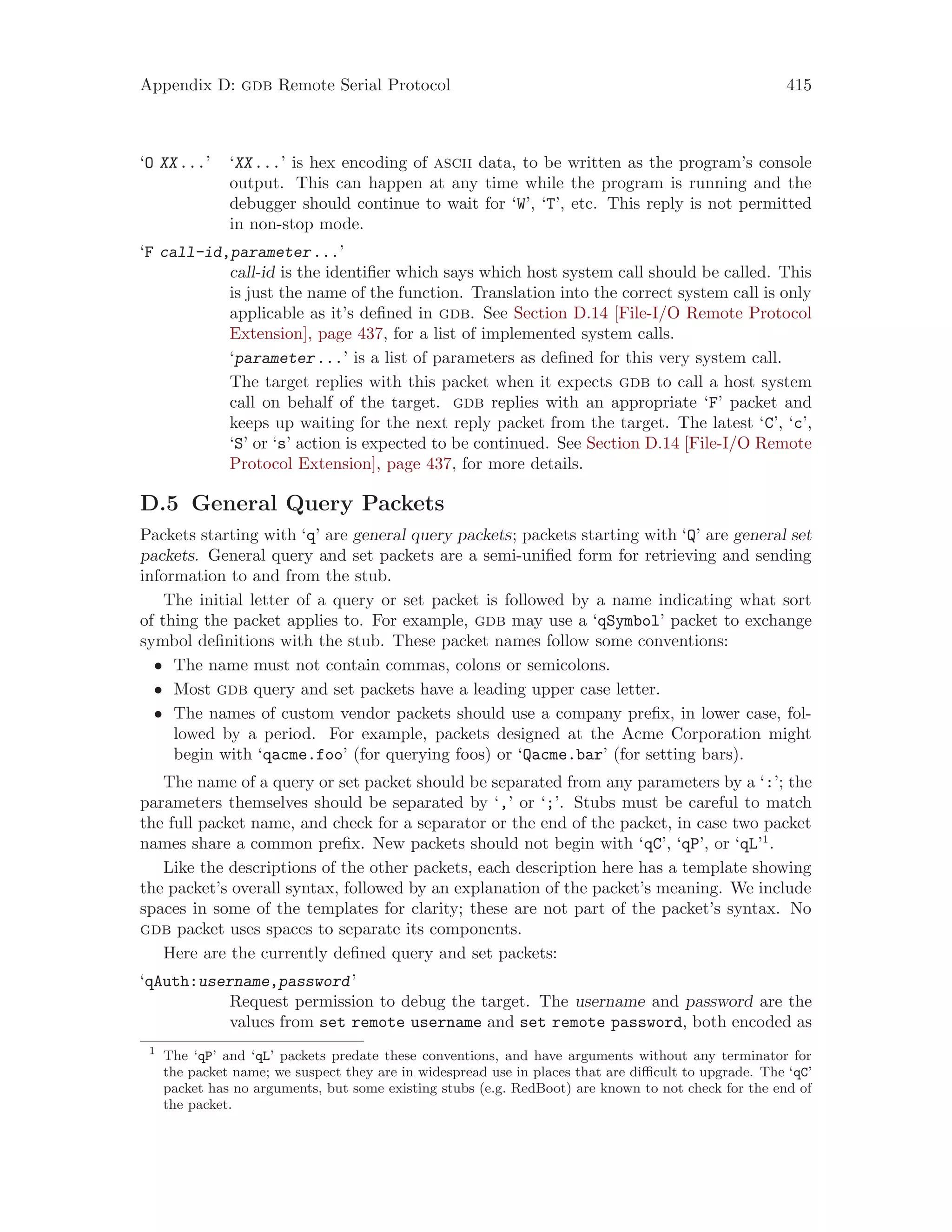 Appendix D: gdb Remote Serial Protocol 415
‘O XX...’ ‘XX...’ is hex encoding of ascii data, to be written as the program’s console
output. This can happen at any time while the program is running and the
debugger should continue to wait for ‘W’, ‘T’, etc. This reply is not permitted
in non-stop mode.
‘F call-id,parameter...’
call-id is the identifier which says which host system call should be called. This
is just the name of the function. Translation into the correct system call is only
applicable as it’s defined in gdb. See Section D.14 [File-I/O Remote Protocol
Extension], page 437, for a list of implemented system calls.
‘parameter...’ is a list of parameters as defined for this very system call.
The target replies with this packet when it expects gdb to call a host system
call on behalf of the target. gdb replies with an appropriate ‘F’ packet and
keeps up waiting for the next reply packet from the target. The latest ‘C’, ‘c’,
‘S’ or ‘s’ action is expected to be continued. See Section D.14 [File-I/O Remote
Protocol Extension], page 437, for more details.
D.5 General Query Packets
Packets starting with ‘q’ are general query packets; packets starting with ‘Q’ are general set
packets. General query and set packets are a semi-unified form for retrieving and sending
information to and from the stub.
The initial letter of a query or set packet is followed by a name indicating what sort
of thing the packet applies to. For example, gdb may use a ‘qSymbol’ packet to exchange
symbol definitions with the stub. These packet names follow some conventions:
• The name must not contain commas, colons or semicolons.
• Most gdb query and set packets have a leading upper case letter.
• The names of custom vendor packets should use a company prefix, in lower case, fol-
lowed by a period. For example, packets designed at the Acme Corporation might
begin with ‘qacme.foo’ (for querying foos) or ‘Qacme.bar’ (for setting bars).
The name of a query or set packet should be separated from any parameters by a ‘:’; the
parameters themselves should be separated by ‘,’ or ‘;’. Stubs must be careful to match
the full packet name, and check for a separator or the end of the packet, in case two packet
names share a common prefix. New packets should not begin with ‘qC’, ‘qP’, or ‘qL’1
.
Like the descriptions of the other packets, each description here has a template showing
the packet’s overall syntax, followed by an explanation of the packet’s meaning. We include
spaces in some of the templates for clarity; these are not part of the packet’s syntax. No
gdb packet uses spaces to separate its components.
Here are the currently defined query and set packets:
‘qAuth:username,password’
Request permission to debug the target. The username and password are the
values from set remote username and set remote password, both encoded as
1
The ‘qP’ and ‘qL’ packets predate these conventions, and have arguments without any terminator for
the packet name; we suspect they are in widespread use in places that are difficult to upgrade. The ‘qC’
packet has no arguments, but some existing stubs (e.g. RedBoot) are known to not check for the end of
the packet.
 