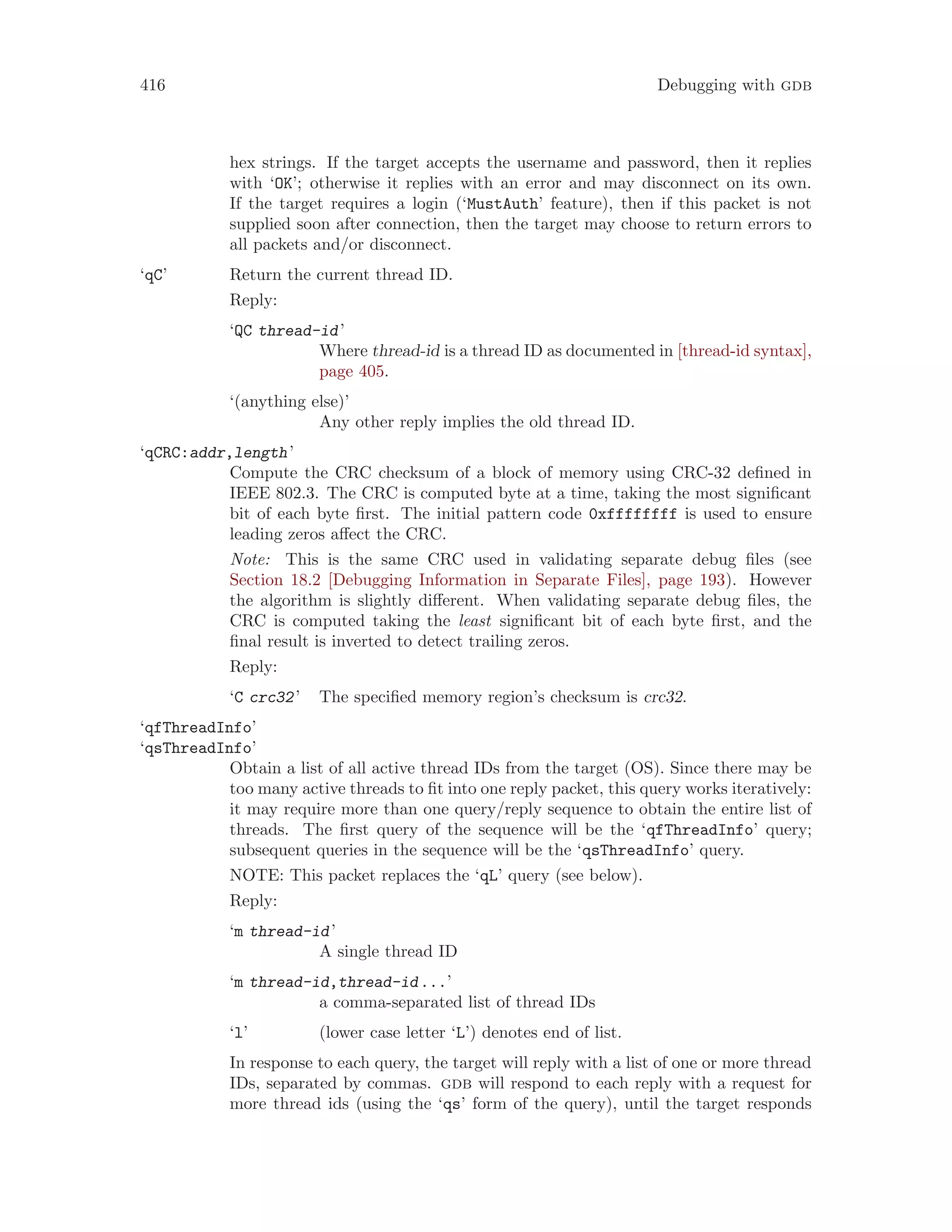 416 Debugging with gdb
hex strings. If the target accepts the username and password, then it replies
with ‘OK’; otherwise it replies with an error and may disconnect on its own.
If the target requires a login (‘MustAuth’ feature), then if this packet is not
supplied soon after connection, then the target may choose to return errors to
all packets and/or disconnect.
‘qC’ Return the current thread ID.
Reply:
‘QC thread-id’
Where thread-id is a thread ID as documented in [thread-id syntax],
page 405.
‘(anything else)’
Any other reply implies the old thread ID.
‘qCRC:addr,length’
Compute the CRC checksum of a block of memory using CRC-32 defined in
IEEE 802.3. The CRC is computed byte at a time, taking the most significant
bit of each byte first. The initial pattern code 0xffffffff is used to ensure
leading zeros affect the CRC.
Note: This is the same CRC used in validating separate debug files (see
Section 18.2 [Debugging Information in Separate Files], page 193). However
the algorithm is slightly different. When validating separate debug files, the
CRC is computed taking the least significant bit of each byte first, and the
final result is inverted to detect trailing zeros.
Reply:
‘C crc32’ The specified memory region’s checksum is crc32.
‘qfThreadInfo’
‘qsThreadInfo’
Obtain a list of all active thread IDs from the target (OS). Since there may be
too many active threads to fit into one reply packet, this query works iteratively:
it may require more than one query/reply sequence to obtain the entire list of
threads. The first query of the sequence will be the ‘qfThreadInfo’ query;
subsequent queries in the sequence will be the ‘qsThreadInfo’ query.
NOTE: This packet replaces the ‘qL’ query (see below).
Reply:
‘m thread-id’
A single thread ID
‘m thread-id,thread-id...’
a comma-separated list of thread IDs
‘l’ (lower case letter ‘L’) denotes end of list.
In response to each query, the target will reply with a list of one or more thread
IDs, separated by commas. gdb will respond to each reply with a request for
more thread ids (using the ‘qs’ form of the query), until the target responds
 