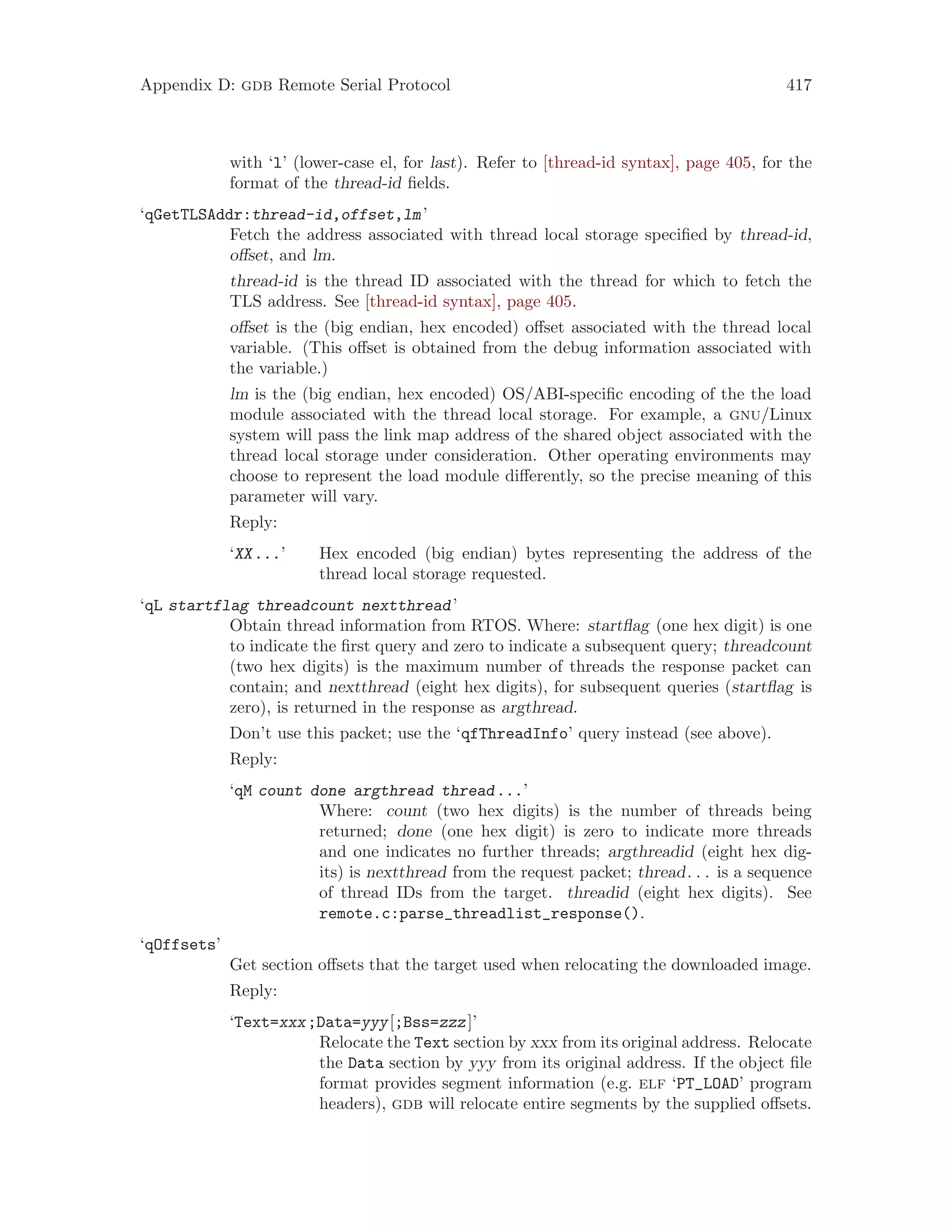 Appendix D: gdb Remote Serial Protocol 417
with ‘l’ (lower-case el, for last). Refer to [thread-id syntax], page 405, for the
format of the thread-id fields.
‘qGetTLSAddr:thread-id,offset,lm’
Fetch the address associated with thread local storage specified by thread-id,
offset, and lm.
thread-id is the thread ID associated with the thread for which to fetch the
TLS address. See [thread-id syntax], page 405.
offset is the (big endian, hex encoded) offset associated with the thread local
variable. (This offset is obtained from the debug information associated with
the variable.)
lm is the (big endian, hex encoded) OS/ABI-specific encoding of the the load
module associated with the thread local storage. For example, a gnu/Linux
system will pass the link map address of the shared object associated with the
thread local storage under consideration. Other operating environments may
choose to represent the load module differently, so the precise meaning of this
parameter will vary.
Reply:
‘XX...’ Hex encoded (big endian) bytes representing the address of the
thread local storage requested.
‘qL startflag threadcount nextthread’
Obtain thread information from RTOS. Where: startflag (one hex digit) is one
to indicate the first query and zero to indicate a subsequent query; threadcount
(two hex digits) is the maximum number of threads the response packet can
contain; and nextthread (eight hex digits), for subsequent queries (startflag is
zero), is returned in the response as argthread.
Don’t use this packet; use the ‘qfThreadInfo’ query instead (see above).
Reply:
‘qM count done argthread thread...’
Where: count (two hex digits) is the number of threads being
returned; done (one hex digit) is zero to indicate more threads
and one indicates no further threads; argthreadid (eight hex dig-
its) is nextthread from the request packet; thread. . . is a sequence
of thread IDs from the target. threadid (eight hex digits). See
remote.c:parse_threadlist_response().
‘qOffsets’
Get section offsets that the target used when relocating the downloaded image.
Reply:
‘Text=xxx;Data=yyy[;Bss=zzz]’
Relocate the Text section by xxx from its original address. Relocate
the Data section by yyy from its original address. If the object file
format provides segment information (e.g. elf ‘PT_LOAD’ program
headers), gdb will relocate entire segments by the supplied offsets.
 