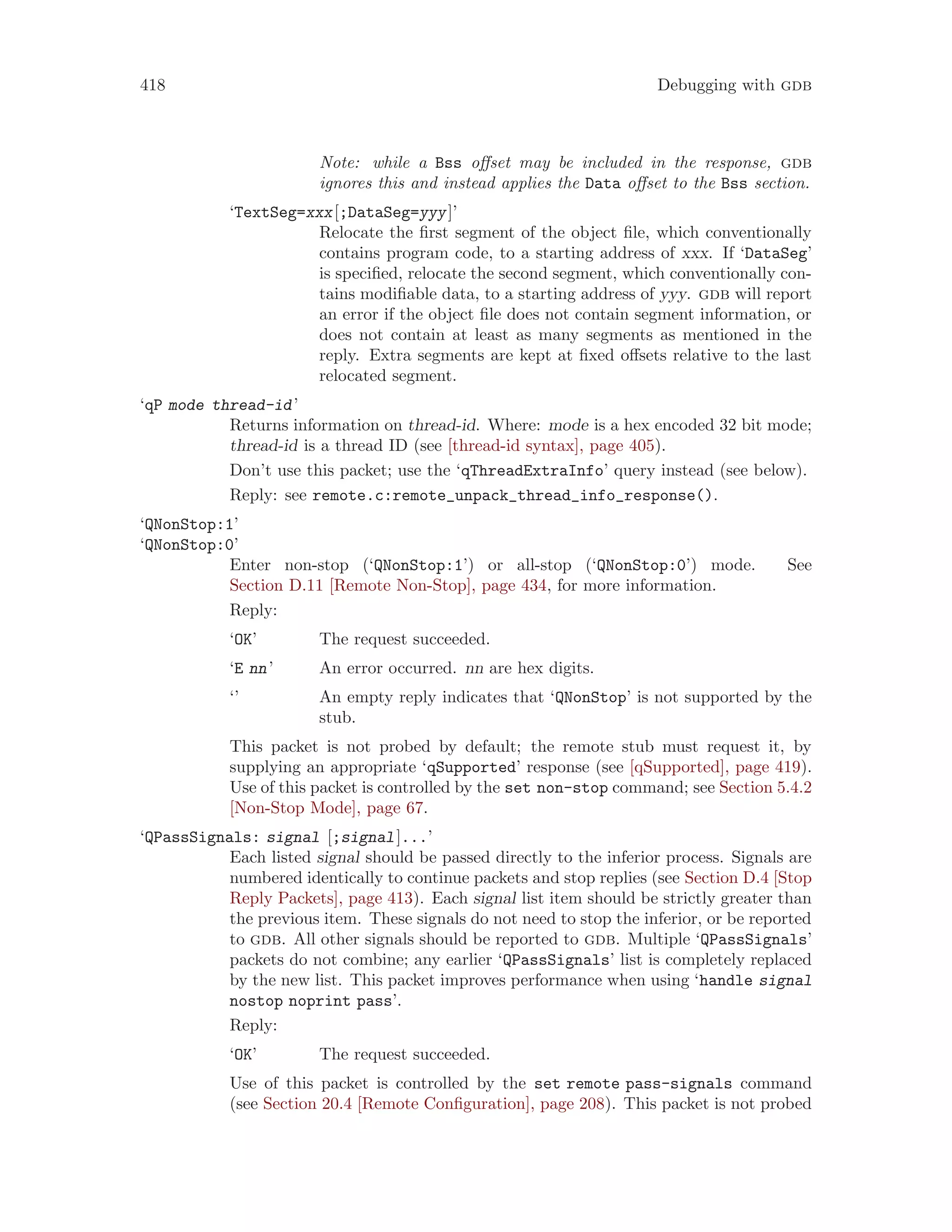418 Debugging with gdb
Note: while a Bss offset may be included in the response, gdb
ignores this and instead applies the Data offset to the Bss section.
‘TextSeg=xxx[;DataSeg=yyy]’
Relocate the first segment of the object file, which conventionally
contains program code, to a starting address of xxx. If ‘DataSeg’
is specified, relocate the second segment, which conventionally con-
tains modifiable data, to a starting address of yyy. gdb will report
an error if the object file does not contain segment information, or
does not contain at least as many segments as mentioned in the
reply. Extra segments are kept at fixed offsets relative to the last
relocated segment.
‘qP mode thread-id’
Returns information on thread-id. Where: mode is a hex encoded 32 bit mode;
thread-id is a thread ID (see [thread-id syntax], page 405).
Don’t use this packet; use the ‘qThreadExtraInfo’ query instead (see below).
Reply: see remote.c:remote_unpack_thread_info_response().
‘QNonStop:1’
‘QNonStop:0’
Enter non-stop (‘QNonStop:1’) or all-stop (‘QNonStop:0’) mode. See
Section D.11 [Remote Non-Stop], page 434, for more information.
Reply:
‘OK’ The request succeeded.
‘E nn’ An error occurred. nn are hex digits.
‘’ An empty reply indicates that ‘QNonStop’ is not supported by the
stub.
This packet is not probed by default; the remote stub must request it, by
supplying an appropriate ‘qSupported’ response (see [qSupported], page 419).
Use of this packet is controlled by the set non-stop command; see Section 5.4.2
[Non-Stop Mode], page 67.
‘QPassSignals: signal [;signal]...’
Each listed signal should be passed directly to the inferior process. Signals are
numbered identically to continue packets and stop replies (see Section D.4 [Stop
Reply Packets], page 413). Each signal list item should be strictly greater than
the previous item. These signals do not need to stop the inferior, or be reported
to gdb. All other signals should be reported to gdb. Multiple ‘QPassSignals’
packets do not combine; any earlier ‘QPassSignals’ list is completely replaced
by the new list. This packet improves performance when using ‘handle signal
nostop noprint pass’.
Reply:
‘OK’ The request succeeded.
Use of this packet is controlled by the set remote pass-signals command
(see Section 20.4 [Remote Configuration], page 208). This packet is not probed
 