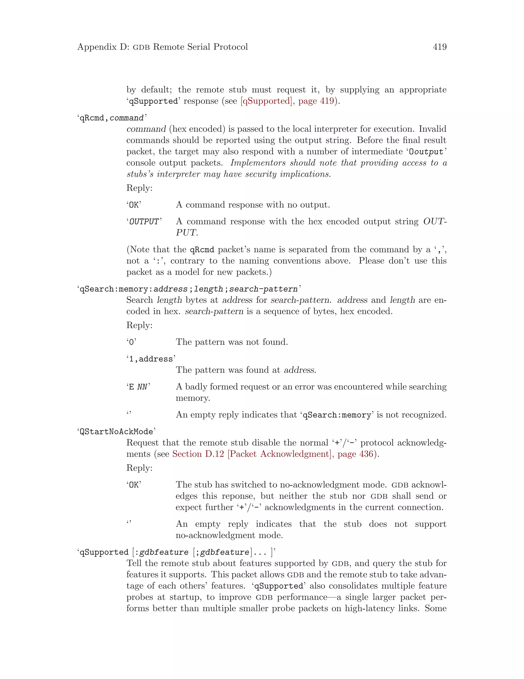 Appendix D: gdb Remote Serial Protocol 419
by default; the remote stub must request it, by supplying an appropriate
‘qSupported’ response (see [qSupported], page 419).
‘qRcmd,command’
command (hex encoded) is passed to the local interpreter for execution. Invalid
commands should be reported using the output string. Before the final result
packet, the target may also respond with a number of intermediate ‘Ooutput’
console output packets. Implementors should note that providing access to a
stubs’s interpreter may have security implications.
Reply:
‘OK’ A command response with no output.
‘OUTPUT’ A command response with the hex encoded output string OUT-
PUT.
(Note that the qRcmd packet’s name is separated from the command by a ‘,’,
not a ‘:’, contrary to the naming conventions above. Please don’t use this
packet as a model for new packets.)
‘qSearch:memory:address;length;search-pattern’
Search length bytes at address for search-pattern. address and length are en-
coded in hex. search-pattern is a sequence of bytes, hex encoded.
Reply:
‘0’ The pattern was not found.
‘1,address’
The pattern was found at address.
‘E NN’ A badly formed request or an error was encountered while searching
memory.
‘’ An empty reply indicates that ‘qSearch:memory’ is not recognized.
‘QStartNoAckMode’
Request that the remote stub disable the normal ‘+’/‘-’ protocol acknowledg-
ments (see Section D.12 [Packet Acknowledgment], page 436).
Reply:
‘OK’ The stub has switched to no-acknowledgment mode. gdb acknowl-
edges this reponse, but neither the stub nor gdb shall send or
expect further ‘+’/‘-’ acknowledgments in the current connection.
‘’ An empty reply indicates that the stub does not support
no-acknowledgment mode.
‘qSupported [:gdbfeature [;gdbfeature]... ]’
Tell the remote stub about features supported by gdb, and query the stub for
features it supports. This packet allows gdb and the remote stub to take advan-
tage of each others’ features. ‘qSupported’ also consolidates multiple feature
probes at startup, to improve gdb performance—a single larger packet per-
forms better than multiple smaller probe packets on high-latency links. Some
 