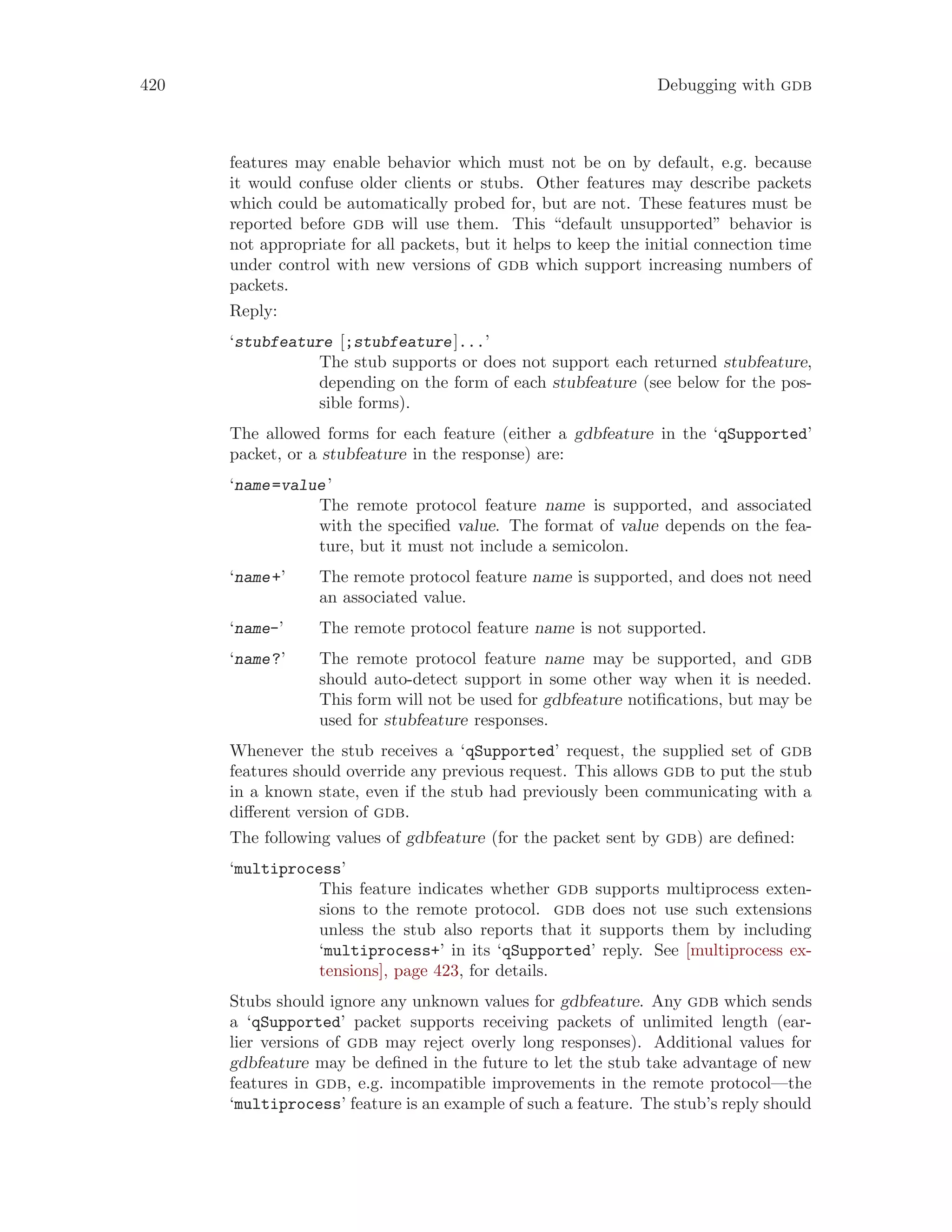 420 Debugging with gdb
features may enable behavior which must not be on by default, e.g. because
it would confuse older clients or stubs. Other features may describe packets
which could be automatically probed for, but are not. These features must be
reported before gdb will use them. This “default unsupported” behavior is
not appropriate for all packets, but it helps to keep the initial connection time
under control with new versions of gdb which support increasing numbers of
packets.
Reply:
‘stubfeature [;stubfeature]...’
The stub supports or does not support each returned stubfeature,
depending on the form of each stubfeature (see below for the pos-
sible forms).
The allowed forms for each feature (either a gdbfeature in the ‘qSupported’
packet, or a stubfeature in the response) are:
‘name=value’
The remote protocol feature name is supported, and associated
with the specified value. The format of value depends on the fea-
ture, but it must not include a semicolon.
‘name+’ The remote protocol feature name is supported, and does not need
an associated value.
‘name-’ The remote protocol feature name is not supported.
‘name?’ The remote protocol feature name may be supported, and gdb
should auto-detect support in some other way when it is needed.
This form will not be used for gdbfeature notifications, but may be
used for stubfeature responses.
Whenever the stub receives a ‘qSupported’ request, the supplied set of gdb
features should override any previous request. This allows gdb to put the stub
in a known state, even if the stub had previously been communicating with a
different version of gdb.
The following values of gdbfeature (for the packet sent by gdb) are defined:
‘multiprocess’
This feature indicates whether gdb supports multiprocess exten-
sions to the remote protocol. gdb does not use such extensions
unless the stub also reports that it supports them by including
‘multiprocess+’ in its ‘qSupported’ reply. See [multiprocess ex-
tensions], page 423, for details.
Stubs should ignore any unknown values for gdbfeature. Any gdb which sends
a ‘qSupported’ packet supports receiving packets of unlimited length (ear-
lier versions of gdb may reject overly long responses). Additional values for
gdbfeature may be defined in the future to let the stub take advantage of new
features in gdb, e.g. incompatible improvements in the remote protocol—the
‘multiprocess’ feature is an example of such a feature. The stub’s reply should
 