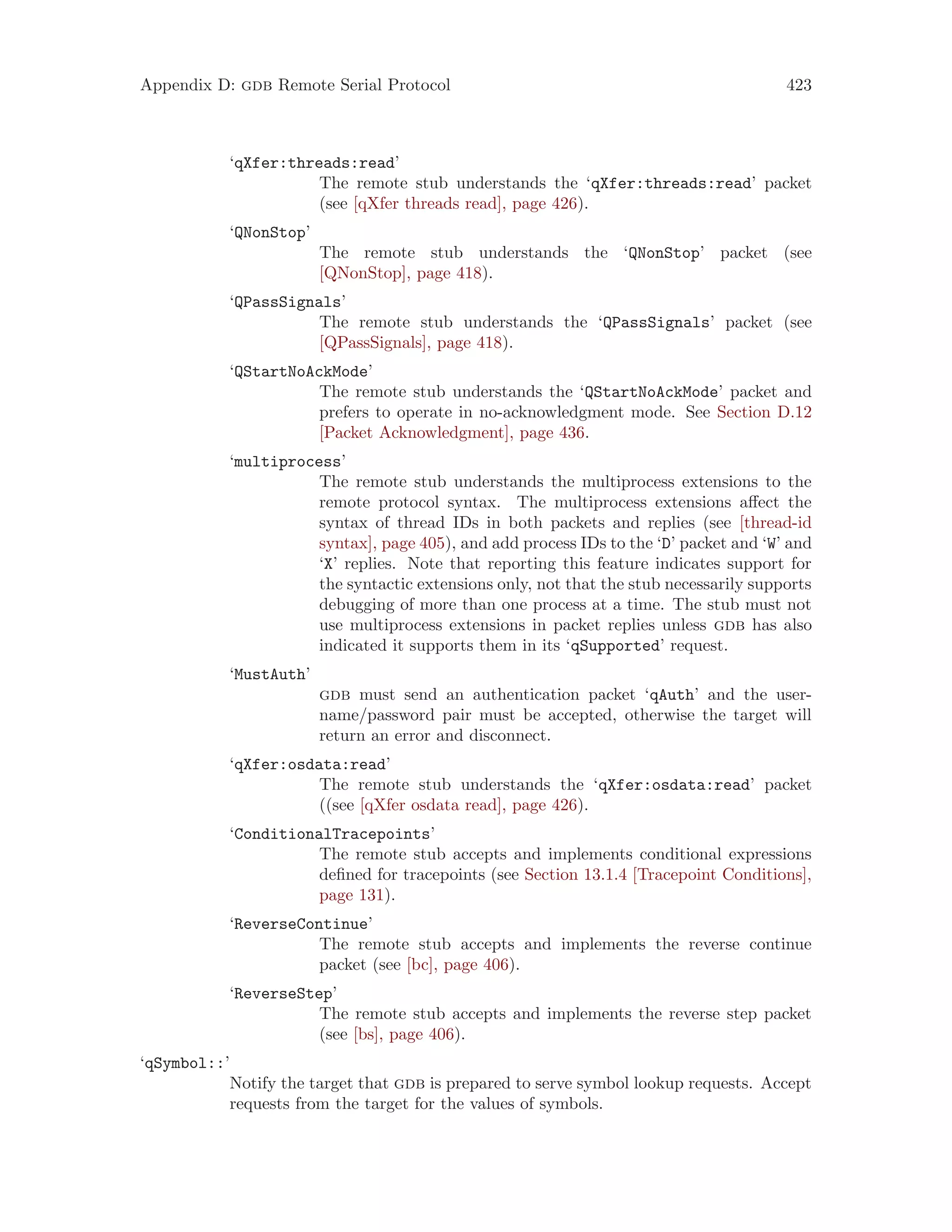 Appendix D: gdb Remote Serial Protocol 423
‘qXfer:threads:read’
The remote stub understands the ‘qXfer:threads:read’ packet
(see [qXfer threads read], page 426).
‘QNonStop’
The remote stub understands the ‘QNonStop’ packet (see
[QNonStop], page 418).
‘QPassSignals’
The remote stub understands the ‘QPassSignals’ packet (see
[QPassSignals], page 418).
‘QStartNoAckMode’
The remote stub understands the ‘QStartNoAckMode’ packet and
prefers to operate in no-acknowledgment mode. See Section D.12
[Packet Acknowledgment], page 436.
‘multiprocess’
The remote stub understands the multiprocess extensions to the
remote protocol syntax. The multiprocess extensions affect the
syntax of thread IDs in both packets and replies (see [thread-id
syntax], page 405), and add process IDs to the ‘D’ packet and ‘W’ and
‘X’ replies. Note that reporting this feature indicates support for
the syntactic extensions only, not that the stub necessarily supports
debugging of more than one process at a time. The stub must not
use multiprocess extensions in packet replies unless gdb has also
indicated it supports them in its ‘qSupported’ request.
‘MustAuth’
gdb must send an authentication packet ‘qAuth’ and the user-
name/password pair must be accepted, otherwise the target will
return an error and disconnect.
‘qXfer:osdata:read’
The remote stub understands the ‘qXfer:osdata:read’ packet
((see [qXfer osdata read], page 426).
‘ConditionalTracepoints’
The remote stub accepts and implements conditional expressions
defined for tracepoints (see Section 13.1.4 [Tracepoint Conditions],
page 131).
‘ReverseContinue’
The remote stub accepts and implements the reverse continue
packet (see [bc], page 406).
‘ReverseStep’
The remote stub accepts and implements the reverse step packet
(see [bs], page 406).
‘qSymbol::’
Notify the target that gdb is prepared to serve symbol lookup requests. Accept
requests from the target for the values of symbols.
 