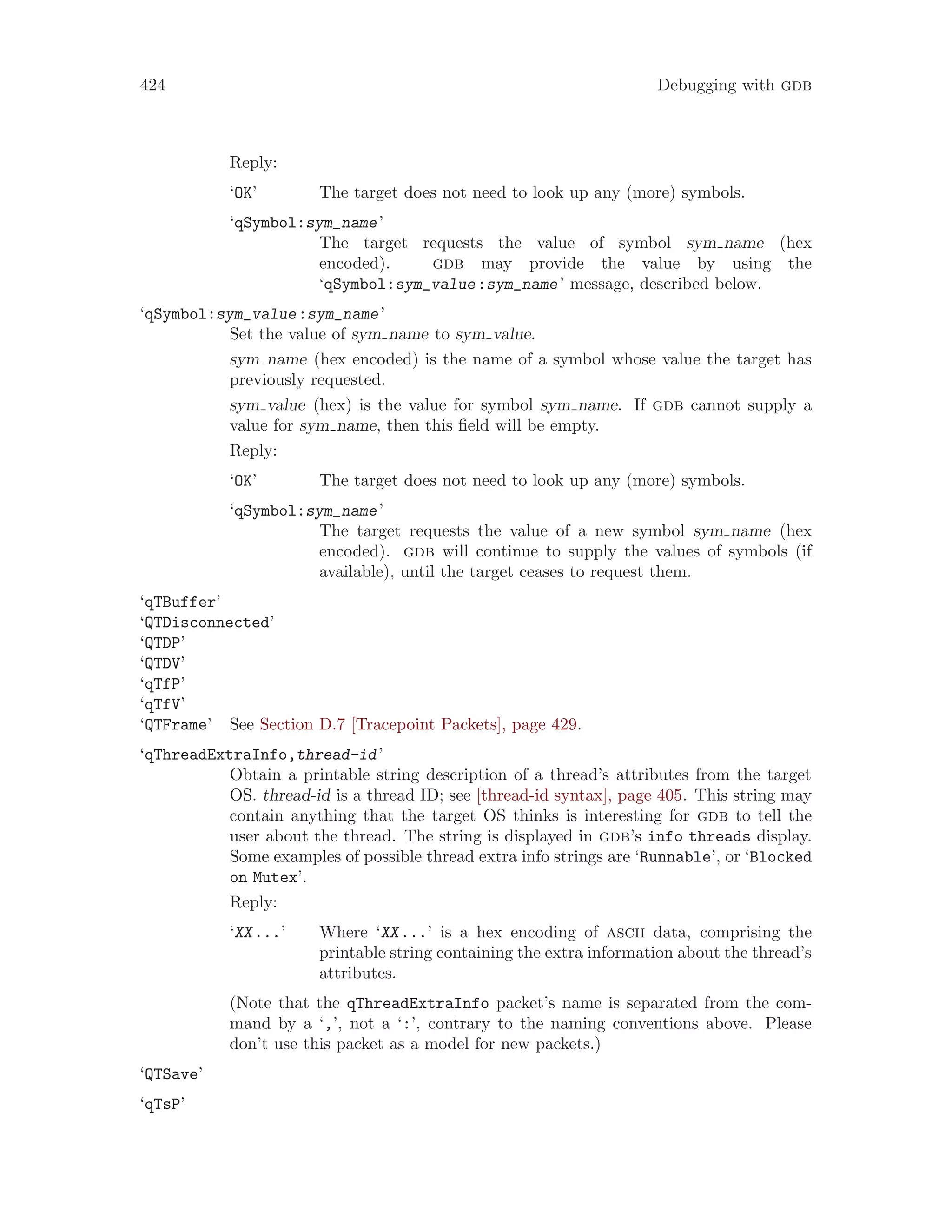 424 Debugging with gdb
Reply:
‘OK’ The target does not need to look up any (more) symbols.
‘qSymbol:sym_name’
The target requests the value of symbol sym name (hex
encoded). gdb may provide the value by using the
‘qSymbol:sym_value:sym_name’ message, described below.
‘qSymbol:sym_value:sym_name’
Set the value of sym name to sym value.
sym name (hex encoded) is the name of a symbol whose value the target has
previously requested.
sym value (hex) is the value for symbol sym name. If gdb cannot supply a
value for sym name, then this field will be empty.
Reply:
‘OK’ The target does not need to look up any (more) symbols.
‘qSymbol:sym_name’
The target requests the value of a new symbol sym name (hex
encoded). gdb will continue to supply the values of symbols (if
available), until the target ceases to request them.
‘qTBuffer’
‘QTDisconnected’
‘QTDP’
‘QTDV’
‘qTfP’
‘qTfV’
‘QTFrame’ See Section D.7 [Tracepoint Packets], page 429.
‘qThreadExtraInfo,thread-id’
Obtain a printable string description of a thread’s attributes from the target
OS. thread-id is a thread ID; see [thread-id syntax], page 405. This string may
contain anything that the target OS thinks is interesting for gdb to tell the
user about the thread. The string is displayed in gdb’s info threads display.
Some examples of possible thread extra info strings are ‘Runnable’, or ‘Blocked
on Mutex’.
Reply:
‘XX...’ Where ‘XX...’ is a hex encoding of ascii data, comprising the
printable string containing the extra information about the thread’s
attributes.
(Note that the qThreadExtraInfo packet’s name is separated from the com-
mand by a ‘,’, not a ‘:’, contrary to the naming conventions above. Please
don’t use this packet as a model for new packets.)
‘QTSave’
‘qTsP’
 