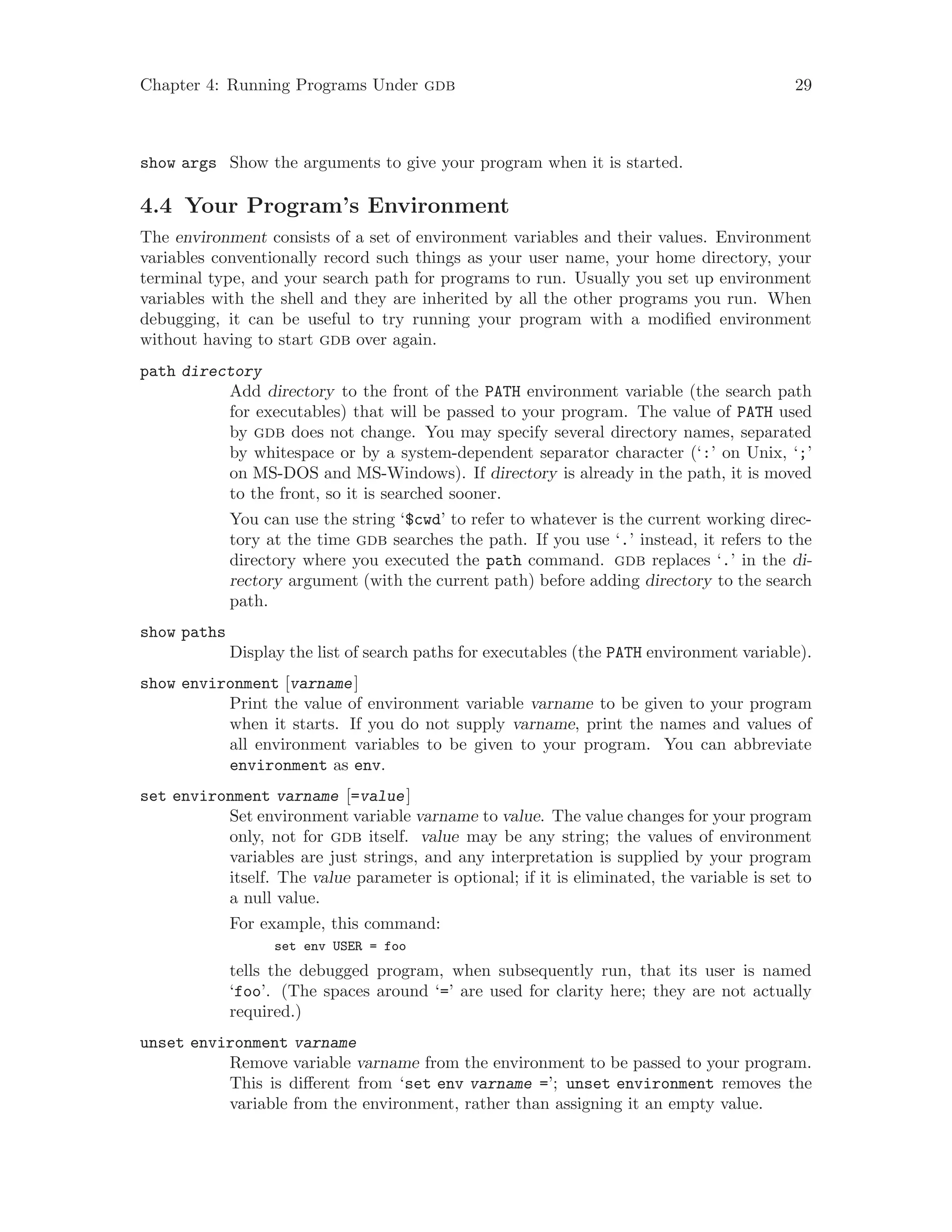 Chapter 4: Running Programs Under gdb 29
show args Show the arguments to give your program when it is started.
4.4 Your Program’s Environment
The environment consists of a set of environment variables and their values. Environment
variables conventionally record such things as your user name, your home directory, your
terminal type, and your search path for programs to run. Usually you set up environment
variables with the shell and they are inherited by all the other programs you run. When
debugging, it can be useful to try running your program with a modified environment
without having to start gdb over again.
path directory
Add directory to the front of the PATH environment variable (the search path
for executables) that will be passed to your program. The value of PATH used
by gdb does not change. You may specify several directory names, separated
by whitespace or by a system-dependent separator character (‘:’ on Unix, ‘;’
on MS-DOS and MS-Windows). If directory is already in the path, it is moved
to the front, so it is searched sooner.
You can use the string ‘$cwd’ to refer to whatever is the current working direc-
tory at the time gdb searches the path. If you use ‘.’ instead, it refers to the
directory where you executed the path command. gdb replaces ‘.’ in the di-
rectory argument (with the current path) before adding directory to the search
path.
show paths
Display the list of search paths for executables (the PATH environment variable).
show environment [varname]
Print the value of environment variable varname to be given to your program
when it starts. If you do not supply varname, print the names and values of
all environment variables to be given to your program. You can abbreviate
environment as env.
set environment varname [=value]
Set environment variable varname to value. The value changes for your program
only, not for gdb itself. value may be any string; the values of environment
variables are just strings, and any interpretation is supplied by your program
itself. The value parameter is optional; if it is eliminated, the variable is set to
a null value.
For example, this command:
set env USER = foo
tells the debugged program, when subsequently run, that its user is named
‘foo’. (The spaces around ‘=’ are used for clarity here; they are not actually
required.)
unset environment varname
Remove variable varname from the environment to be passed to your program.
This is different from ‘set env varname =’; unset environment removes the
variable from the environment, rather than assigning it an empty value.
 