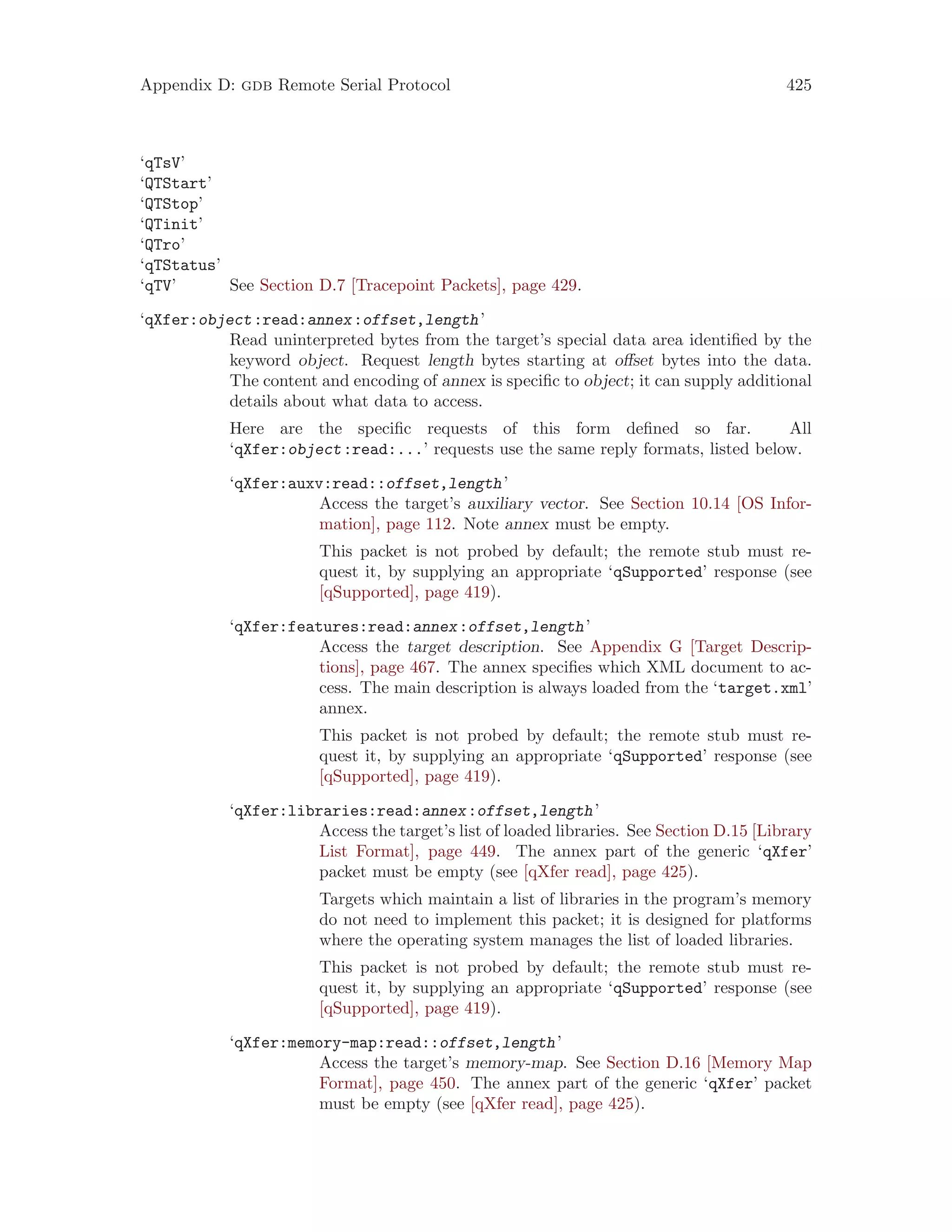 Appendix D: gdb Remote Serial Protocol 425
‘qTsV’
‘QTStart’
‘QTStop’
‘QTinit’
‘QTro’
‘qTStatus’
‘qTV’ See Section D.7 [Tracepoint Packets], page 429.
‘qXfer:object:read:annex:offset,length’
Read uninterpreted bytes from the target’s special data area identified by the
keyword object. Request length bytes starting at offset bytes into the data.
The content and encoding of annex is specific to object; it can supply additional
details about what data to access.
Here are the specific requests of this form defined so far. All
‘qXfer:object:read:...’ requests use the same reply formats, listed below.
‘qXfer:auxv:read::offset,length’
Access the target’s auxiliary vector. See Section 10.14 [OS Infor-
mation], page 112. Note annex must be empty.
This packet is not probed by default; the remote stub must re-
quest it, by supplying an appropriate ‘qSupported’ response (see
[qSupported], page 419).
‘qXfer:features:read:annex:offset,length’
Access the target description. See Appendix G [Target Descrip-
tions], page 467. The annex specifies which XML document to ac-
cess. The main description is always loaded from the ‘target.xml’
annex.
This packet is not probed by default; the remote stub must re-
quest it, by supplying an appropriate ‘qSupported’ response (see
[qSupported], page 419).
‘qXfer:libraries:read:annex:offset,length’
Access the target’s list of loaded libraries. See Section D.15 [Library
List Format], page 449. The annex part of the generic ‘qXfer’
packet must be empty (see [qXfer read], page 425).
Targets which maintain a list of libraries in the program’s memory
do not need to implement this packet; it is designed for platforms
where the operating system manages the list of loaded libraries.
This packet is not probed by default; the remote stub must re-
quest it, by supplying an appropriate ‘qSupported’ response (see
[qSupported], page 419).
‘qXfer:memory-map:read::offset,length’
Access the target’s memory-map. See Section D.16 [Memory Map
Format], page 450. The annex part of the generic ‘qXfer’ packet
must be empty (see [qXfer read], page 425).
 