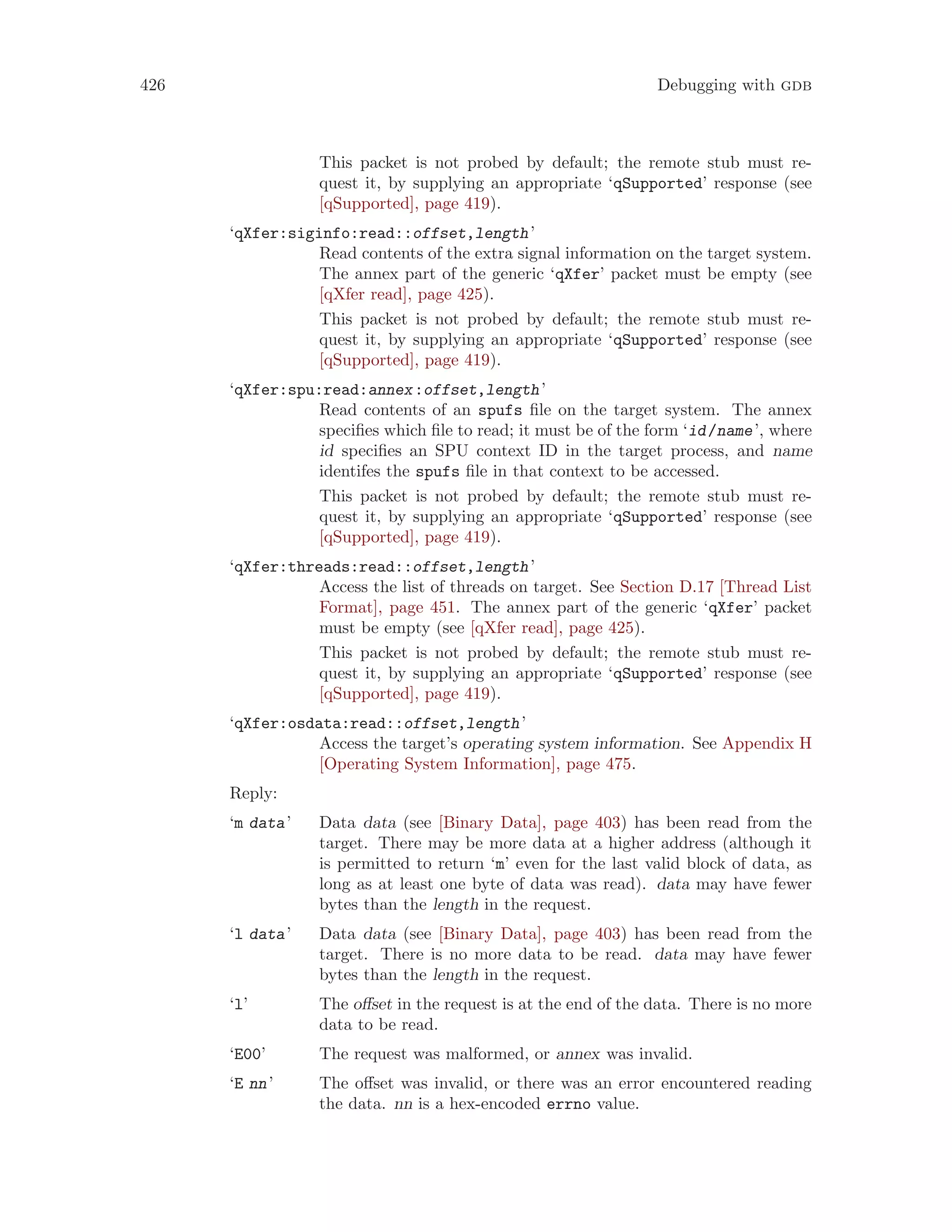 426 Debugging with gdb
This packet is not probed by default; the remote stub must re-
quest it, by supplying an appropriate ‘qSupported’ response (see
[qSupported], page 419).
‘qXfer:siginfo:read::offset,length’
Read contents of the extra signal information on the target system.
The annex part of the generic ‘qXfer’ packet must be empty (see
[qXfer read], page 425).
This packet is not probed by default; the remote stub must re-
quest it, by supplying an appropriate ‘qSupported’ response (see
[qSupported], page 419).
‘qXfer:spu:read:annex:offset,length’
Read contents of an spufs file on the target system. The annex
specifies which file to read; it must be of the form ‘id/name’, where
id specifies an SPU context ID in the target process, and name
identifes the spufs file in that context to be accessed.
This packet is not probed by default; the remote stub must re-
quest it, by supplying an appropriate ‘qSupported’ response (see
[qSupported], page 419).
‘qXfer:threads:read::offset,length’
Access the list of threads on target. See Section D.17 [Thread List
Format], page 451. The annex part of the generic ‘qXfer’ packet
must be empty (see [qXfer read], page 425).
This packet is not probed by default; the remote stub must re-
quest it, by supplying an appropriate ‘qSupported’ response (see
[qSupported], page 419).
‘qXfer:osdata:read::offset,length’
Access the target’s operating system information. See Appendix H
[Operating System Information], page 475.
Reply:
‘m data’ Data data (see [Binary Data], page 403) has been read from the
target. There may be more data at a higher address (although it
is permitted to return ‘m’ even for the last valid block of data, as
long as at least one byte of data was read). data may have fewer
bytes than the length in the request.
‘l data’ Data data (see [Binary Data], page 403) has been read from the
target. There is no more data to be read. data may have fewer
bytes than the length in the request.
‘l’ The offset in the request is at the end of the data. There is no more
data to be read.
‘E00’ The request was malformed, or annex was invalid.
‘E nn’ The offset was invalid, or there was an error encountered reading
the data. nn is a hex-encoded errno value.
 