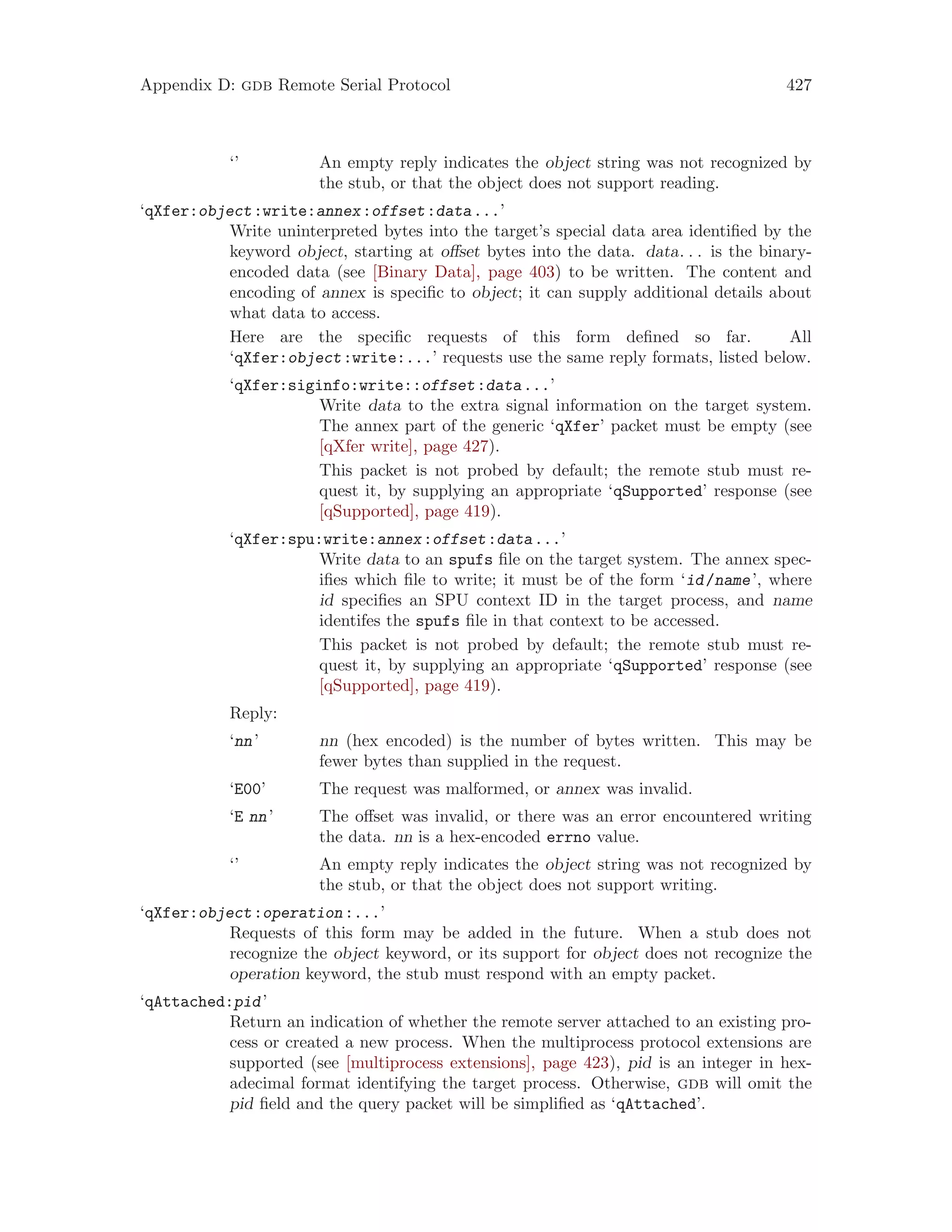 Appendix D: gdb Remote Serial Protocol 427
‘’ An empty reply indicates the object string was not recognized by
the stub, or that the object does not support reading.
‘qXfer:object:write:annex:offset:data...’
Write uninterpreted bytes into the target’s special data area identified by the
keyword object, starting at offset bytes into the data. data. . . is the binary-
encoded data (see [Binary Data], page 403) to be written. The content and
encoding of annex is specific to object; it can supply additional details about
what data to access.
Here are the specific requests of this form defined so far. All
‘qXfer:object:write:...’ requests use the same reply formats, listed below.
‘qXfer:siginfo:write::offset:data...’
Write data to the extra signal information on the target system.
The annex part of the generic ‘qXfer’ packet must be empty (see
[qXfer write], page 427).
This packet is not probed by default; the remote stub must re-
quest it, by supplying an appropriate ‘qSupported’ response (see
[qSupported], page 419).
‘qXfer:spu:write:annex:offset:data...’
Write data to an spufs file on the target system. The annex spec-
ifies which file to write; it must be of the form ‘id/name’, where
id specifies an SPU context ID in the target process, and name
identifes the spufs file in that context to be accessed.
This packet is not probed by default; the remote stub must re-
quest it, by supplying an appropriate ‘qSupported’ response (see
[qSupported], page 419).
Reply:
‘nn’ nn (hex encoded) is the number of bytes written. This may be
fewer bytes than supplied in the request.
‘E00’ The request was malformed, or annex was invalid.
‘E nn’ The offset was invalid, or there was an error encountered writing
the data. nn is a hex-encoded errno value.
‘’ An empty reply indicates the object string was not recognized by
the stub, or that the object does not support writing.
‘qXfer:object:operation:...’
Requests of this form may be added in the future. When a stub does not
recognize the object keyword, or its support for object does not recognize the
operation keyword, the stub must respond with an empty packet.
‘qAttached:pid’
Return an indication of whether the remote server attached to an existing pro-
cess or created a new process. When the multiprocess protocol extensions are
supported (see [multiprocess extensions], page 423), pid is an integer in hex-
adecimal format identifying the target process. Otherwise, gdb will omit the
pid field and the query packet will be simplified as ‘qAttached’.
 