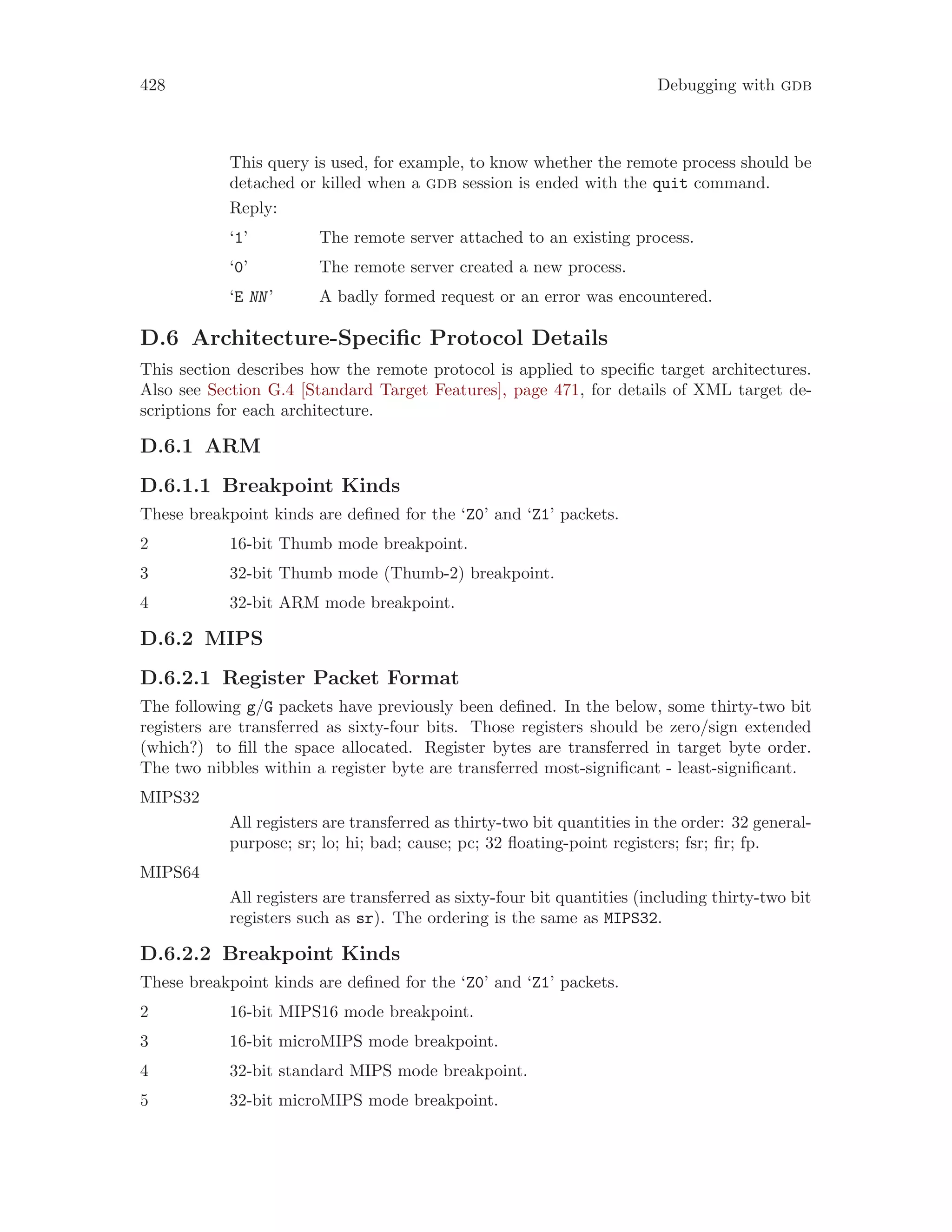 428 Debugging with gdb
This query is used, for example, to know whether the remote process should be
detached or killed when a gdb session is ended with the quit command.
Reply:
‘1’ The remote server attached to an existing process.
‘0’ The remote server created a new process.
‘E NN’ A badly formed request or an error was encountered.
D.6 Architecture-Specific Protocol Details
This section describes how the remote protocol is applied to specific target architectures.
Also see Section G.4 [Standard Target Features], page 471, for details of XML target de-
scriptions for each architecture.
D.6.1 ARM
D.6.1.1 Breakpoint Kinds
These breakpoint kinds are defined for the ‘Z0’ and ‘Z1’ packets.
2 16-bit Thumb mode breakpoint.
3 32-bit Thumb mode (Thumb-2) breakpoint.
4 32-bit ARM mode breakpoint.
D.6.2 MIPS
D.6.2.1 Register Packet Format
The following g/G packets have previously been defined. In the below, some thirty-two bit
registers are transferred as sixty-four bits. Those registers should be zero/sign extended
(which?) to fill the space allocated. Register bytes are transferred in target byte order.
The two nibbles within a register byte are transferred most-significant - least-significant.
MIPS32
All registers are transferred as thirty-two bit quantities in the order: 32 general-
purpose; sr; lo; hi; bad; cause; pc; 32 floating-point registers; fsr; fir; fp.
MIPS64
All registers are transferred as sixty-four bit quantities (including thirty-two bit
registers such as sr). The ordering is the same as MIPS32.
D.6.2.2 Breakpoint Kinds
These breakpoint kinds are defined for the ‘Z0’ and ‘Z1’ packets.
2 16-bit MIPS16 mode breakpoint.
3 16-bit microMIPS mode breakpoint.
4 32-bit standard MIPS mode breakpoint.
5 32-bit microMIPS mode breakpoint.
 