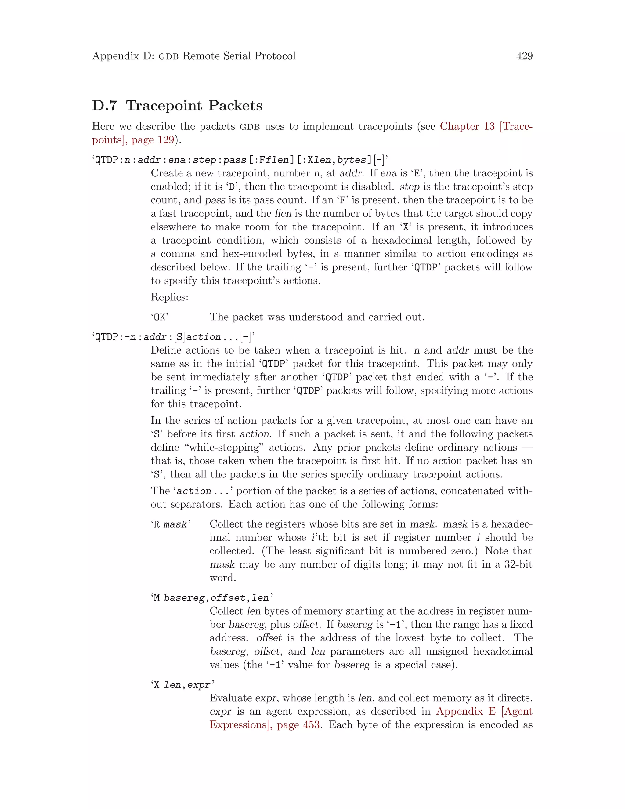 Appendix D: gdb Remote Serial Protocol 429
D.7 Tracepoint Packets
Here we describe the packets gdb uses to implement tracepoints (see Chapter 13 [Trace-
points], page 129).
‘QTDP:n:addr:ena:step:pass[:Fflen][:Xlen,bytes][-]’
Create a new tracepoint, number n, at addr. If ena is ‘E’, then the tracepoint is
enabled; if it is ‘D’, then the tracepoint is disabled. step is the tracepoint’s step
count, and pass is its pass count. If an ‘F’ is present, then the tracepoint is to be
a fast tracepoint, and the flen is the number of bytes that the target should copy
elsewhere to make room for the tracepoint. If an ‘X’ is present, it introduces
a tracepoint condition, which consists of a hexadecimal length, followed by
a comma and hex-encoded bytes, in a manner similar to action encodings as
described below. If the trailing ‘-’ is present, further ‘QTDP’ packets will follow
to specify this tracepoint’s actions.
Replies:
‘OK’ The packet was understood and carried out.
‘QTDP:-n:addr:[S]action...[-]’
Define actions to be taken when a tracepoint is hit. n and addr must be the
same as in the initial ‘QTDP’ packet for this tracepoint. This packet may only
be sent immediately after another ‘QTDP’ packet that ended with a ‘-’. If the
trailing ‘-’ is present, further ‘QTDP’ packets will follow, specifying more actions
for this tracepoint.
In the series of action packets for a given tracepoint, at most one can have an
‘S’ before its first action. If such a packet is sent, it and the following packets
define “while-stepping” actions. Any prior packets define ordinary actions —
that is, those taken when the tracepoint is first hit. If no action packet has an
‘S’, then all the packets in the series specify ordinary tracepoint actions.
The ‘action...’ portion of the packet is a series of actions, concatenated with-
out separators. Each action has one of the following forms:
‘R mask’ Collect the registers whose bits are set in mask. mask is a hexadec-
imal number whose i’th bit is set if register number i should be
collected. (The least significant bit is numbered zero.) Note that
mask may be any number of digits long; it may not fit in a 32-bit
word.
‘M basereg,offset,len’
Collect len bytes of memory starting at the address in register num-
ber basereg, plus offset. If basereg is ‘-1’, then the range has a fixed
address: offset is the address of the lowest byte to collect. The
basereg, offset, and len parameters are all unsigned hexadecimal
values (the ‘-1’ value for basereg is a special case).
‘X len,expr’
Evaluate expr, whose length is len, and collect memory as it directs.
expr is an agent expression, as described in Appendix E [Agent
Expressions], page 453. Each byte of the expression is encoded as
 