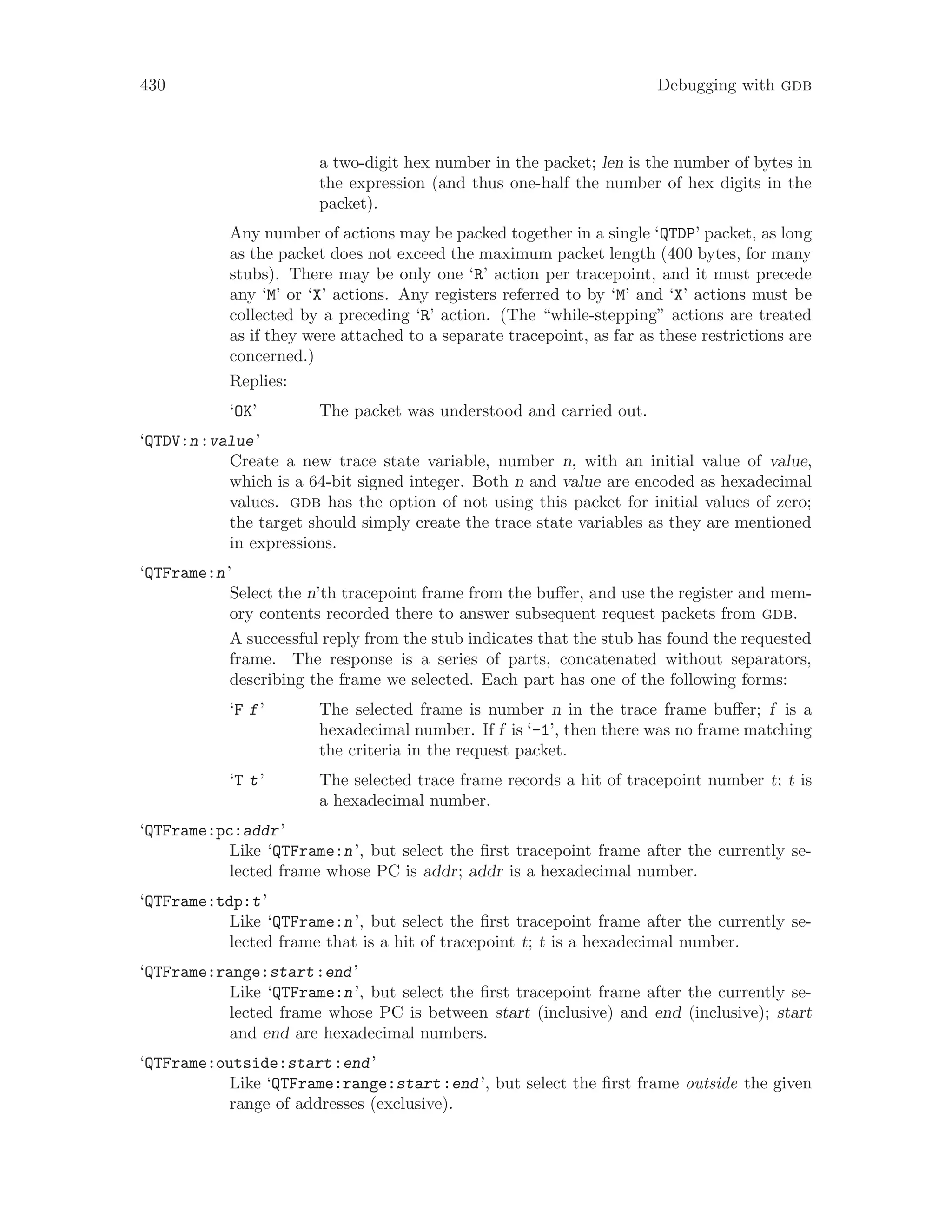 430 Debugging with gdb
a two-digit hex number in the packet; len is the number of bytes in
the expression (and thus one-half the number of hex digits in the
packet).
Any number of actions may be packed together in a single ‘QTDP’ packet, as long
as the packet does not exceed the maximum packet length (400 bytes, for many
stubs). There may be only one ‘R’ action per tracepoint, and it must precede
any ‘M’ or ‘X’ actions. Any registers referred to by ‘M’ and ‘X’ actions must be
collected by a preceding ‘R’ action. (The “while-stepping” actions are treated
as if they were attached to a separate tracepoint, as far as these restrictions are
concerned.)
Replies:
‘OK’ The packet was understood and carried out.
‘QTDV:n:value’
Create a new trace state variable, number n, with an initial value of value,
which is a 64-bit signed integer. Both n and value are encoded as hexadecimal
values. gdb has the option of not using this packet for initial values of zero;
the target should simply create the trace state variables as they are mentioned
in expressions.
‘QTFrame:n’
Select the n’th tracepoint frame from the buffer, and use the register and mem-
ory contents recorded there to answer subsequent request packets from gdb.
A successful reply from the stub indicates that the stub has found the requested
frame. The response is a series of parts, concatenated without separators,
describing the frame we selected. Each part has one of the following forms:
‘F f’ The selected frame is number n in the trace frame buffer; f is a
hexadecimal number. If f is ‘-1’, then there was no frame matching
the criteria in the request packet.
‘T t’ The selected trace frame records a hit of tracepoint number t; t is
a hexadecimal number.
‘QTFrame:pc:addr’
Like ‘QTFrame:n’, but select the first tracepoint frame after the currently se-
lected frame whose PC is addr; addr is a hexadecimal number.
‘QTFrame:tdp:t’
Like ‘QTFrame:n’, but select the first tracepoint frame after the currently se-
lected frame that is a hit of tracepoint t; t is a hexadecimal number.
‘QTFrame:range:start:end’
Like ‘QTFrame:n’, but select the first tracepoint frame after the currently se-
lected frame whose PC is between start (inclusive) and end (inclusive); start
and end are hexadecimal numbers.
‘QTFrame:outside:start:end’
Like ‘QTFrame:range:start:end’, but select the first frame outside the given
range of addresses (exclusive).
 