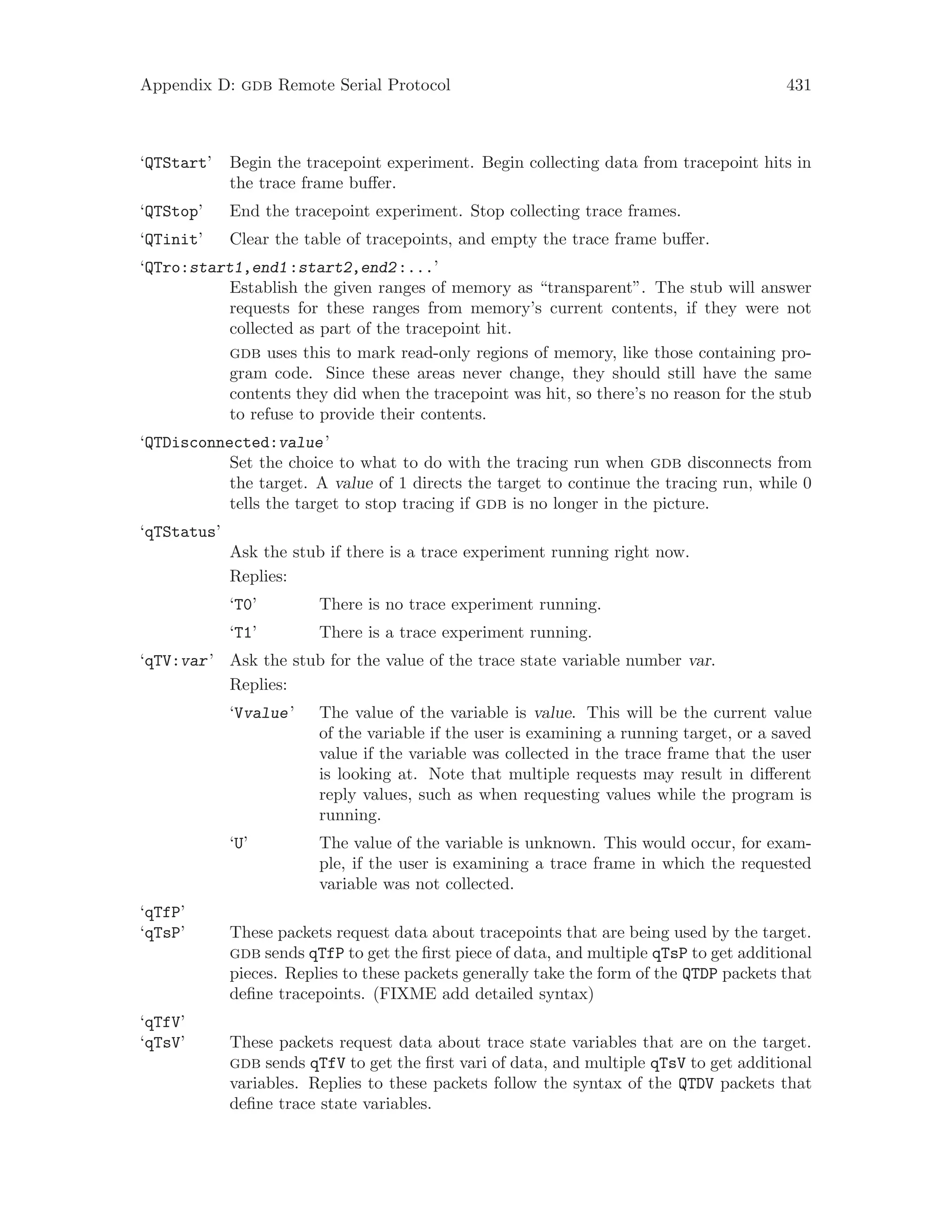 Appendix D: gdb Remote Serial Protocol 431
‘QTStart’ Begin the tracepoint experiment. Begin collecting data from tracepoint hits in
the trace frame buffer.
‘QTStop’ End the tracepoint experiment. Stop collecting trace frames.
‘QTinit’ Clear the table of tracepoints, and empty the trace frame buffer.
‘QTro:start1,end1:start2,end2:...’
Establish the given ranges of memory as “transparent”. The stub will answer
requests for these ranges from memory’s current contents, if they were not
collected as part of the tracepoint hit.
gdb uses this to mark read-only regions of memory, like those containing pro-
gram code. Since these areas never change, they should still have the same
contents they did when the tracepoint was hit, so there’s no reason for the stub
to refuse to provide their contents.
‘QTDisconnected:value’
Set the choice to what to do with the tracing run when gdb disconnects from
the target. A value of 1 directs the target to continue the tracing run, while 0
tells the target to stop tracing if gdb is no longer in the picture.
‘qTStatus’
Ask the stub if there is a trace experiment running right now.
Replies:
‘T0’ There is no trace experiment running.
‘T1’ There is a trace experiment running.
‘qTV:var’ Ask the stub for the value of the trace state variable number var.
Replies:
‘Vvalue’ The value of the variable is value. This will be the current value
of the variable if the user is examining a running target, or a saved
value if the variable was collected in the trace frame that the user
is looking at. Note that multiple requests may result in different
reply values, such as when requesting values while the program is
running.
‘U’ The value of the variable is unknown. This would occur, for exam-
ple, if the user is examining a trace frame in which the requested
variable was not collected.
‘qTfP’
‘qTsP’ These packets request data about tracepoints that are being used by the target.
gdb sends qTfP to get the first piece of data, and multiple qTsP to get additional
pieces. Replies to these packets generally take the form of the QTDP packets that
define tracepoints. (FIXME add detailed syntax)
‘qTfV’
‘qTsV’ These packets request data about trace state variables that are on the target.
gdb sends qTfV to get the first vari of data, and multiple qTsV to get additional
variables. Replies to these packets follow the syntax of the QTDV packets that
define trace state variables.
 