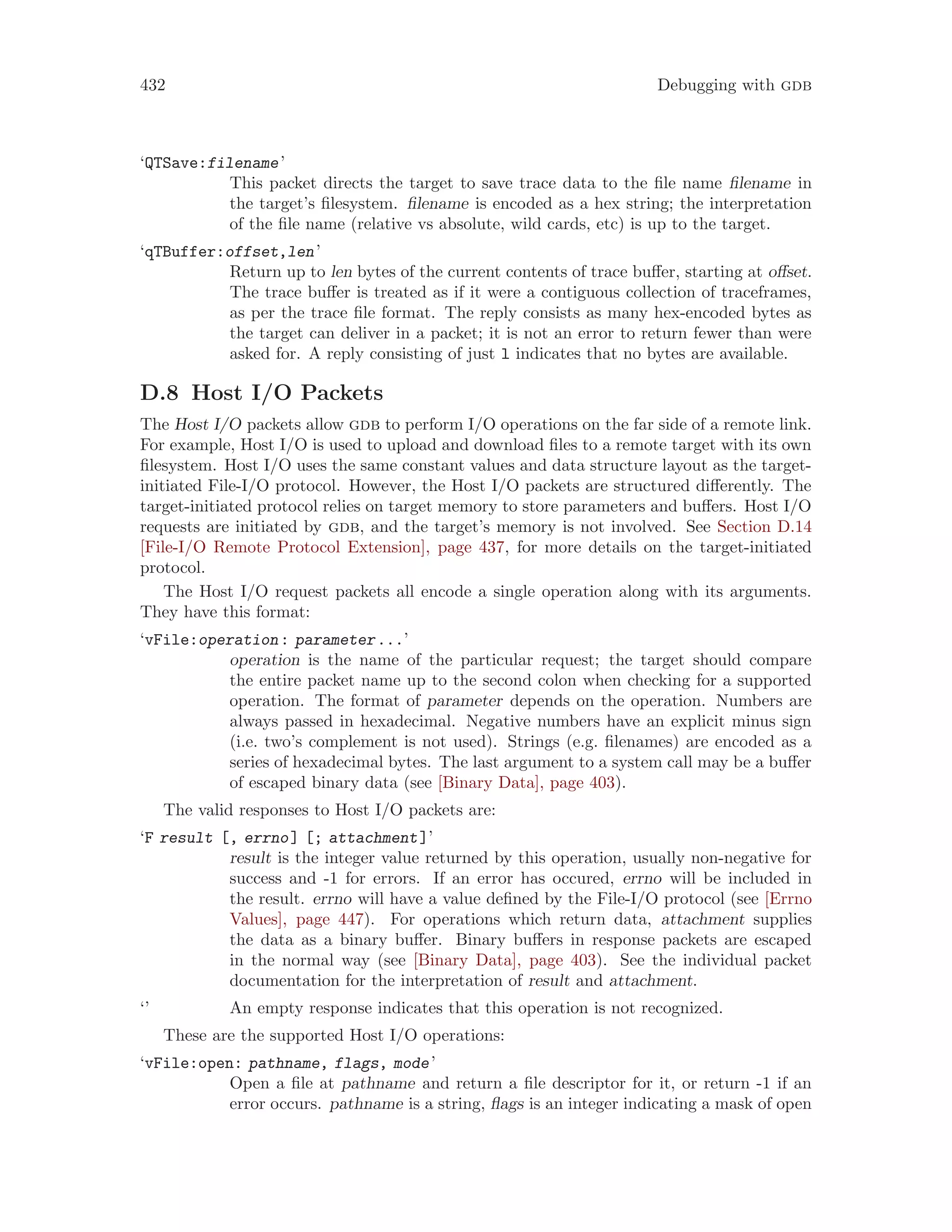 432 Debugging with gdb
‘QTSave:filename’
This packet directs the target to save trace data to the file name filename in
the target’s filesystem. filename is encoded as a hex string; the interpretation
of the file name (relative vs absolute, wild cards, etc) is up to the target.
‘qTBuffer:offset,len’
Return up to len bytes of the current contents of trace buffer, starting at offset.
The trace buffer is treated as if it were a contiguous collection of traceframes,
as per the trace file format. The reply consists as many hex-encoded bytes as
the target can deliver in a packet; it is not an error to return fewer than were
asked for. A reply consisting of just l indicates that no bytes are available.
D.8 Host I/O Packets
The Host I/O packets allow gdb to perform I/O operations on the far side of a remote link.
For example, Host I/O is used to upload and download files to a remote target with its own
filesystem. Host I/O uses the same constant values and data structure layout as the target-
initiated File-I/O protocol. However, the Host I/O packets are structured differently. The
target-initiated protocol relies on target memory to store parameters and buffers. Host I/O
requests are initiated by gdb, and the target’s memory is not involved. See Section D.14
[File-I/O Remote Protocol Extension], page 437, for more details on the target-initiated
protocol.
The Host I/O request packets all encode a single operation along with its arguments.
They have this format:
‘vFile:operation: parameter...’
operation is the name of the particular request; the target should compare
the entire packet name up to the second colon when checking for a supported
operation. The format of parameter depends on the operation. Numbers are
always passed in hexadecimal. Negative numbers have an explicit minus sign
(i.e. two’s complement is not used). Strings (e.g. filenames) are encoded as a
series of hexadecimal bytes. The last argument to a system call may be a buffer
of escaped binary data (see [Binary Data], page 403).
The valid responses to Host I/O packets are:
‘F result [, errno] [; attachment]’
result is the integer value returned by this operation, usually non-negative for
success and -1 for errors. If an error has occured, errno will be included in
the result. errno will have a value defined by the File-I/O protocol (see [Errno
Values], page 447). For operations which return data, attachment supplies
the data as a binary buffer. Binary buffers in response packets are escaped
in the normal way (see [Binary Data], page 403). See the individual packet
documentation for the interpretation of result and attachment.
‘’ An empty response indicates that this operation is not recognized.
These are the supported Host I/O operations:
‘vFile:open: pathname, flags, mode’
Open a file at pathname and return a file descriptor for it, or return -1 if an
error occurs. pathname is a string, flags is an integer indicating a mask of open
 
