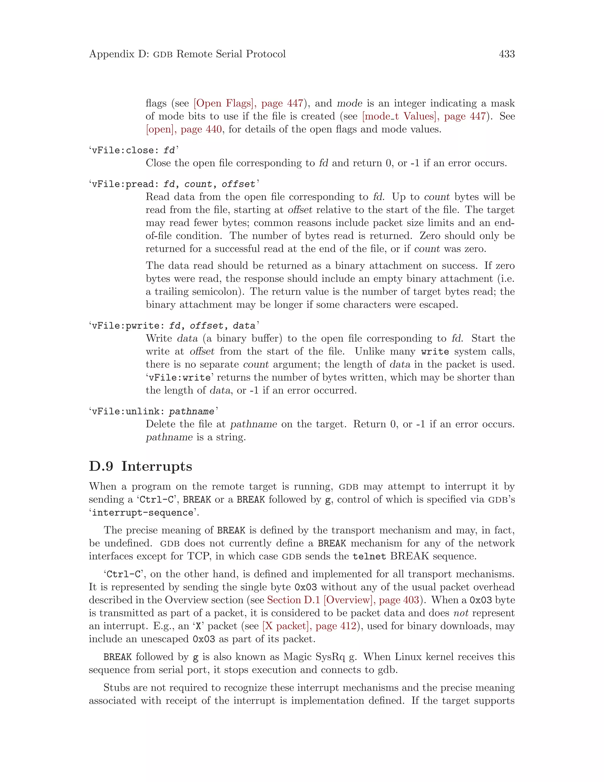 Appendix D: gdb Remote Serial Protocol 433
flags (see [Open Flags], page 447), and mode is an integer indicating a mask
of mode bits to use if the file is created (see [mode t Values], page 447). See
[open], page 440, for details of the open flags and mode values.
‘vFile:close: fd’
Close the open file corresponding to fd and return 0, or -1 if an error occurs.
‘vFile:pread: fd, count, offset’
Read data from the open file corresponding to fd. Up to count bytes will be
read from the file, starting at offset relative to the start of the file. The target
may read fewer bytes; common reasons include packet size limits and an end-
of-file condition. The number of bytes read is returned. Zero should only be
returned for a successful read at the end of the file, or if count was zero.
The data read should be returned as a binary attachment on success. If zero
bytes were read, the response should include an empty binary attachment (i.e.
a trailing semicolon). The return value is the number of target bytes read; the
binary attachment may be longer if some characters were escaped.
‘vFile:pwrite: fd, offset, data’
Write data (a binary buffer) to the open file corresponding to fd. Start the
write at offset from the start of the file. Unlike many write system calls,
there is no separate count argument; the length of data in the packet is used.
‘vFile:write’ returns the number of bytes written, which may be shorter than
the length of data, or -1 if an error occurred.
‘vFile:unlink: pathname’
Delete the file at pathname on the target. Return 0, or -1 if an error occurs.
pathname is a string.
D.9 Interrupts
When a program on the remote target is running, gdb may attempt to interrupt it by
sending a ‘Ctrl-C’, BREAK or a BREAK followed by g, control of which is specified via gdb’s
‘interrupt-sequence’.
The precise meaning of BREAK is defined by the transport mechanism and may, in fact,
be undefined. gdb does not currently define a BREAK mechanism for any of the network
interfaces except for TCP, in which case gdb sends the telnet BREAK sequence.
‘Ctrl-C’, on the other hand, is defined and implemented for all transport mechanisms.
It is represented by sending the single byte 0x03 without any of the usual packet overhead
described in the Overview section (see Section D.1 [Overview], page 403). When a 0x03 byte
is transmitted as part of a packet, it is considered to be packet data and does not represent
an interrupt. E.g., an ‘X’ packet (see [X packet], page 412), used for binary downloads, may
include an unescaped 0x03 as part of its packet.
BREAK followed by g is also known as Magic SysRq g. When Linux kernel receives this
sequence from serial port, it stops execution and connects to gdb.
Stubs are not required to recognize these interrupt mechanisms and the precise meaning
associated with receipt of the interrupt is implementation defined. If the target supports
 