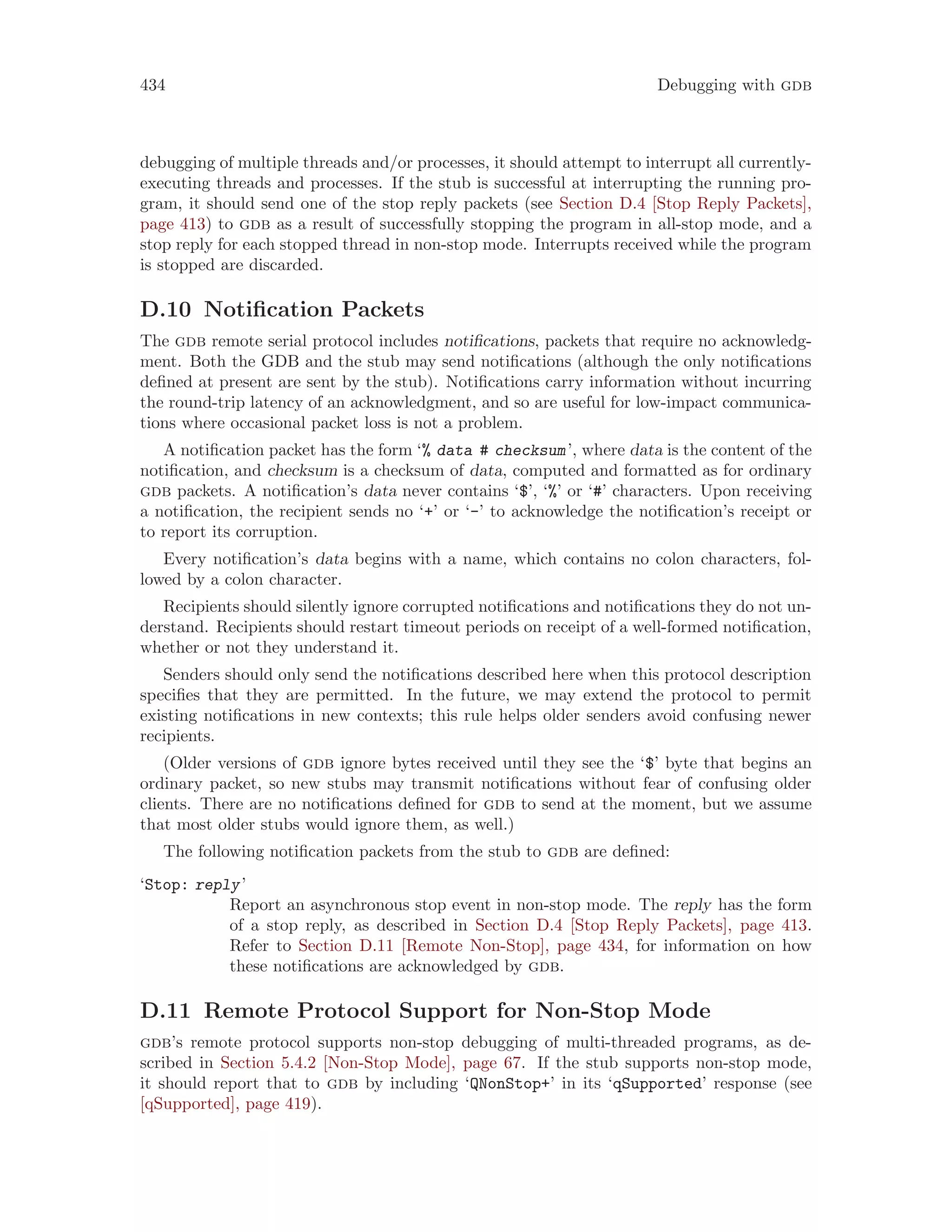 434 Debugging with gdb
debugging of multiple threads and/or processes, it should attempt to interrupt all currently-
executing threads and processes. If the stub is successful at interrupting the running pro-
gram, it should send one of the stop reply packets (see Section D.4 [Stop Reply Packets],
page 413) to gdb as a result of successfully stopping the program in all-stop mode, and a
stop reply for each stopped thread in non-stop mode. Interrupts received while the program
is stopped are discarded.
D.10 Notification Packets
The gdb remote serial protocol includes notifications, packets that require no acknowledg-
ment. Both the GDB and the stub may send notifications (although the only notifications
defined at present are sent by the stub). Notifications carry information without incurring
the round-trip latency of an acknowledgment, and so are useful for low-impact communica-
tions where occasional packet loss is not a problem.
A notification packet has the form ‘% data # checksum’, where data is the content of the
notification, and checksum is a checksum of data, computed and formatted as for ordinary
gdb packets. A notification’s data never contains ‘$’, ‘%’ or ‘#’ characters. Upon receiving
a notification, the recipient sends no ‘+’ or ‘-’ to acknowledge the notification’s receipt or
to report its corruption.
Every notification’s data begins with a name, which contains no colon characters, fol-
lowed by a colon character.
Recipients should silently ignore corrupted notifications and notifications they do not un-
derstand. Recipients should restart timeout periods on receipt of a well-formed notification,
whether or not they understand it.
Senders should only send the notifications described here when this protocol description
specifies that they are permitted. In the future, we may extend the protocol to permit
existing notifications in new contexts; this rule helps older senders avoid confusing newer
recipients.
(Older versions of gdb ignore bytes received until they see the ‘$’ byte that begins an
ordinary packet, so new stubs may transmit notifications without fear of confusing older
clients. There are no notifications defined for gdb to send at the moment, but we assume
that most older stubs would ignore them, as well.)
The following notification packets from the stub to gdb are defined:
‘Stop: reply’
Report an asynchronous stop event in non-stop mode. The reply has the form
of a stop reply, as described in Section D.4 [Stop Reply Packets], page 413.
Refer to Section D.11 [Remote Non-Stop], page 434, for information on how
these notifications are acknowledged by gdb.
D.11 Remote Protocol Support for Non-Stop Mode
gdb’s remote protocol supports non-stop debugging of multi-threaded programs, as de-
scribed in Section 5.4.2 [Non-Stop Mode], page 67. If the stub supports non-stop mode,
it should report that to gdb by including ‘QNonStop+’ in its ‘qSupported’ response (see
[qSupported], page 419).
 