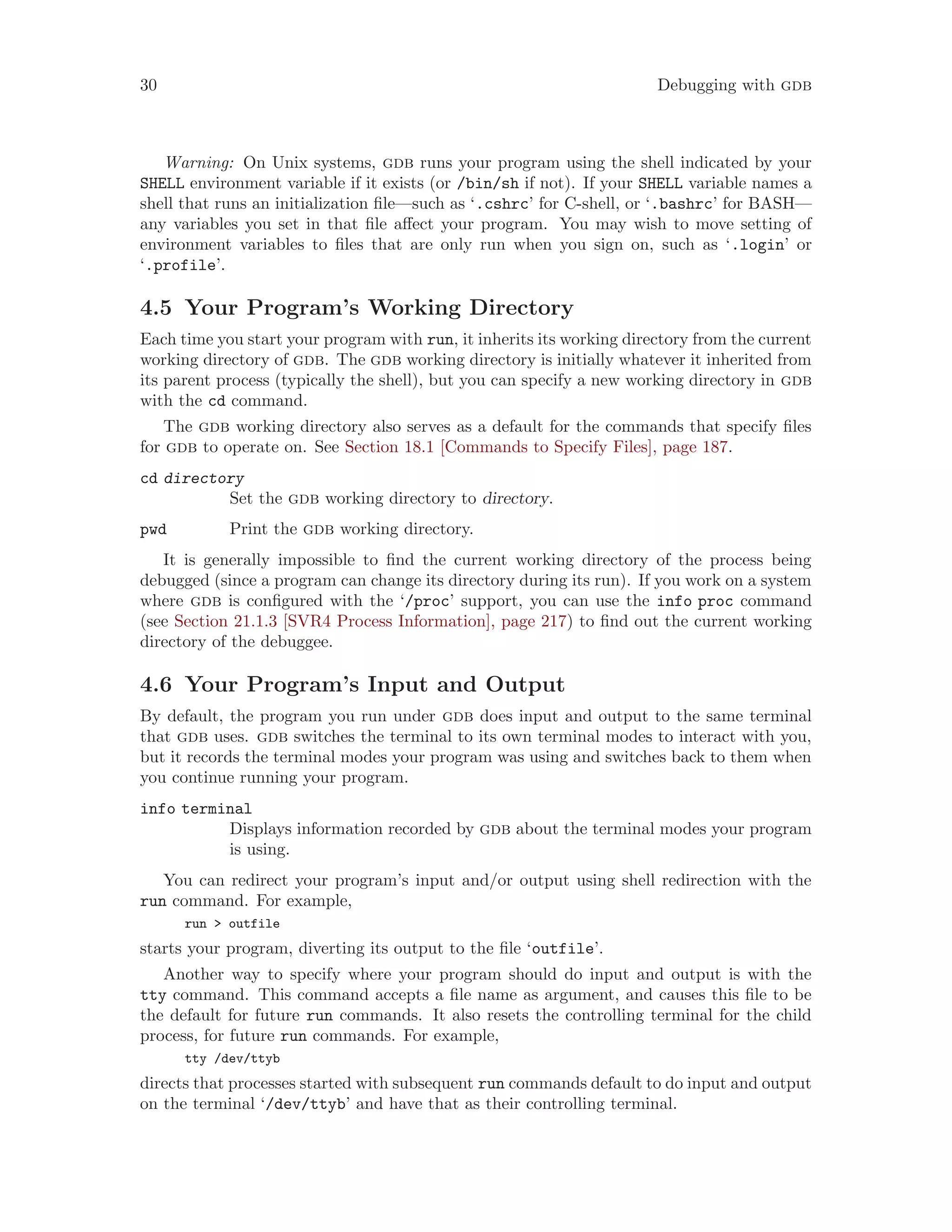 30 Debugging with gdb
Warning: On Unix systems, gdb runs your program using the shell indicated by your
SHELL environment variable if it exists (or /bin/sh if not). If your SHELL variable names a
shell that runs an initialization file—such as ‘.cshrc’ for C-shell, or ‘.bashrc’ for BASH—
any variables you set in that file affect your program. You may wish to move setting of
environment variables to files that are only run when you sign on, such as ‘.login’ or
‘.profile’.
4.5 Your Program’s Working Directory
Each time you start your program with run, it inherits its working directory from the current
working directory of gdb. The gdb working directory is initially whatever it inherited from
its parent process (typically the shell), but you can specify a new working directory in gdb
with the cd command.
The gdb working directory also serves as a default for the commands that specify files
for gdb to operate on. See Section 18.1 [Commands to Specify Files], page 187.
cd directory
Set the gdb working directory to directory.
pwd Print the gdb working directory.
It is generally impossible to find the current working directory of the process being
debugged (since a program can change its directory during its run). If you work on a system
where gdb is configured with the ‘/proc’ support, you can use the info proc command
(see Section 21.1.3 [SVR4 Process Information], page 217) to find out the current working
directory of the debuggee.
4.6 Your Program’s Input and Output
By default, the program you run under gdb does input and output to the same terminal
that gdb uses. gdb switches the terminal to its own terminal modes to interact with you,
but it records the terminal modes your program was using and switches back to them when
you continue running your program.
info terminal
Displays information recorded by gdb about the terminal modes your program
is using.
You can redirect your program’s input and/or output using shell redirection with the
run command. For example,
run > outfile
starts your program, diverting its output to the file ‘outfile’.
Another way to specify where your program should do input and output is with the
tty command. This command accepts a file name as argument, and causes this file to be
the default for future run commands. It also resets the controlling terminal for the child
process, for future run commands. For example,
tty /dev/ttyb
directs that processes started with subsequent run commands default to do input and output
on the terminal ‘/dev/ttyb’ and have that as their controlling terminal.
 