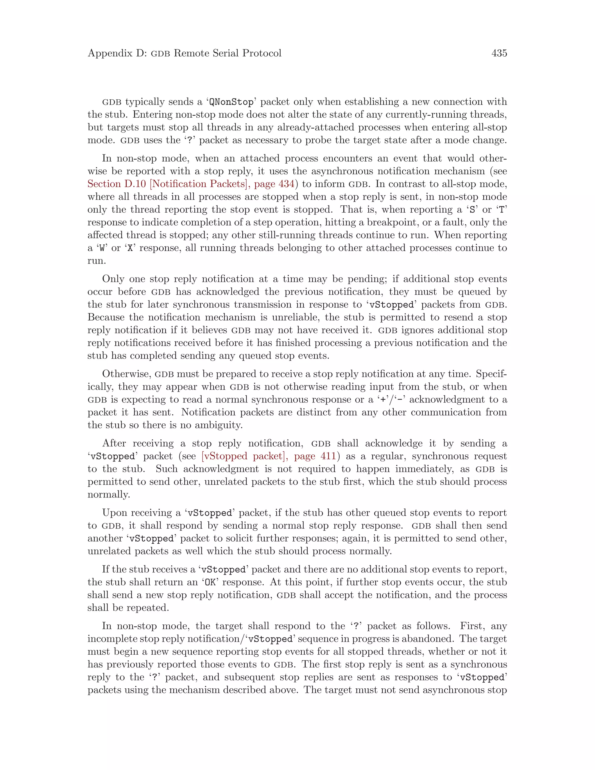 Appendix D: gdb Remote Serial Protocol 435
gdb typically sends a ‘QNonStop’ packet only when establishing a new connection with
the stub. Entering non-stop mode does not alter the state of any currently-running threads,
but targets must stop all threads in any already-attached processes when entering all-stop
mode. gdb uses the ‘?’ packet as necessary to probe the target state after a mode change.
In non-stop mode, when an attached process encounters an event that would other-
wise be reported with a stop reply, it uses the asynchronous notification mechanism (see
Section D.10 [Notification Packets], page 434) to inform gdb. In contrast to all-stop mode,
where all threads in all processes are stopped when a stop reply is sent, in non-stop mode
only the thread reporting the stop event is stopped. That is, when reporting a ‘S’ or ‘T’
response to indicate completion of a step operation, hitting a breakpoint, or a fault, only the
affected thread is stopped; any other still-running threads continue to run. When reporting
a ‘W’ or ‘X’ response, all running threads belonging to other attached processes continue to
run.
Only one stop reply notification at a time may be pending; if additional stop events
occur before gdb has acknowledged the previous notification, they must be queued by
the stub for later synchronous transmission in response to ‘vStopped’ packets from gdb.
Because the notification mechanism is unreliable, the stub is permitted to resend a stop
reply notification if it believes gdb may not have received it. gdb ignores additional stop
reply notifications received before it has finished processing a previous notification and the
stub has completed sending any queued stop events.
Otherwise, gdb must be prepared to receive a stop reply notification at any time. Specif-
ically, they may appear when gdb is not otherwise reading input from the stub, or when
gdb is expecting to read a normal synchronous response or a ‘+’/‘-’ acknowledgment to a
packet it has sent. Notification packets are distinct from any other communication from
the stub so there is no ambiguity.
After receiving a stop reply notification, gdb shall acknowledge it by sending a
‘vStopped’ packet (see [vStopped packet], page 411) as a regular, synchronous request
to the stub. Such acknowledgment is not required to happen immediately, as gdb is
permitted to send other, unrelated packets to the stub first, which the stub should process
normally.
Upon receiving a ‘vStopped’ packet, if the stub has other queued stop events to report
to gdb, it shall respond by sending a normal stop reply response. gdb shall then send
another ‘vStopped’ packet to solicit further responses; again, it is permitted to send other,
unrelated packets as well which the stub should process normally.
If the stub receives a ‘vStopped’ packet and there are no additional stop events to report,
the stub shall return an ‘OK’ response. At this point, if further stop events occur, the stub
shall send a new stop reply notification, gdb shall accept the notification, and the process
shall be repeated.
In non-stop mode, the target shall respond to the ‘?’ packet as follows. First, any
incomplete stop reply notification/‘vStopped’ sequence in progress is abandoned. The target
must begin a new sequence reporting stop events for all stopped threads, whether or not it
has previously reported those events to gdb. The first stop reply is sent as a synchronous
reply to the ‘?’ packet, and subsequent stop replies are sent as responses to ‘vStopped’
packets using the mechanism described above. The target must not send asynchronous stop
 