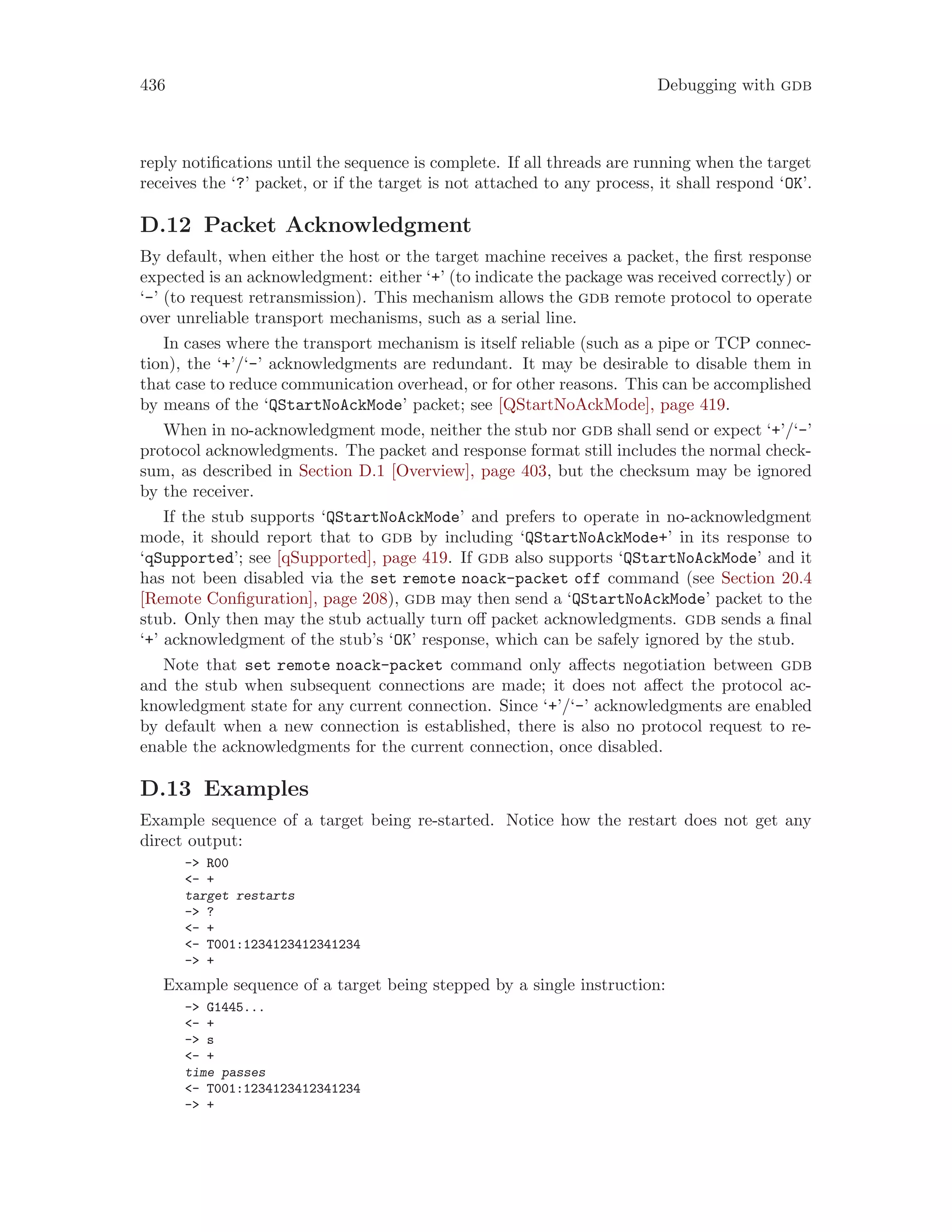 436 Debugging with gdb
reply notifications until the sequence is complete. If all threads are running when the target
receives the ‘?’ packet, or if the target is not attached to any process, it shall respond ‘OK’.
D.12 Packet Acknowledgment
By default, when either the host or the target machine receives a packet, the first response
expected is an acknowledgment: either ‘+’ (to indicate the package was received correctly) or
‘-’ (to request retransmission). This mechanism allows the gdb remote protocol to operate
over unreliable transport mechanisms, such as a serial line.
In cases where the transport mechanism is itself reliable (such as a pipe or TCP connec-
tion), the ‘+’/‘-’ acknowledgments are redundant. It may be desirable to disable them in
that case to reduce communication overhead, or for other reasons. This can be accomplished
by means of the ‘QStartNoAckMode’ packet; see [QStartNoAckMode], page 419.
When in no-acknowledgment mode, neither the stub nor gdb shall send or expect ‘+’/‘-’
protocol acknowledgments. The packet and response format still includes the normal check-
sum, as described in Section D.1 [Overview], page 403, but the checksum may be ignored
by the receiver.
If the stub supports ‘QStartNoAckMode’ and prefers to operate in no-acknowledgment
mode, it should report that to gdb by including ‘QStartNoAckMode+’ in its response to
‘qSupported’; see [qSupported], page 419. If gdb also supports ‘QStartNoAckMode’ and it
has not been disabled via the set remote noack-packet off command (see Section 20.4
[Remote Configuration], page 208), gdb may then send a ‘QStartNoAckMode’ packet to the
stub. Only then may the stub actually turn off packet acknowledgments. gdb sends a final
‘+’ acknowledgment of the stub’s ‘OK’ response, which can be safely ignored by the stub.
Note that set remote noack-packet command only affects negotiation between gdb
and the stub when subsequent connections are made; it does not affect the protocol ac-
knowledgment state for any current connection. Since ‘+’/‘-’ acknowledgments are enabled
by default when a new connection is established, there is also no protocol request to re-
enable the acknowledgments for the current connection, once disabled.
D.13 Examples
Example sequence of a target being re-started. Notice how the restart does not get any
direct output:
-> R00
<- +
target restarts
-> ?
<- +
<- T001:1234123412341234
-> +
Example sequence of a target being stepped by a single instruction:
-> G1445...
<- +
-> s
<- +
time passes
<- T001:1234123412341234
-> +
 