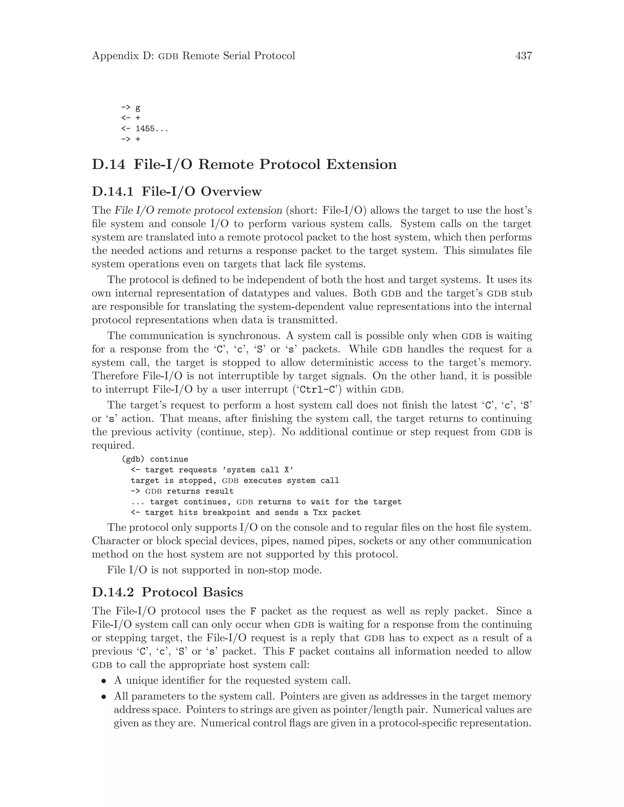 Appendix D: gdb Remote Serial Protocol 437
-> g
<- +
<- 1455...
-> +
D.14 File-I/O Remote Protocol Extension
D.14.1 File-I/O Overview
The File I/O remote protocol extension (short: File-I/O) allows the target to use the host’s
file system and console I/O to perform various system calls. System calls on the target
system are translated into a remote protocol packet to the host system, which then performs
the needed actions and returns a response packet to the target system. This simulates file
system operations even on targets that lack file systems.
The protocol is defined to be independent of both the host and target systems. It uses its
own internal representation of datatypes and values. Both gdb and the target’s gdb stub
are responsible for translating the system-dependent value representations into the internal
protocol representations when data is transmitted.
The communication is synchronous. A system call is possible only when gdb is waiting
for a response from the ‘C’, ‘c’, ‘S’ or ‘s’ packets. While gdb handles the request for a
system call, the target is stopped to allow deterministic access to the target’s memory.
Therefore File-I/O is not interruptible by target signals. On the other hand, it is possible
to interrupt File-I/O by a user interrupt (‘Ctrl-C’) within gdb.
The target’s request to perform a host system call does not finish the latest ‘C’, ‘c’, ‘S’
or ‘s’ action. That means, after finishing the system call, the target returns to continuing
the previous activity (continue, step). No additional continue or step request from gdb is
required.
(gdb) continue
<- target requests ’system call X’
target is stopped, gdb executes system call
-> gdb returns result
... target continues, gdb returns to wait for the target
<- target hits breakpoint and sends a Txx packet
The protocol only supports I/O on the console and to regular files on the host file system.
Character or block special devices, pipes, named pipes, sockets or any other communication
method on the host system are not supported by this protocol.
File I/O is not supported in non-stop mode.
D.14.2 Protocol Basics
The File-I/O protocol uses the F packet as the request as well as reply packet. Since a
File-I/O system call can only occur when gdb is waiting for a response from the continuing
or stepping target, the File-I/O request is a reply that gdb has to expect as a result of a
previous ‘C’, ‘c’, ‘S’ or ‘s’ packet. This F packet contains all information needed to allow
gdb to call the appropriate host system call:
• A unique identifier for the requested system call.
• All parameters to the system call. Pointers are given as addresses in the target memory
address space. Pointers to strings are given as pointer/length pair. Numerical values are
given as they are. Numerical control flags are given in a protocol-specific representation.
 