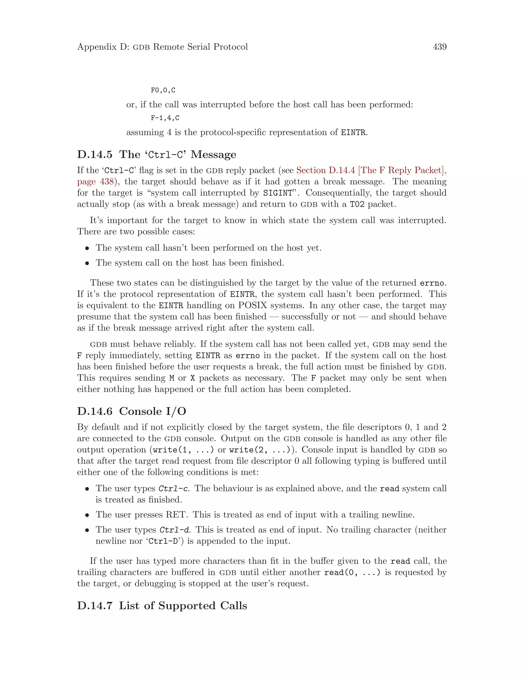 Appendix D: gdb Remote Serial Protocol 439
F0,0,C
or, if the call was interrupted before the host call has been performed:
F-1,4,C
assuming 4 is the protocol-specific representation of EINTR.
D.14.5 The ‘Ctrl-C’ Message
If the ‘Ctrl-C’ flag is set in the gdb reply packet (see Section D.14.4 [The F Reply Packet],
page 438), the target should behave as if it had gotten a break message. The meaning
for the target is “system call interrupted by SIGINT”. Consequentially, the target should
actually stop (as with a break message) and return to gdb with a T02 packet.
It’s important for the target to know in which state the system call was interrupted.
There are two possible cases:
• The system call hasn’t been performed on the host yet.
• The system call on the host has been finished.
These two states can be distinguished by the target by the value of the returned errno.
If it’s the protocol representation of EINTR, the system call hasn’t been performed. This
is equivalent to the EINTR handling on POSIX systems. In any other case, the target may
presume that the system call has been finished — successfully or not — and should behave
as if the break message arrived right after the system call.
gdb must behave reliably. If the system call has not been called yet, gdb may send the
F reply immediately, setting EINTR as errno in the packet. If the system call on the host
has been finished before the user requests a break, the full action must be finished by gdb.
This requires sending M or X packets as necessary. The F packet may only be sent when
either nothing has happened or the full action has been completed.
D.14.6 Console I/O
By default and if not explicitly closed by the target system, the file descriptors 0, 1 and 2
are connected to the gdb console. Output on the gdb console is handled as any other file
output operation (write(1, ...) or write(2, ...)). Console input is handled by gdb so
that after the target read request from file descriptor 0 all following typing is buffered until
either one of the following conditions is met:
• The user types Ctrl-c. The behaviour is as explained above, and the read system call
is treated as finished.
• The user presses RET. This is treated as end of input with a trailing newline.
• The user types Ctrl-d. This is treated as end of input. No trailing character (neither
newline nor ‘Ctrl-D’) is appended to the input.
If the user has typed more characters than fit in the buffer given to the read call, the
trailing characters are buffered in gdb until either another read(0, ...) is requested by
the target, or debugging is stopped at the user’s request.
D.14.7 List of Supported Calls
 