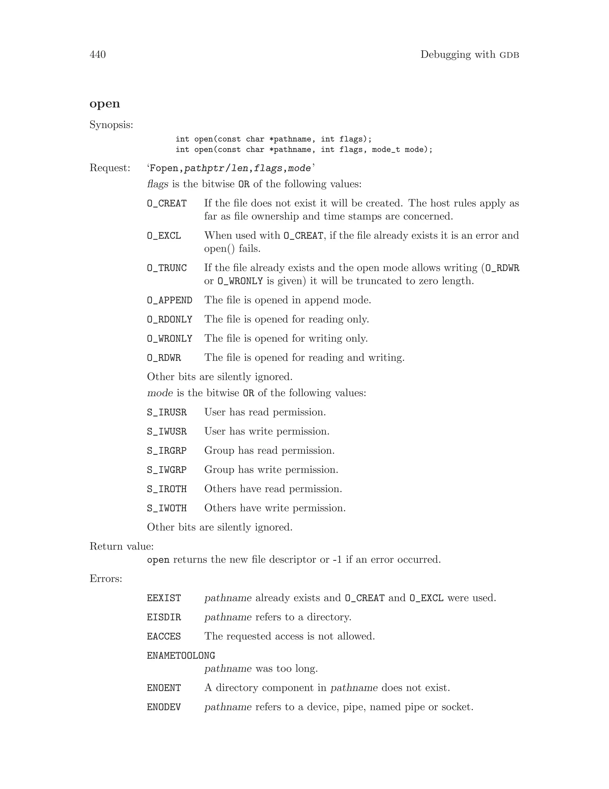 440 Debugging with gdb
open
Synopsis:
int open(const char *pathname, int flags);
int open(const char *pathname, int flags, mode_t mode);
Request: ‘Fopen,pathptr/len,flags,mode’
flags is the bitwise OR of the following values:
O_CREAT If the file does not exist it will be created. The host rules apply as
far as file ownership and time stamps are concerned.
O_EXCL When used with O_CREAT, if the file already exists it is an error and
open() fails.
O_TRUNC If the file already exists and the open mode allows writing (O_RDWR
or O_WRONLY is given) it will be truncated to zero length.
O_APPEND The file is opened in append mode.
O_RDONLY The file is opened for reading only.
O_WRONLY The file is opened for writing only.
O_RDWR The file is opened for reading and writing.
Other bits are silently ignored.
mode is the bitwise OR of the following values:
S_IRUSR User has read permission.
S_IWUSR User has write permission.
S_IRGRP Group has read permission.
S_IWGRP Group has write permission.
S_IROTH Others have read permission.
S_IWOTH Others have write permission.
Other bits are silently ignored.
Return value:
open returns the new file descriptor or -1 if an error occurred.
Errors:
EEXIST pathname already exists and O_CREAT and O_EXCL were used.
EISDIR pathname refers to a directory.
EACCES The requested access is not allowed.
ENAMETOOLONG
pathname was too long.
ENOENT A directory component in pathname does not exist.
ENODEV pathname refers to a device, pipe, named pipe or socket.
 