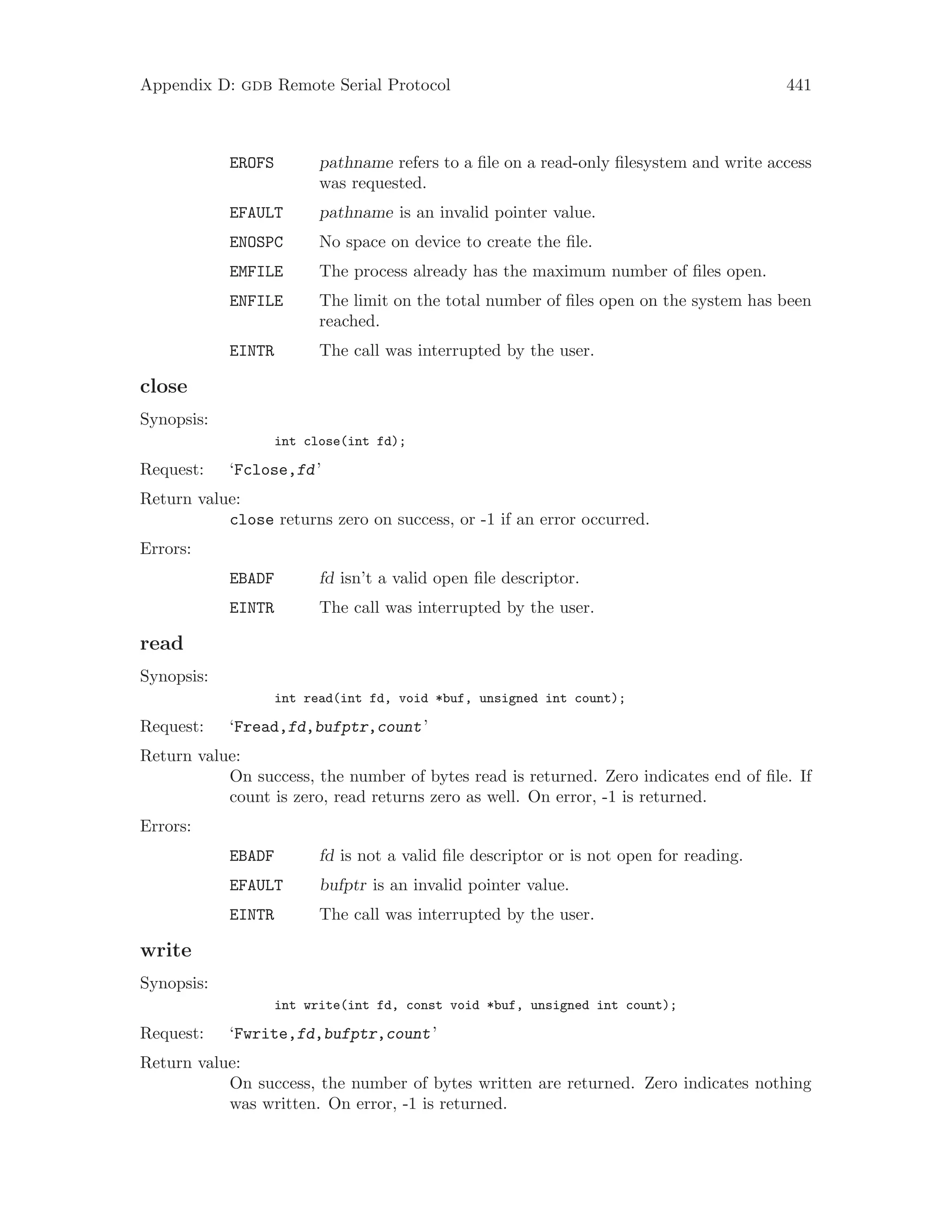 Appendix D: gdb Remote Serial Protocol 441
EROFS pathname refers to a file on a read-only filesystem and write access
was requested.
EFAULT pathname is an invalid pointer value.
ENOSPC No space on device to create the file.
EMFILE The process already has the maximum number of files open.
ENFILE The limit on the total number of files open on the system has been
reached.
EINTR The call was interrupted by the user.
close
Synopsis:
int close(int fd);
Request: ‘Fclose,fd’
Return value:
close returns zero on success, or -1 if an error occurred.
Errors:
EBADF fd isn’t a valid open file descriptor.
EINTR The call was interrupted by the user.
read
Synopsis:
int read(int fd, void *buf, unsigned int count);
Request: ‘Fread,fd,bufptr,count’
Return value:
On success, the number of bytes read is returned. Zero indicates end of file. If
count is zero, read returns zero as well. On error, -1 is returned.
Errors:
EBADF fd is not a valid file descriptor or is not open for reading.
EFAULT bufptr is an invalid pointer value.
EINTR The call was interrupted by the user.
write
Synopsis:
int write(int fd, const void *buf, unsigned int count);
Request: ‘Fwrite,fd,bufptr,count’
Return value:
On success, the number of bytes written are returned. Zero indicates nothing
was written. On error, -1 is returned.
 