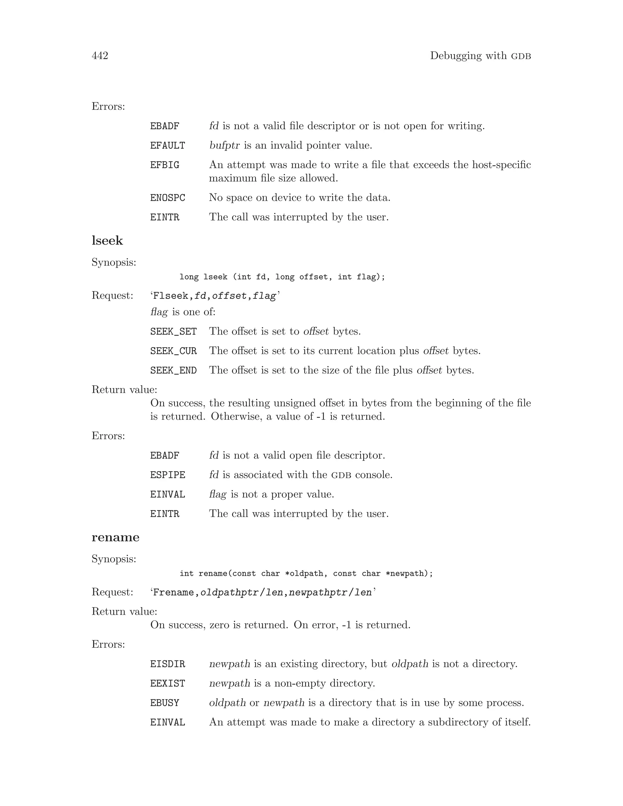 442 Debugging with gdb
Errors:
EBADF fd is not a valid file descriptor or is not open for writing.
EFAULT bufptr is an invalid pointer value.
EFBIG An attempt was made to write a file that exceeds the host-specific
maximum file size allowed.
ENOSPC No space on device to write the data.
EINTR The call was interrupted by the user.
lseek
Synopsis:
long lseek (int fd, long offset, int flag);
Request: ‘Flseek,fd,offset,flag’
flag is one of:
SEEK_SET The offset is set to offset bytes.
SEEK_CUR The offset is set to its current location plus offset bytes.
SEEK_END The offset is set to the size of the file plus offset bytes.
Return value:
On success, the resulting unsigned offset in bytes from the beginning of the file
is returned. Otherwise, a value of -1 is returned.
Errors:
EBADF fd is not a valid open file descriptor.
ESPIPE fd is associated with the gdb console.
EINVAL flag is not a proper value.
EINTR The call was interrupted by the user.
rename
Synopsis:
int rename(const char *oldpath, const char *newpath);
Request: ‘Frename,oldpathptr/len,newpathptr/len’
Return value:
On success, zero is returned. On error, -1 is returned.
Errors:
EISDIR newpath is an existing directory, but oldpath is not a directory.
EEXIST newpath is a non-empty directory.
EBUSY oldpath or newpath is a directory that is in use by some process.
EINVAL An attempt was made to make a directory a subdirectory of itself.
 
