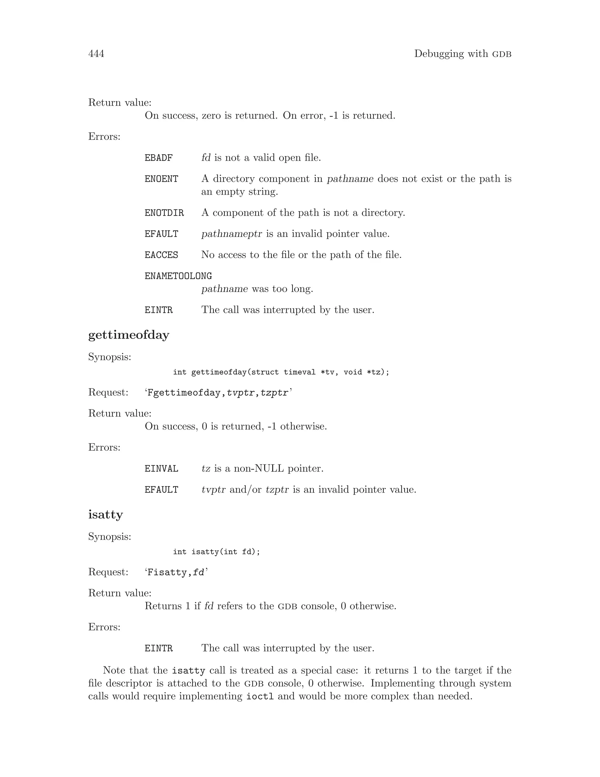444 Debugging with gdb
Return value:
On success, zero is returned. On error, -1 is returned.
Errors:
EBADF fd is not a valid open file.
ENOENT A directory component in pathname does not exist or the path is
an empty string.
ENOTDIR A component of the path is not a directory.
EFAULT pathnameptr is an invalid pointer value.
EACCES No access to the file or the path of the file.
ENAMETOOLONG
pathname was too long.
EINTR The call was interrupted by the user.
gettimeofday
Synopsis:
int gettimeofday(struct timeval *tv, void *tz);
Request: ‘Fgettimeofday,tvptr,tzptr’
Return value:
On success, 0 is returned, -1 otherwise.
Errors:
EINVAL tz is a non-NULL pointer.
EFAULT tvptr and/or tzptr is an invalid pointer value.
isatty
Synopsis:
int isatty(int fd);
Request: ‘Fisatty,fd’
Return value:
Returns 1 if fd refers to the gdb console, 0 otherwise.
Errors:
EINTR The call was interrupted by the user.
Note that the isatty call is treated as a special case: it returns 1 to the target if the
file descriptor is attached to the gdb console, 0 otherwise. Implementing through system
calls would require implementing ioctl and would be more complex than needed.
 