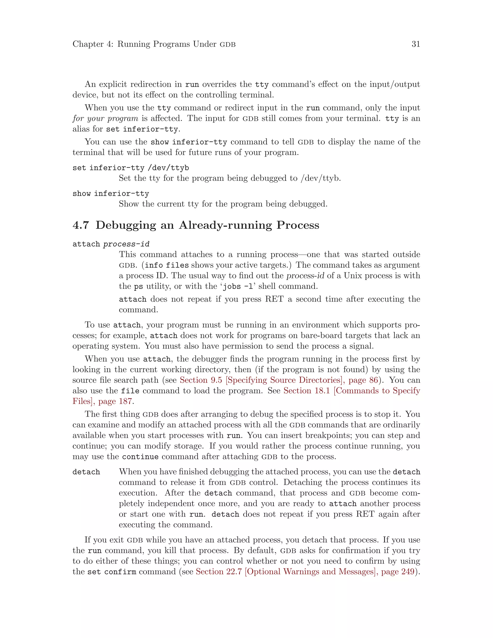 Chapter 4: Running Programs Under gdb 31
An explicit redirection in run overrides the tty command’s effect on the input/output
device, but not its effect on the controlling terminal.
When you use the tty command or redirect input in the run command, only the input
for your program is affected. The input for gdb still comes from your terminal. tty is an
alias for set inferior-tty.
You can use the show inferior-tty command to tell gdb to display the name of the
terminal that will be used for future runs of your program.
set inferior-tty /dev/ttyb
Set the tty for the program being debugged to /dev/ttyb.
show inferior-tty
Show the current tty for the program being debugged.
4.7 Debugging an Already-running Process
attach process-id
This command attaches to a running process—one that was started outside
gdb. (info files shows your active targets.) The command takes as argument
a process ID. The usual way to find out the process-id of a Unix process is with
the ps utility, or with the ‘jobs -l’ shell command.
attach does not repeat if you press RET a second time after executing the
command.
To use attach, your program must be running in an environment which supports pro-
cesses; for example, attach does not work for programs on bare-board targets that lack an
operating system. You must also have permission to send the process a signal.
When you use attach, the debugger finds the program running in the process first by
looking in the current working directory, then (if the program is not found) by using the
source file search path (see Section 9.5 [Specifying Source Directories], page 86). You can
also use the file command to load the program. See Section 18.1 [Commands to Specify
Files], page 187.
The first thing gdb does after arranging to debug the specified process is to stop it. You
can examine and modify an attached process with all the gdb commands that are ordinarily
available when you start processes with run. You can insert breakpoints; you can step and
continue; you can modify storage. If you would rather the process continue running, you
may use the continue command after attaching gdb to the process.
detach When you have finished debugging the attached process, you can use the detach
command to release it from gdb control. Detaching the process continues its
execution. After the detach command, that process and gdb become com-
pletely independent once more, and you are ready to attach another process
or start one with run. detach does not repeat if you press RET again after
executing the command.
If you exit gdb while you have an attached process, you detach that process. If you use
the run command, you kill that process. By default, gdb asks for confirmation if you try
to do either of these things; you can control whether or not you need to confirm by using
the set confirm command (see Section 22.7 [Optional Warnings and Messages], page 249).
 