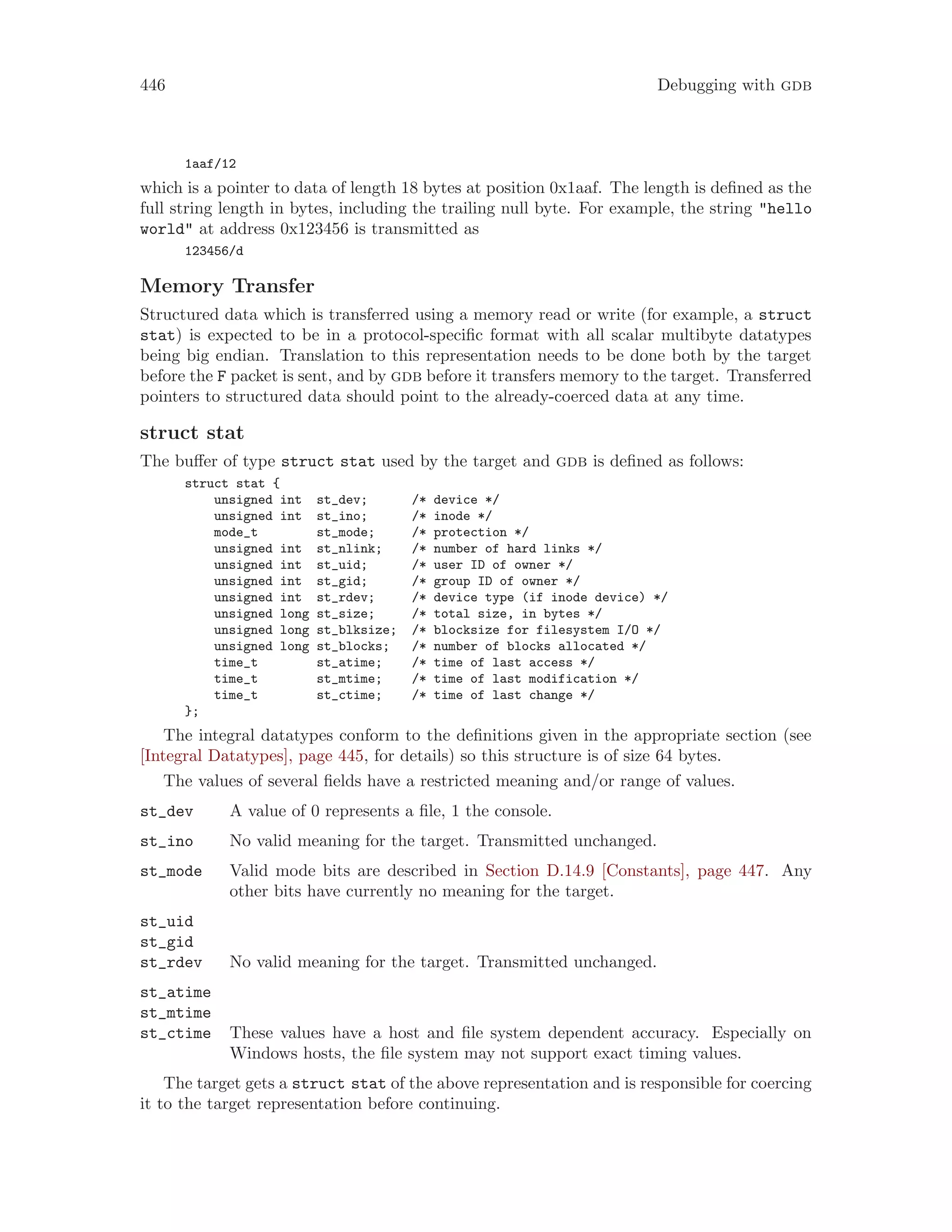 446 Debugging with gdb
1aaf/12
which is a pointer to data of length 18 bytes at position 0x1aaf. The length is defined as the
full string length in bytes, including the trailing null byte. For example, the string "hello
world" at address 0x123456 is transmitted as
123456/d
Memory Transfer
Structured data which is transferred using a memory read or write (for example, a struct
stat) is expected to be in a protocol-specific format with all scalar multibyte datatypes
being big endian. Translation to this representation needs to be done both by the target
before the F packet is sent, and by gdb before it transfers memory to the target. Transferred
pointers to structured data should point to the already-coerced data at any time.
struct stat
The buffer of type struct stat used by the target and gdb is defined as follows:
struct stat {
unsigned int st_dev; /* device */
unsigned int st_ino; /* inode */
mode_t st_mode; /* protection */
unsigned int st_nlink; /* number of hard links */
unsigned int st_uid; /* user ID of owner */
unsigned int st_gid; /* group ID of owner */
unsigned int st_rdev; /* device type (if inode device) */
unsigned long st_size; /* total size, in bytes */
unsigned long st_blksize; /* blocksize for filesystem I/O */
unsigned long st_blocks; /* number of blocks allocated */
time_t st_atime; /* time of last access */
time_t st_mtime; /* time of last modification */
time_t st_ctime; /* time of last change */
};
The integral datatypes conform to the definitions given in the appropriate section (see
[Integral Datatypes], page 445, for details) so this structure is of size 64 bytes.
The values of several fields have a restricted meaning and/or range of values.
st_dev A value of 0 represents a file, 1 the console.
st_ino No valid meaning for the target. Transmitted unchanged.
st_mode Valid mode bits are described in Section D.14.9 [Constants], page 447. Any
other bits have currently no meaning for the target.
st_uid
st_gid
st_rdev No valid meaning for the target. Transmitted unchanged.
st_atime
st_mtime
st_ctime These values have a host and file system dependent accuracy. Especially on
Windows hosts, the file system may not support exact timing values.
The target gets a struct stat of the above representation and is responsible for coercing
it to the target representation before continuing.
 