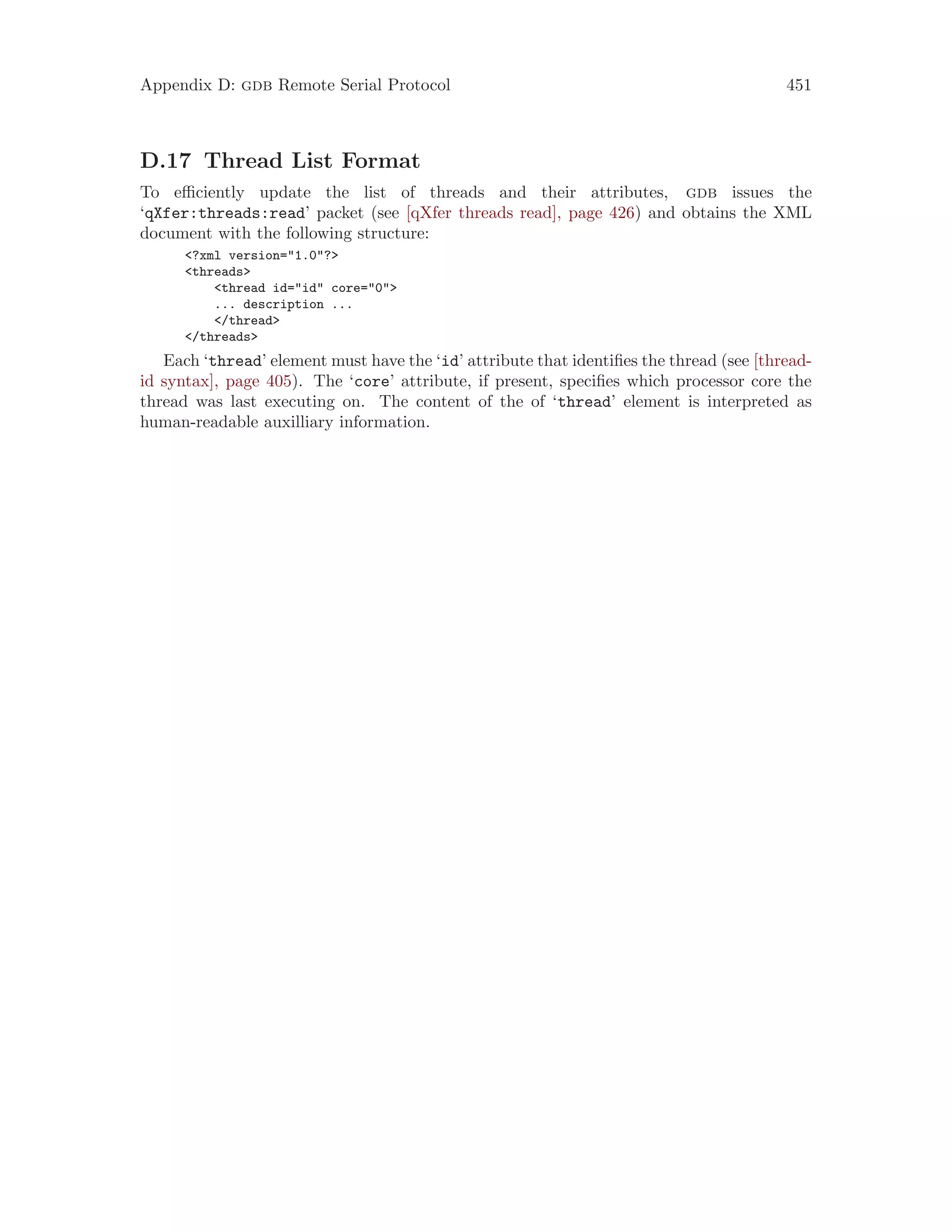 Appendix D: gdb Remote Serial Protocol 451
D.17 Thread List Format
To efficiently update the list of threads and their attributes, gdb issues the
‘qXfer:threads:read’ packet (see [qXfer threads read], page 426) and obtains the XML
document with the following structure:
<?xml version="1.0"?>
<threads>
<thread id="id" core="0">
... description ...
</thread>
</threads>
Each ‘thread’ element must have the ‘id’ attribute that identifies the thread (see [thread-
id syntax], page 405). The ‘core’ attribute, if present, specifies which processor core the
thread was last executing on. The content of the of ‘thread’ element is interpreted as
human-readable auxilliary information.
 