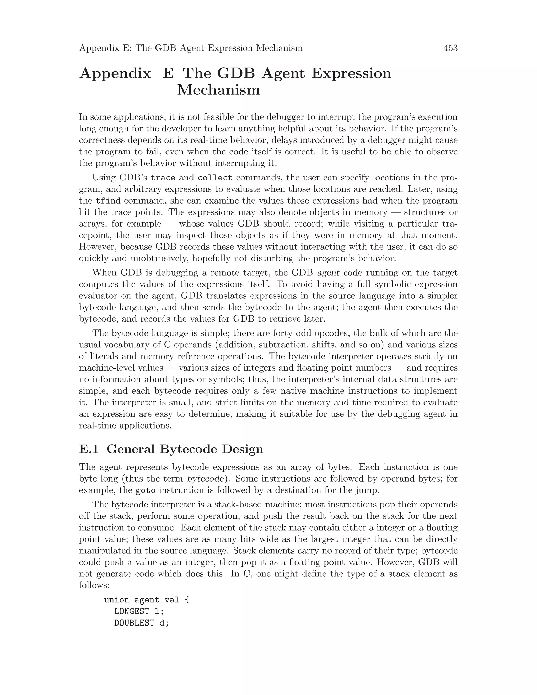 Appendix E: The GDB Agent Expression Mechanism 453
Appendix E The GDB Agent Expression
Mechanism
In some applications, it is not feasible for the debugger to interrupt the program’s execution
long enough for the developer to learn anything helpful about its behavior. If the program’s
correctness depends on its real-time behavior, delays introduced by a debugger might cause
the program to fail, even when the code itself is correct. It is useful to be able to observe
the program’s behavior without interrupting it.
Using GDB’s trace and collect commands, the user can specify locations in the pro-
gram, and arbitrary expressions to evaluate when those locations are reached. Later, using
the tfind command, she can examine the values those expressions had when the program
hit the trace points. The expressions may also denote objects in memory — structures or
arrays, for example — whose values GDB should record; while visiting a particular tra-
cepoint, the user may inspect those objects as if they were in memory at that moment.
However, because GDB records these values without interacting with the user, it can do so
quickly and unobtrusively, hopefully not disturbing the program’s behavior.
When GDB is debugging a remote target, the GDB agent code running on the target
computes the values of the expressions itself. To avoid having a full symbolic expression
evaluator on the agent, GDB translates expressions in the source language into a simpler
bytecode language, and then sends the bytecode to the agent; the agent then executes the
bytecode, and records the values for GDB to retrieve later.
The bytecode language is simple; there are forty-odd opcodes, the bulk of which are the
usual vocabulary of C operands (addition, subtraction, shifts, and so on) and various sizes
of literals and memory reference operations. The bytecode interpreter operates strictly on
machine-level values — various sizes of integers and floating point numbers — and requires
no information about types or symbols; thus, the interpreter’s internal data structures are
simple, and each bytecode requires only a few native machine instructions to implement
it. The interpreter is small, and strict limits on the memory and time required to evaluate
an expression are easy to determine, making it suitable for use by the debugging agent in
real-time applications.
E.1 General Bytecode Design
The agent represents bytecode expressions as an array of bytes. Each instruction is one
byte long (thus the term bytecode). Some instructions are followed by operand bytes; for
example, the goto instruction is followed by a destination for the jump.
The bytecode interpreter is a stack-based machine; most instructions pop their operands
off the stack, perform some operation, and push the result back on the stack for the next
instruction to consume. Each element of the stack may contain either a integer or a floating
point value; these values are as many bits wide as the largest integer that can be directly
manipulated in the source language. Stack elements carry no record of their type; bytecode
could push a value as an integer, then pop it as a floating point value. However, GDB will
not generate code which does this. In C, one might define the type of a stack element as
follows:
union agent_val {
LONGEST l;
DOUBLEST d;
 