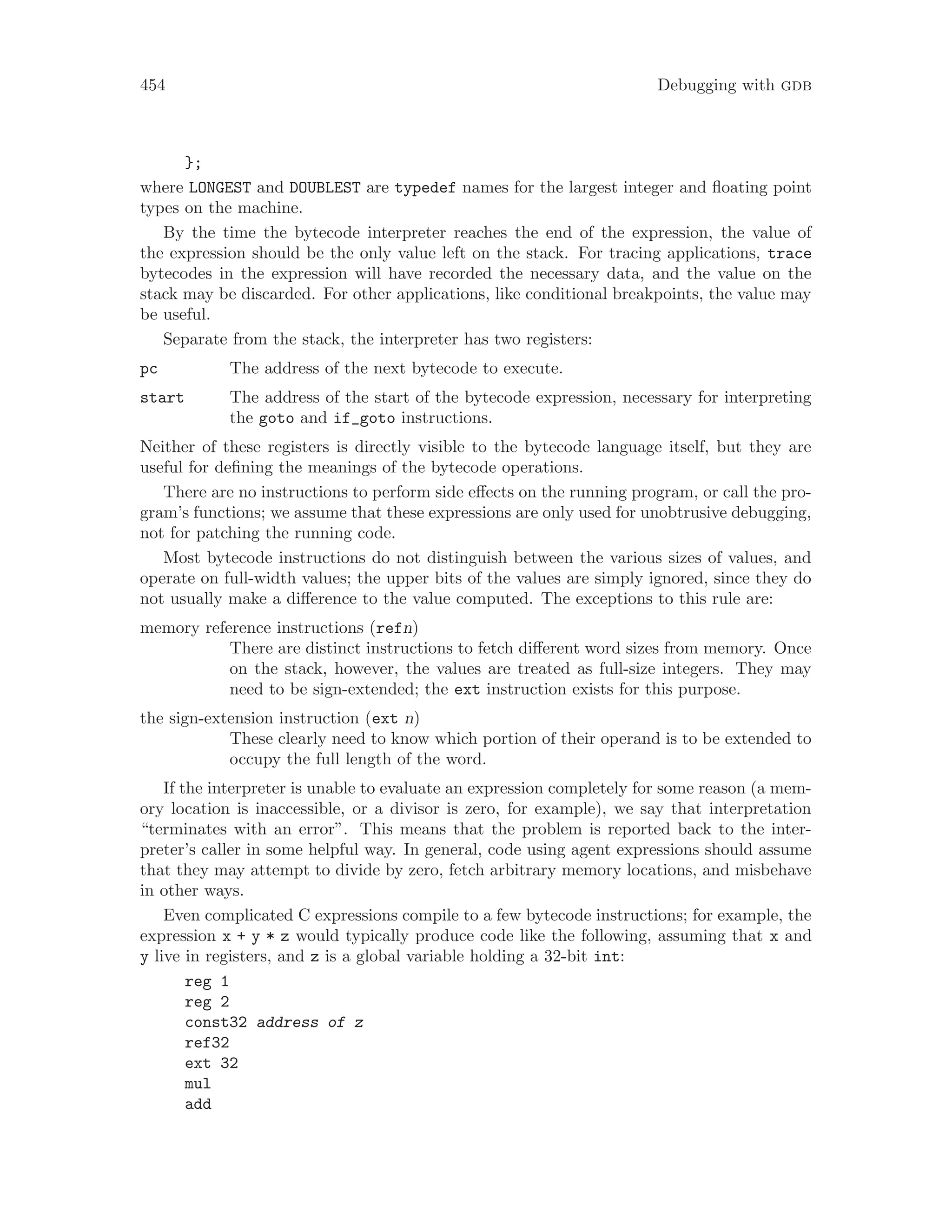 454 Debugging with gdb
};
where LONGEST and DOUBLEST are typedef names for the largest integer and floating point
types on the machine.
By the time the bytecode interpreter reaches the end of the expression, the value of
the expression should be the only value left on the stack. For tracing applications, trace
bytecodes in the expression will have recorded the necessary data, and the value on the
stack may be discarded. For other applications, like conditional breakpoints, the value may
be useful.
Separate from the stack, the interpreter has two registers:
pc The address of the next bytecode to execute.
start The address of the start of the bytecode expression, necessary for interpreting
the goto and if_goto instructions.
Neither of these registers is directly visible to the bytecode language itself, but they are
useful for defining the meanings of the bytecode operations.
There are no instructions to perform side effects on the running program, or call the pro-
gram’s functions; we assume that these expressions are only used for unobtrusive debugging,
not for patching the running code.
Most bytecode instructions do not distinguish between the various sizes of values, and
operate on full-width values; the upper bits of the values are simply ignored, since they do
not usually make a difference to the value computed. The exceptions to this rule are:
memory reference instructions (refn)
There are distinct instructions to fetch different word sizes from memory. Once
on the stack, however, the values are treated as full-size integers. They may
need to be sign-extended; the ext instruction exists for this purpose.
the sign-extension instruction (ext n)
These clearly need to know which portion of their operand is to be extended to
occupy the full length of the word.
If the interpreter is unable to evaluate an expression completely for some reason (a mem-
ory location is inaccessible, or a divisor is zero, for example), we say that interpretation
“terminates with an error”. This means that the problem is reported back to the inter-
preter’s caller in some helpful way. In general, code using agent expressions should assume
that they may attempt to divide by zero, fetch arbitrary memory locations, and misbehave
in other ways.
Even complicated C expressions compile to a few bytecode instructions; for example, the
expression x + y * z would typically produce code like the following, assuming that x and
y live in registers, and z is a global variable holding a 32-bit int:
reg 1
reg 2
const32 address of z
ref32
ext 32
mul
add
 