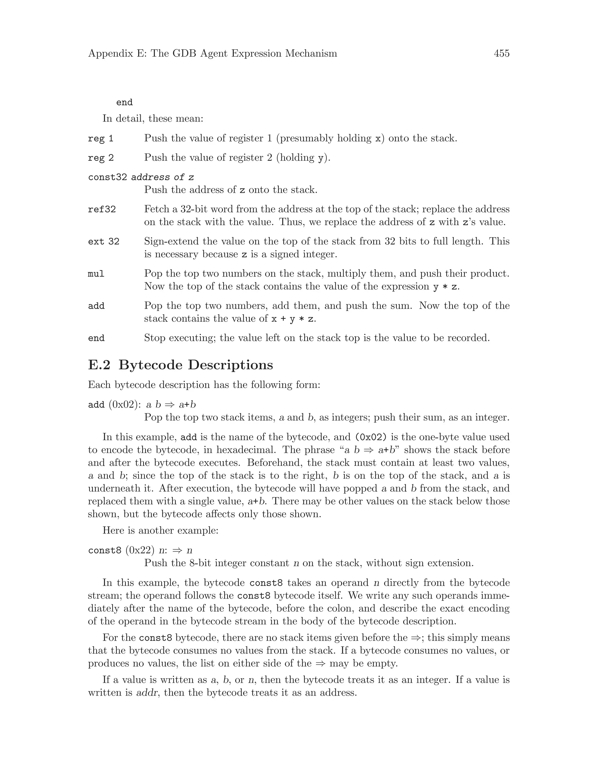 Appendix E: The GDB Agent Expression Mechanism 455
end
In detail, these mean:
reg 1 Push the value of register 1 (presumably holding x) onto the stack.
reg 2 Push the value of register 2 (holding y).
const32 address of z
Push the address of z onto the stack.
ref32 Fetch a 32-bit word from the address at the top of the stack; replace the address
on the stack with the value. Thus, we replace the address of z with z’s value.
ext 32 Sign-extend the value on the top of the stack from 32 bits to full length. This
is necessary because z is a signed integer.
mul Pop the top two numbers on the stack, multiply them, and push their product.
Now the top of the stack contains the value of the expression y * z.
add Pop the top two numbers, add them, and push the sum. Now the top of the
stack contains the value of x + y * z.
end Stop executing; the value left on the stack top is the value to be recorded.
E.2 Bytecode Descriptions
Each bytecode description has the following form:
add (0x02): a b ⇒ a+b
Pop the top two stack items, a and b, as integers; push their sum, as an integer.
In this example, add is the name of the bytecode, and (0x02) is the one-byte value used
to encode the bytecode, in hexadecimal. The phrase “a b ⇒ a+b” shows the stack before
and after the bytecode executes. Beforehand, the stack must contain at least two values,
a and b; since the top of the stack is to the right, b is on the top of the stack, and a is
underneath it. After execution, the bytecode will have popped a and b from the stack, and
replaced them with a single value, a+b. There may be other values on the stack below those
shown, but the bytecode affects only those shown.
Here is another example:
const8 (0x22) n: ⇒ n
Push the 8-bit integer constant n on the stack, without sign extension.
In this example, the bytecode const8 takes an operand n directly from the bytecode
stream; the operand follows the const8 bytecode itself. We write any such operands imme-
diately after the name of the bytecode, before the colon, and describe the exact encoding
of the operand in the bytecode stream in the body of the bytecode description.
For the const8 bytecode, there are no stack items given before the ⇒; this simply means
that the bytecode consumes no values from the stack. If a bytecode consumes no values, or
produces no values, the list on either side of the ⇒ may be empty.
If a value is written as a, b, or n, then the bytecode treats it as an integer. If a value is
written is addr, then the bytecode treats it as an address.
 