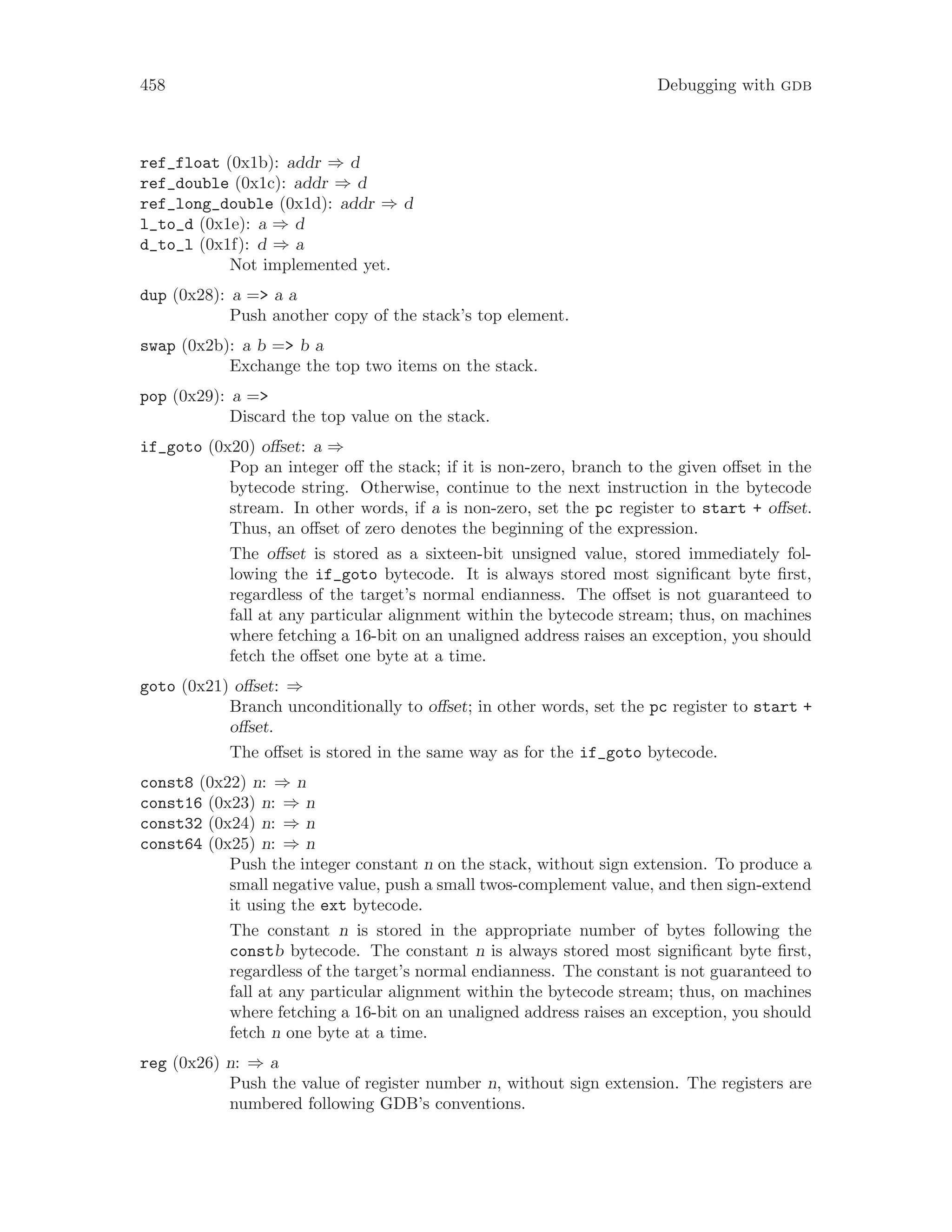 458 Debugging with gdb
ref_float (0x1b): addr ⇒ d
ref_double (0x1c): addr ⇒ d
ref_long_double (0x1d): addr ⇒ d
l_to_d (0x1e): a ⇒ d
d_to_l (0x1f): d ⇒ a
Not implemented yet.
dup (0x28): a => a a
Push another copy of the stack’s top element.
swap (0x2b): a b => b a
Exchange the top two items on the stack.
pop (0x29): a =>
Discard the top value on the stack.
if_goto (0x20) offset: a ⇒
Pop an integer off the stack; if it is non-zero, branch to the given offset in the
bytecode string. Otherwise, continue to the next instruction in the bytecode
stream. In other words, if a is non-zero, set the pc register to start + offset.
Thus, an offset of zero denotes the beginning of the expression.
The offset is stored as a sixteen-bit unsigned value, stored immediately fol-
lowing the if_goto bytecode. It is always stored most significant byte first,
regardless of the target’s normal endianness. The offset is not guaranteed to
fall at any particular alignment within the bytecode stream; thus, on machines
where fetching a 16-bit on an unaligned address raises an exception, you should
fetch the offset one byte at a time.
goto (0x21) offset: ⇒
Branch unconditionally to offset; in other words, set the pc register to start +
offset.
The offset is stored in the same way as for the if_goto bytecode.
const8 (0x22) n: ⇒ n
const16 (0x23) n: ⇒ n
const32 (0x24) n: ⇒ n
const64 (0x25) n: ⇒ n
Push the integer constant n on the stack, without sign extension. To produce a
small negative value, push a small twos-complement value, and then sign-extend
it using the ext bytecode.
The constant n is stored in the appropriate number of bytes following the
constb bytecode. The constant n is always stored most significant byte first,
regardless of the target’s normal endianness. The constant is not guaranteed to
fall at any particular alignment within the bytecode stream; thus, on machines
where fetching a 16-bit on an unaligned address raises an exception, you should
fetch n one byte at a time.
reg (0x26) n: ⇒ a
Push the value of register number n, without sign extension. The registers are
numbered following GDB’s conventions.
 