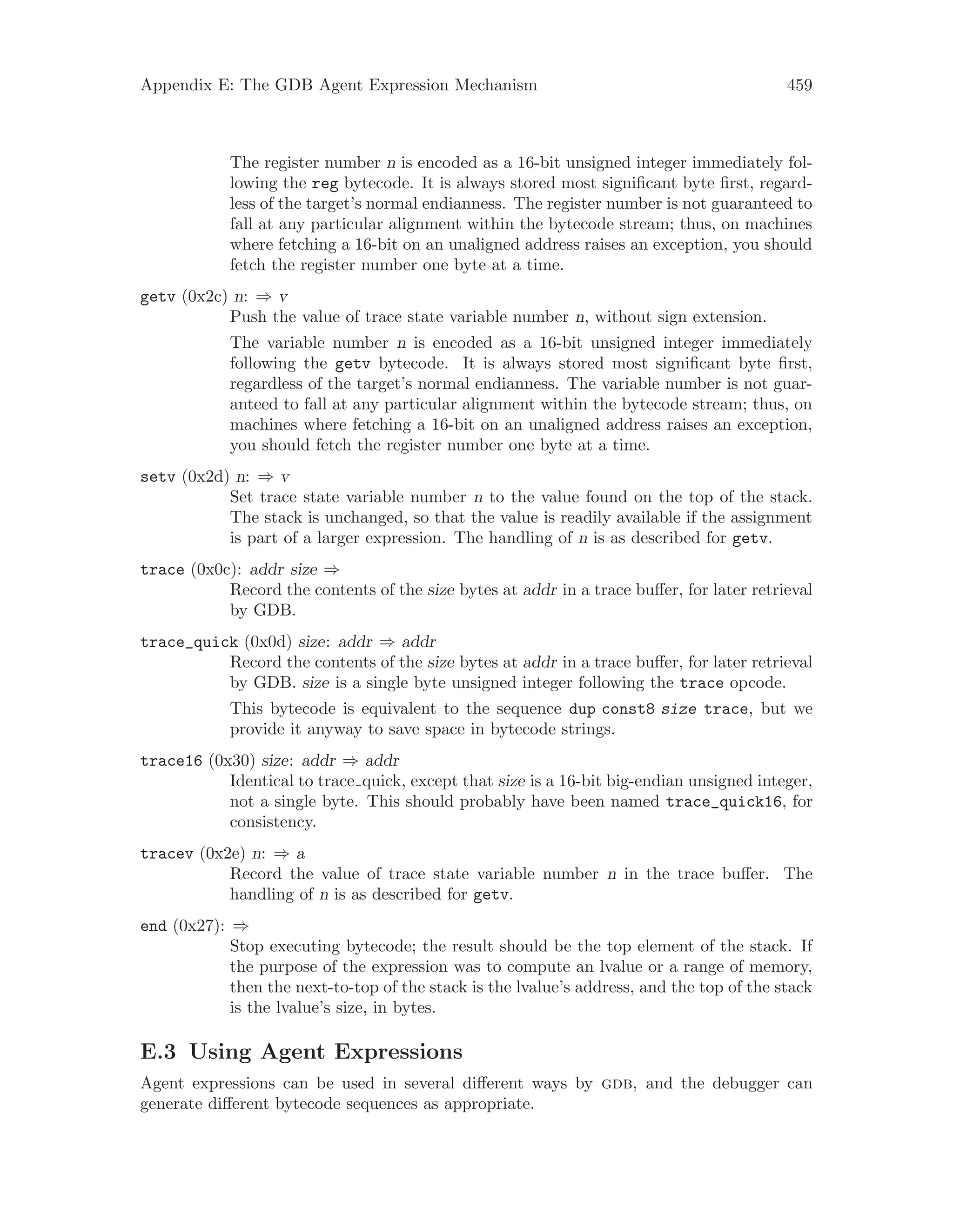 Appendix E: The GDB Agent Expression Mechanism 459
The register number n is encoded as a 16-bit unsigned integer immediately fol-
lowing the reg bytecode. It is always stored most significant byte first, regard-
less of the target’s normal endianness. The register number is not guaranteed to
fall at any particular alignment within the bytecode stream; thus, on machines
where fetching a 16-bit on an unaligned address raises an exception, you should
fetch the register number one byte at a time.
getv (0x2c) n: ⇒ v
Push the value of trace state variable number n, without sign extension.
The variable number n is encoded as a 16-bit unsigned integer immediately
following the getv bytecode. It is always stored most significant byte first,
regardless of the target’s normal endianness. The variable number is not guar-
anteed to fall at any particular alignment within the bytecode stream; thus, on
machines where fetching a 16-bit on an unaligned address raises an exception,
you should fetch the register number one byte at a time.
setv (0x2d) n: ⇒ v
Set trace state variable number n to the value found on the top of the stack.
The stack is unchanged, so that the value is readily available if the assignment
is part of a larger expression. The handling of n is as described for getv.
trace (0x0c): addr size ⇒
Record the contents of the size bytes at addr in a trace buffer, for later retrieval
by GDB.
trace_quick (0x0d) size: addr ⇒ addr
Record the contents of the size bytes at addr in a trace buffer, for later retrieval
by GDB. size is a single byte unsigned integer following the trace opcode.
This bytecode is equivalent to the sequence dup const8 size trace, but we
provide it anyway to save space in bytecode strings.
trace16 (0x30) size: addr ⇒ addr
Identical to trace quick, except that size is a 16-bit big-endian unsigned integer,
not a single byte. This should probably have been named trace_quick16, for
consistency.
tracev (0x2e) n: ⇒ a
Record the value of trace state variable number n in the trace buffer. The
handling of n is as described for getv.
end (0x27): ⇒
Stop executing bytecode; the result should be the top element of the stack. If
the purpose of the expression was to compute an lvalue or a range of memory,
then the next-to-top of the stack is the lvalue’s address, and the top of the stack
is the lvalue’s size, in bytes.
E.3 Using Agent Expressions
Agent expressions can be used in several different ways by gdb, and the debugger can
generate different bytecode sequences as appropriate.
 